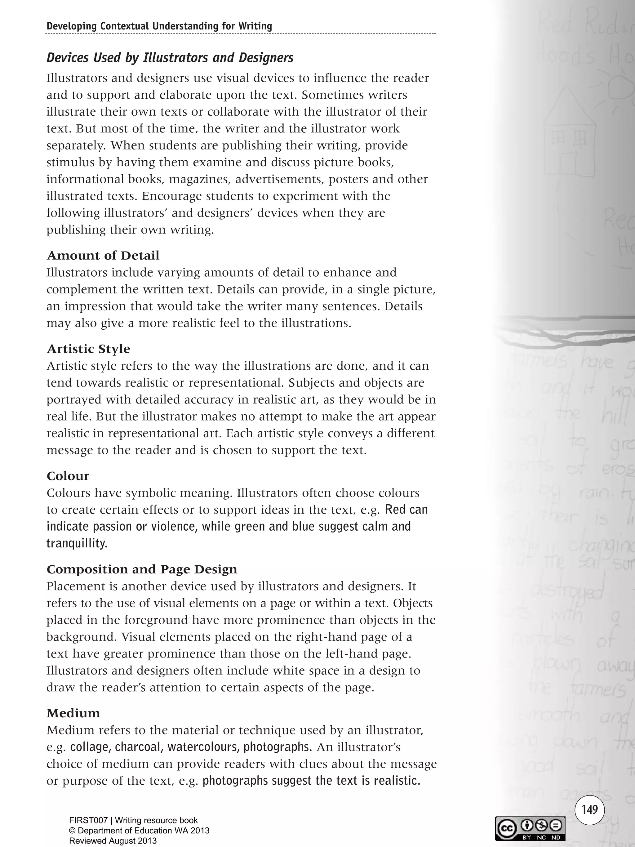 149
Devices Used by Illustrators and Designers
Illustrators and designers use visual devices to influence the reader
and to support and elaborate upon the text. Sometimes writers
illustrate their own texts or collaborate with the illustrator of their
text. But most of the time, the writer and the illustrator work
separately. When students are publishing their writing, provide
stimulus by having them examine and discuss picture books,
informational books, magazines, advertisements, posters and other
illustrated texts. Encourage students to experiment with the
following illustrators’ and designers’ devices when they are
publishing their own writing.
Amount of Detail
Illustrators include varying amounts of detail to enhance and
complement the written text. Details can provide, in a single picture,
an impression that would take the writer many sentences. Details
may also give a more realistic feel to the illustrations.
Artistic Style
Artistic style refers to the way the illustrations are done, and it can
tend towards realistic or representational. Subjects and objects are
portrayed with detailed accuracy in realistic art, as they would be in
real life. But the illustrator makes no attempt to make the art appear
realistic in representational art. Each artistic style conveys a different
message to the reader and is chosen to support the text.
Colour
Colours have symbolic meaning. Illustrators often choose colours
to create certain effects or to support ideas in the text, e.g. Red can
indicate passion or violence, while green and blue suggest calm and
tranquillity.
Composition and Page Design
Placement is another device used by illustrators and designers. It
refers to the use of visual elements on a page or within a text. Objects
placed in the foreground have more prominence than objects in the
background. Visual elements placed on the right-hand page of a
text have greater prominence than those on the left-hand page.
Illustrators and designers often include white space in a design to
draw the reader’s attention to certain aspects of the page.
Medium
Medium refers to the material or technique used by an illustrator,
e.g. collage, charcoal, watercolours, photographs. An illustrator’s
choice of medium can provide readers with clues about the message
or purpose of the text, e.g. photographs suggest the text is realistic.
Developing Contextual Understanding for Writing
Writing Resource_chpt 2-3FINAL 6/29/06 10:45 AM Page 149
FIRST007 | Writing resource book
© Department of Education WA 2013
Reviewed August 2013
 