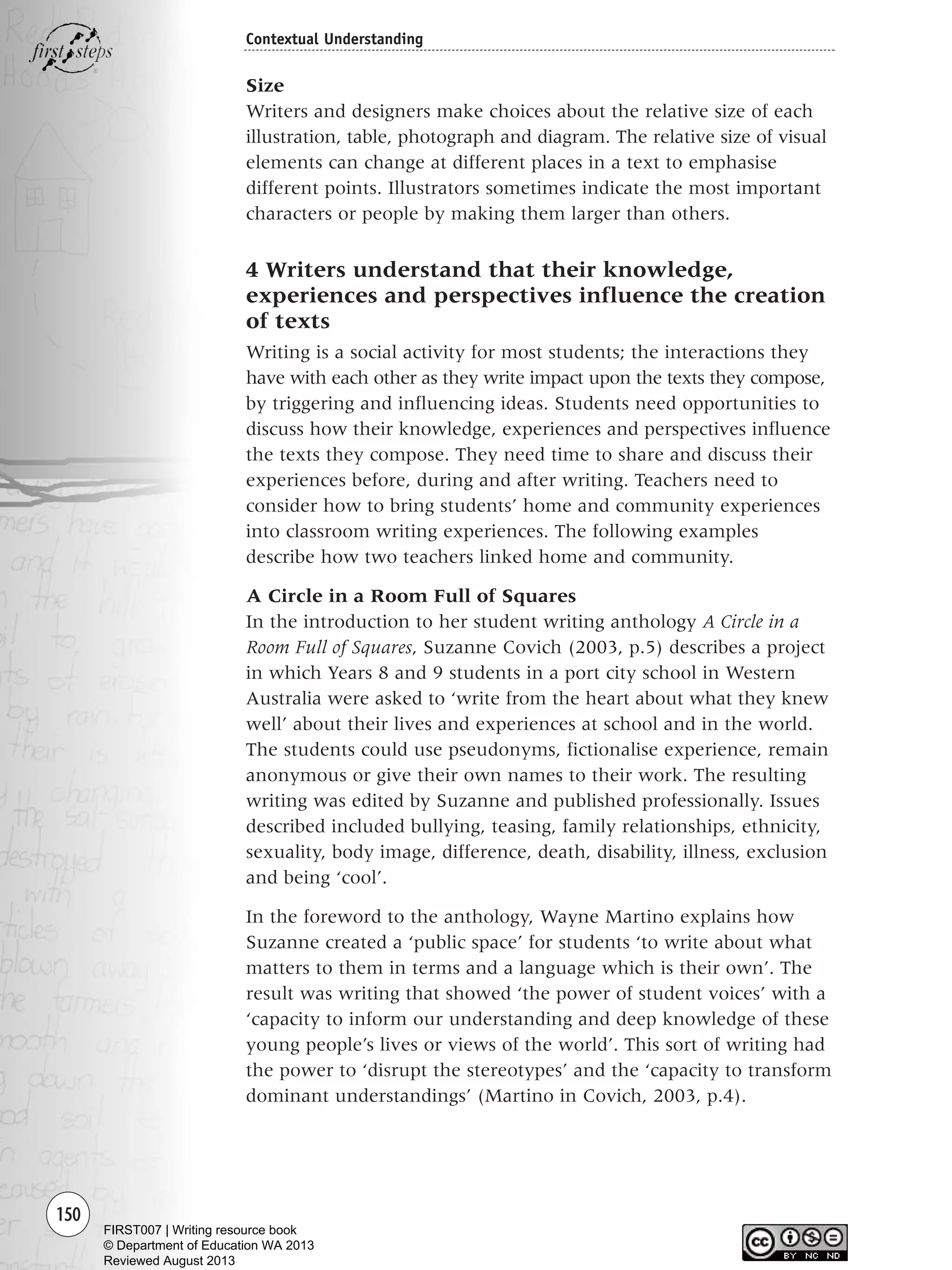 150
Contextual Understanding
Size
Writers and designers make choices about the relative size of each
illustration, table, photograph and diagram. The relative size of visual
elements can change at different places in a text to emphasise
different points. Illustrators sometimes indicate the most important
characters or people by making them larger than others.
4 Writers understand that their knowledge,
experiences and perspectives influence the creation
of texts
Writing is a social activity for most students; the interactions they
have with each other as they write impact upon the texts they compose,
by triggering and influencing ideas. Students need opportunities to
discuss how their knowledge, experiences and perspectives influence
the texts they compose. They need time to share and discuss their
experiences before, during and after writing. Teachers need to
consider how to bring students’ home and community experiences
into classroom writing experiences. The following examples
describe how two teachers linked home and community.
A Circle in a Room Full of Squares
In the introduction to her student writing anthology A Circle in a
Room Full of Squares, Suzanne Covich (2003, p.5) describes a project
in which Years 8 and 9 students in a port city school in Western
Australia were asked to ‘write from the heart about what they knew
well’ about their lives and experiences at school and in the world.
The students could use pseudonyms, fictionalise experience, remain
anonymous or give their own names to their work. The resulting
writing was edited by Suzanne and published professionally. Issues
described included bullying, teasing, family relationships, ethnicity,
sexuality, body image, difference, death, disability, illness, exclusion
and being ‘cool’.
In the foreword to the anthology, Wayne Martino explains how
Suzanne created a ‘public space’ for students ‘to write about what
matters to them in terms and a language which is their own’. The
result was writing that showed ‘the power of student voices’ with a
‘capacity to inform our understanding and deep knowledge of these
young people’s lives or views of the world’. This sort of writing had
the power to ‘disrupt the stereotypes’ and the ‘capacity to transform
dominant understandings’ (Martino in Covich, 2003, p.4).
Writing Resource_chpt 2-3FINAL 6/29/06 10:45 AM Page 150
FIRST007 | Writing resource book
© Department of Education WA 2013
Reviewed August 2013
 
