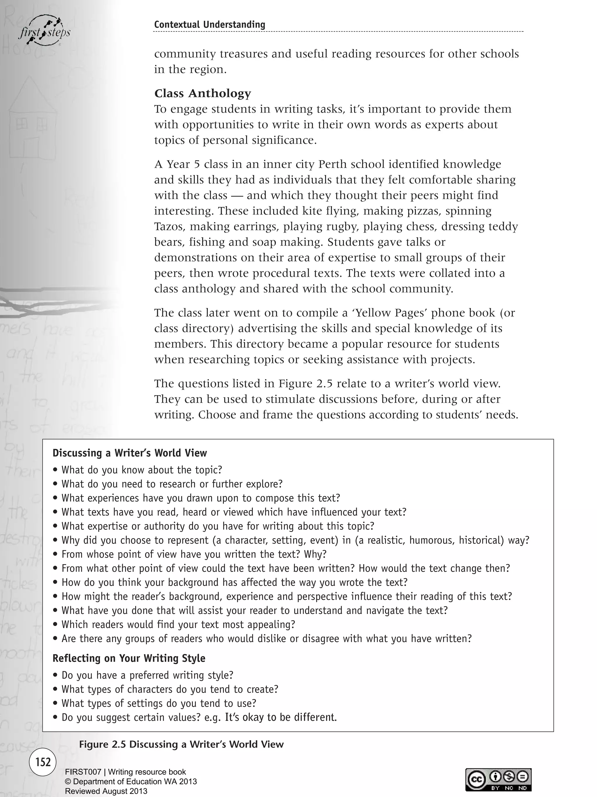 152
Contextual Understanding
community treasures and useful reading resources for other schools
in the region.
Class Anthology
To engage students in writing tasks, it’s important to provide them
with opportunities to write in their own words as experts about
topics of personal significance.
A Year 5 class in an inner city Perth school identified knowledge
and skills they had as individuals that they felt comfortable sharing
with the class — and which they thought their peers might find
interesting. These included kite flying, making pizzas, spinning
Tazos, making earrings, playing rugby, playing chess, dressing teddy
bears, fishing and soap making. Students gave talks or
demonstrations on their area of expertise to small groups of their
peers, then wrote procedural texts. The texts were collated into a
class anthology and shared with the school community.
The class later went on to compile a ‘Yellow Pages’ phone book (or
class directory) advertising the skills and special knowledge of its
members. This directory became a popular resource for students
when researching topics or seeking assistance with projects.
The questions listed in Figure 2.5 relate to a writer’s world view.
They can be used to stimulate discussions before, during or after
writing. Choose and frame the questions according to students’ needs.
Figure 2.5 Discussing a Writer’s World View
Discussing a Writer’s World View
• What do you know about the topic?
• What do you need to research or further explore?
• What experiences have you drawn upon to compose this text?
• What texts have you read, heard or viewed which have influenced your text?
• What expertise or authority do you have for writing about this topic?
• Why did you choose to represent (a character, setting, event) in (a realistic, humorous, historical) way?
• From whose point of view have you written the text? Why?
• From what other point of view could the text have been written? How would the text change then?
• How do you think your background has affected the way you wrote the text?
• How might the reader’s background, experience and perspective influence their reading of this text?
• What have you done that will assist your reader to understand and navigate the text?
• Which readers would find your text most appealing?
• Are there any groups of readers who would dislike or disagree with what you have written?
Reflecting on Your Writing Style
• Do you have a preferred writing style?
• What types of characters do you tend to create?
• What types of settings do you tend to use?
• Do you suggest certain values? e.g. It’s okay to be different.
Writing Resource_chpt 2-3FINAL 6/29/06 10:45 AM Page 152
FIRST007 | Writing resource book
© Department of Education WA 2013
Reviewed August 2013
 
