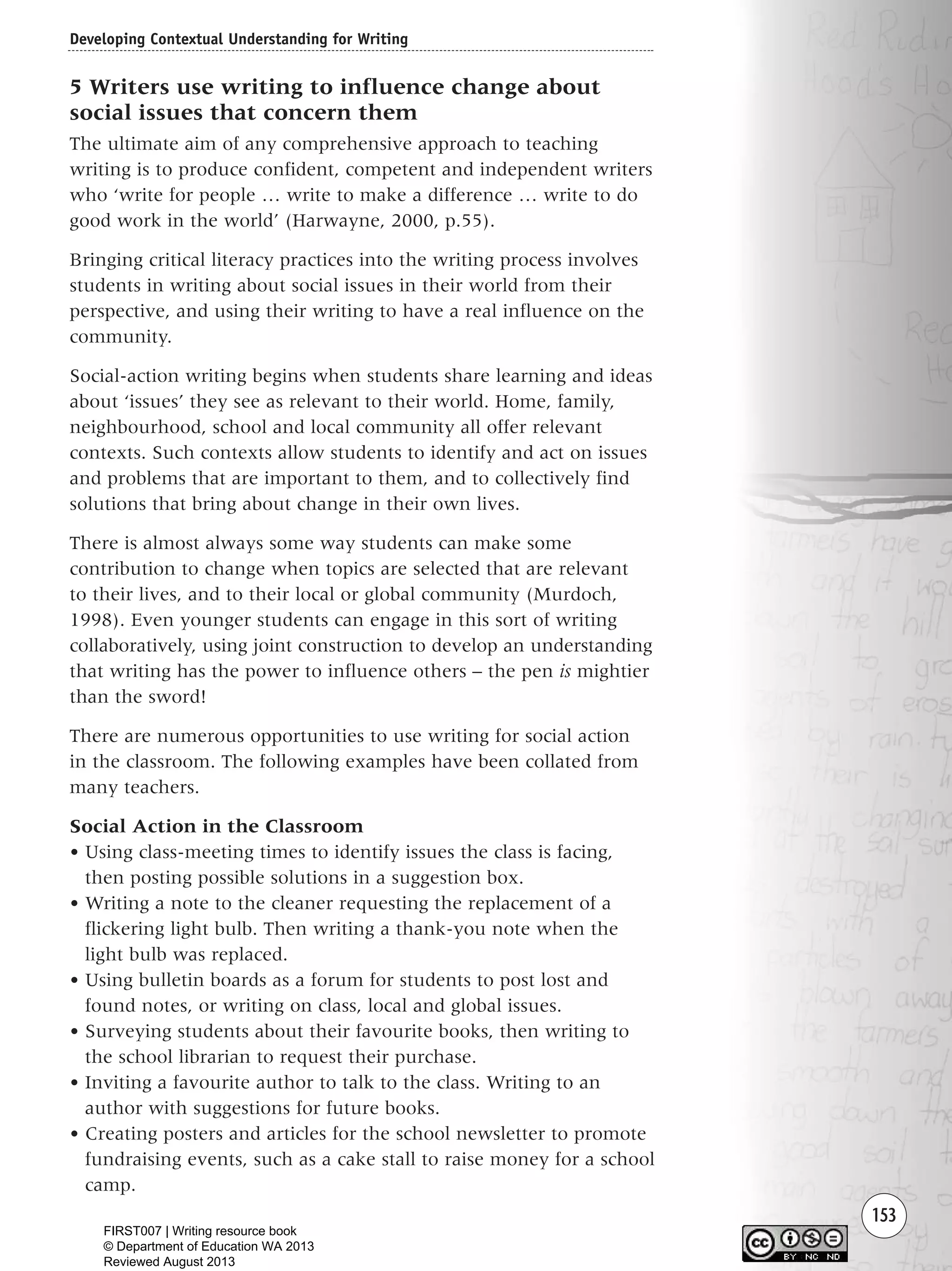 153
5 Writers use writing to influence change about
social issues that concern them
The ultimate aim of any comprehensive approach to teaching
writing is to produce confident, competent and independent writers
who ‘write for people … write to make a difference … write to do
good work in the world’ (Harwayne, 2000, p.55).
Bringing critical literacy practices into the writing process involves
students in writing about social issues in their world from their
perspective, and using their writing to have a real influence on the
community.
Social-action writing begins when students share learning and ideas
about ‘issues’ they see as relevant to their world. Home, family,
neighbourhood, school and local community all offer relevant
contexts. Such contexts allow students to identify and act on issues
and problems that are important to them, and to collectively find
solutions that bring about change in their own lives.
There is almost always some way students can make some
contribution to change when topics are selected that are relevant
to their lives, and to their local or global community (Murdoch,
1998). Even younger students can engage in this sort of writing
collaboratively, using joint construction to develop an understanding
that writing has the power to influence others – the pen is mightier
than the sword!
There are numerous opportunities to use writing for social action
in the classroom. The following examples have been collated from
many teachers.
Social Action in the Classroom
• Using class-meeting times to identify issues the class is facing,
then posting possible solutions in a suggestion box.
• Writing a note to the cleaner requesting the replacement of a
flickering light bulb. Then writing a thank-you note when the
light bulb was replaced.
• Using bulletin boards as a forum for students to post lost and
found notes, or writing on class, local and global issues.
• Surveying students about their favourite books, then writing to
the school librarian to request their purchase.
• Inviting a favourite author to talk to the class. Writing to an
author with suggestions for future books.
• Creating posters and articles for the school newsletter to promote
fundraising events, such as a cake stall to raise money for a school
camp.
Developing Contextual Understanding for Writing
Writing Resource_chpt 2-3FINAL 6/29/06 10:45 AM Page 153
FIRST007 | Writing resource book
© Department of Education WA 2013
Reviewed August 2013
 