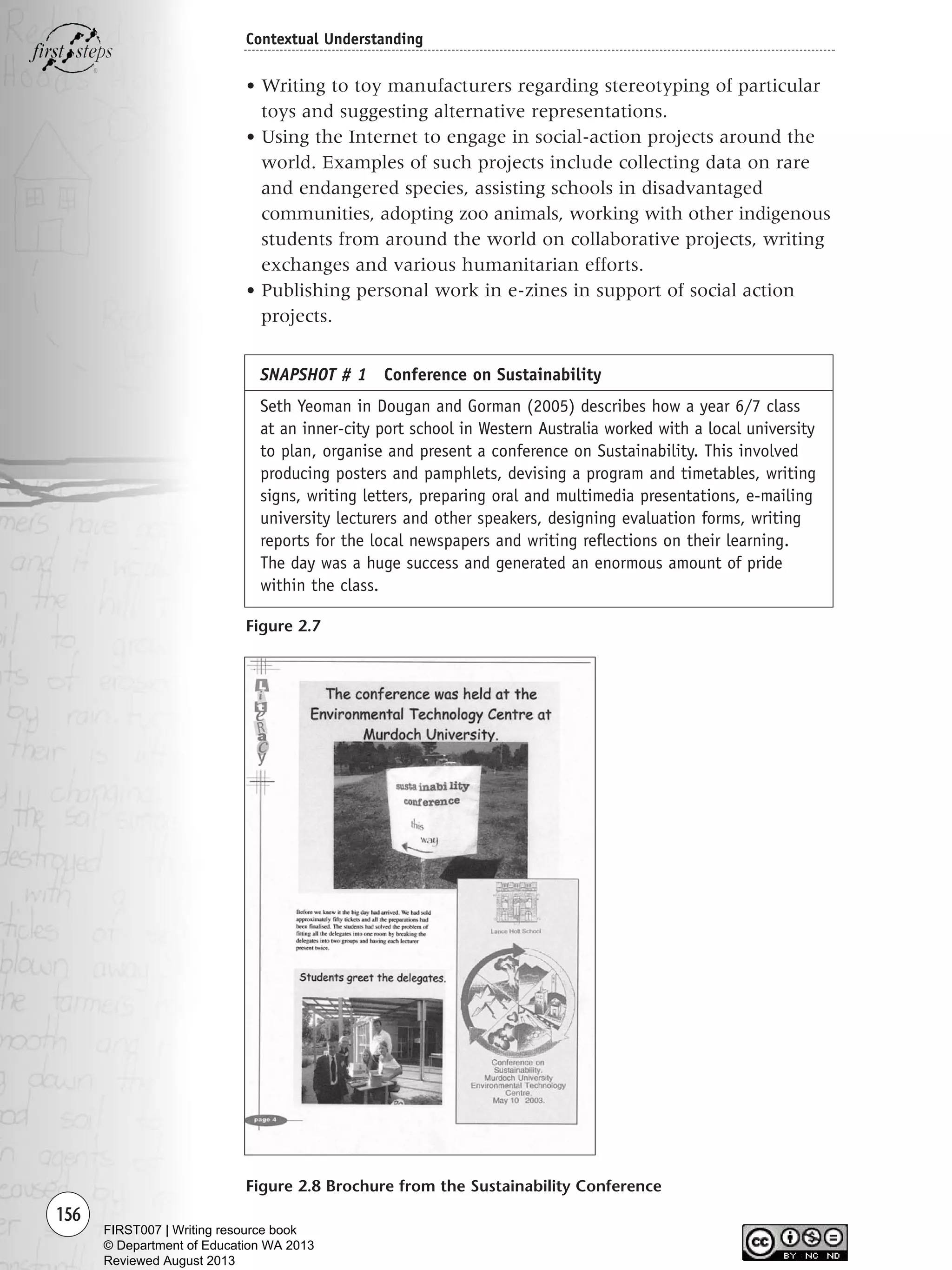 156
Contextual Understanding
• Writing to toy manufacturers regarding stereotyping of particular
toys and suggesting alternative representations.
• Using the Internet to engage in social-action projects around the
world. Examples of such projects include collecting data on rare
and endangered species, assisting schools in disadvantaged
communities, adopting zoo animals, working with other indigenous
students from around the world on collaborative projects, writing
exchanges and various humanitarian efforts.
• Publishing personal work in e-zines in support of social action
projects.
Figure 2.7
Figure 2.8 Brochure from the Sustainability Conference
SNAPSHOT # 1 Conference on Sustainability
Seth Yeoman in Dougan and Gorman (2005) describes how a year 6/7 class
at an inner-city port school in Western Australia worked with a local university
to plan, organise and present a conference on Sustainability. This involved
producing posters and pamphlets, devising a program and timetables, writing
signs, writing letters, preparing oral and multimedia presentations, e-mailing
university lecturers and other speakers, designing evaluation forms, writing
reports for the local newspapers and writing reflections on their learning.
The day was a huge success and generated an enormous amount of pride
within the class.
Writing Resource_chpt 2-3FINAL 6/29/06 10:45 AM Page 156
FIRST007 | Writing resource book
© Department of Education WA 2013
Reviewed August 2013
 