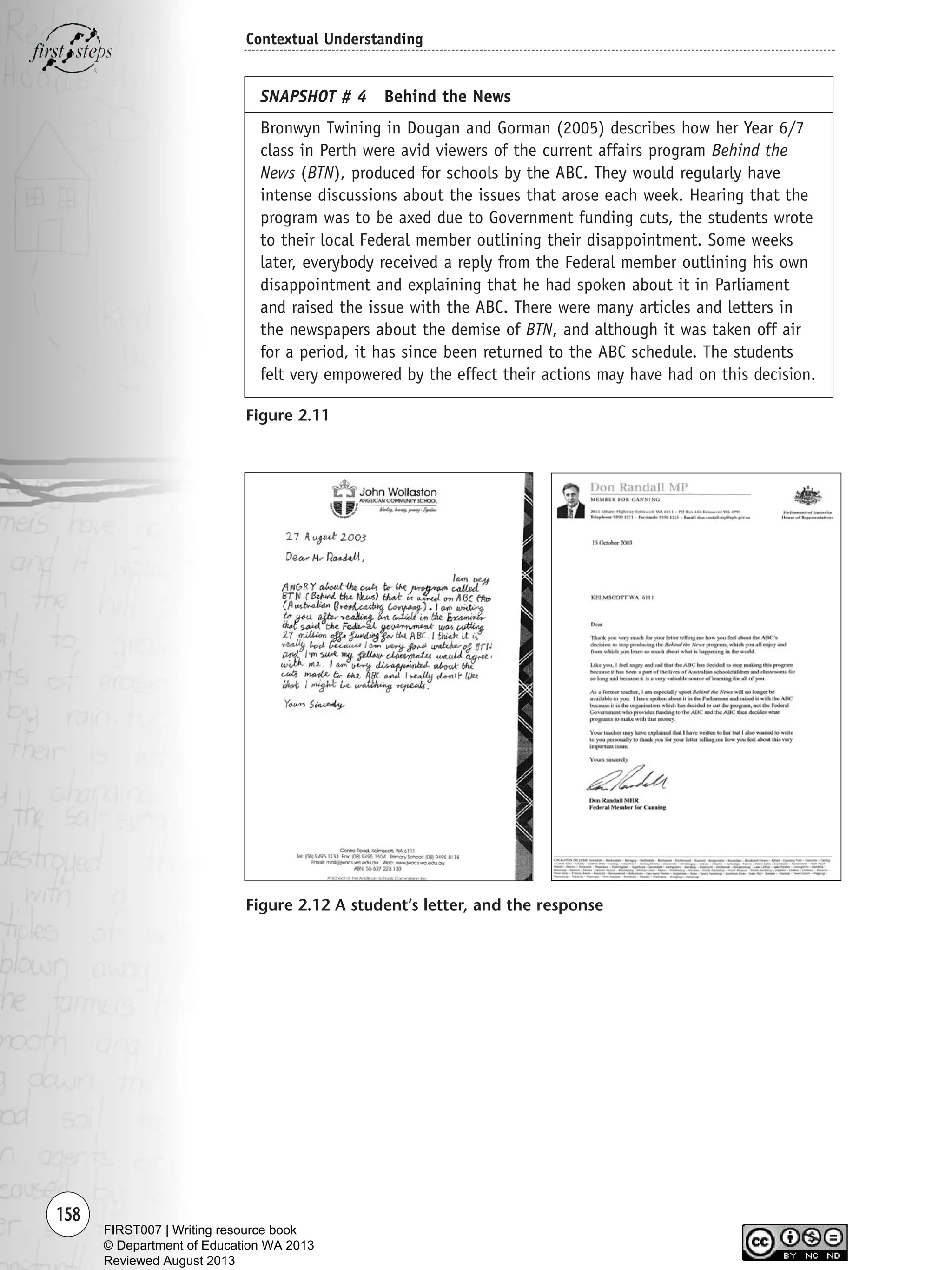 158
Contextual Understanding
SNAPSHOT # 4 Behind the News
Bronwyn Twining in Dougan and Gorman (2005) describes how her Year 6/7
class in Perth were avid viewers of the current affairs program Behind the
News (BTN), produced for schools by the ABC. They would regularly have
intense discussions about the issues that arose each week. Hearing that the
program was to be axed due to Government funding cuts, the students wrote
to their local Federal member outlining their disappointment. Some weeks
later, everybody received a reply from the Federal member outlining his own
disappointment and explaining that he had spoken about it in Parliament
and raised the issue with the ABC. There were many articles and letters in
the newspapers about the demise of BTN, and although it was taken off air
for a period, it has since been returned to the ABC schedule. The students
felt very empowered by the effect their actions may have had on this decision.
Figure 2.12 A student’s letter, and the response
Figure 2.11
Writing Resource_chpt 2-3FINAL 6/29/06 10:45 AM Page 158
FIRST007 | Writing resource book
© Department of Education WA 2013
Reviewed August 2013
 