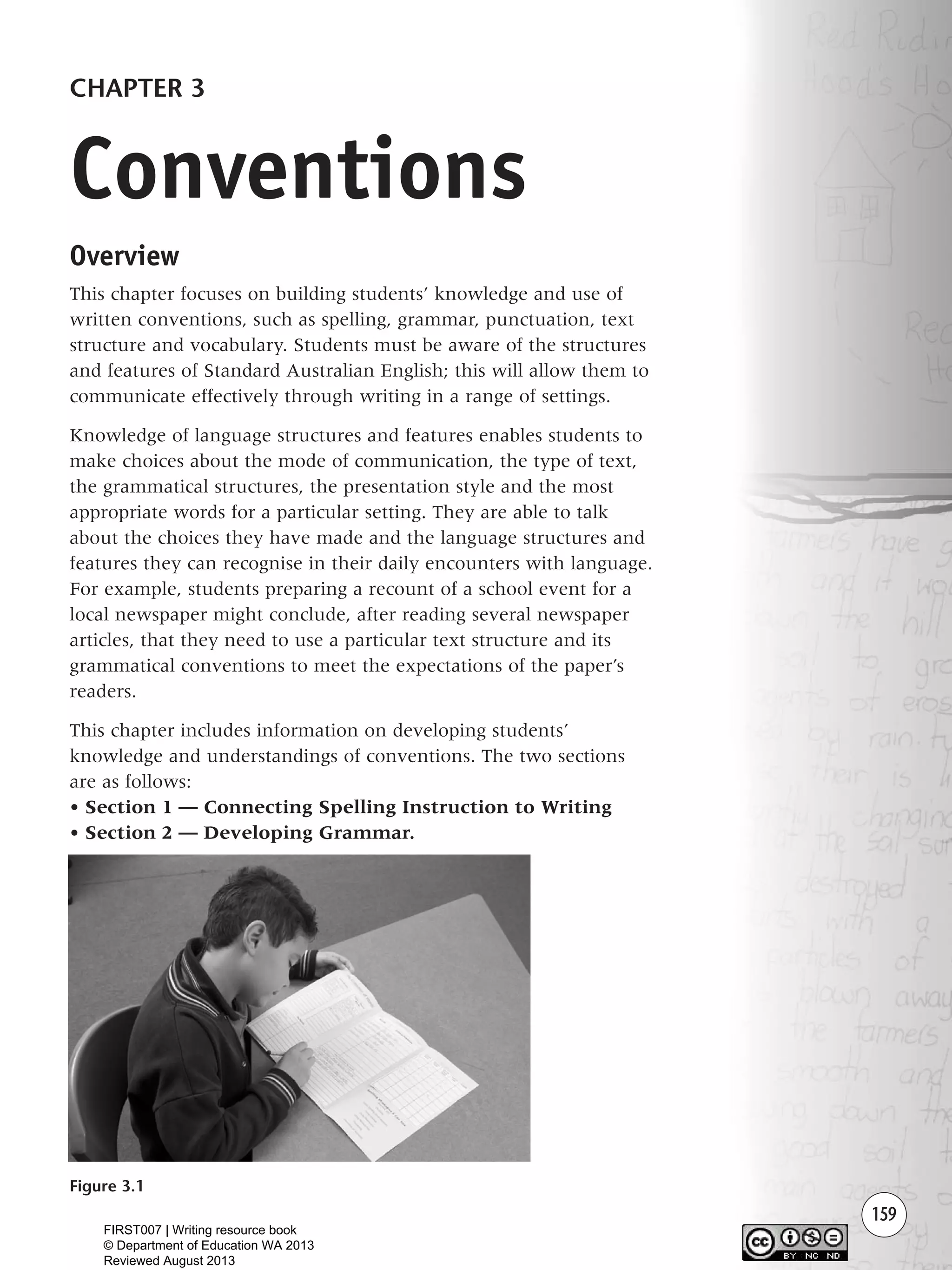 159
Overview
This chapter focuses on building students’ knowledge and use of
written conventions, such as spelling, grammar, punctuation, text
structure and vocabulary. Students must be aware of the structures
and features of Standard Australian English; this will allow them to
communicate effectively through writing in a range of settings.
Knowledge of language structures and features enables students to
make choices about the mode of communication, the type of text,
the grammatical structures, the presentation style and the most
appropriate words for a particular setting. They are able to talk
about the choices they have made and the language structures and
features they can recognise in their daily encounters with language.
For example, students preparing a recount of a school event for a
local newspaper might conclude, after reading several newspaper
articles, that they need to use a particular text structure and its
grammatical conventions to meet the expectations of the paper’s
readers.
This chapter includes information on developing students’
knowledge and understandings of conventions. The two sections
are as follows:
• Section 1 — Connecting Spelling Instruction to Writing
• Section 2 — Developing Grammar.
CHAPTER 3
Conventions
Figure 3.1
Writing Resource_chpt 2-3FINAL 6/29/06 10:45 AM Page 159
FIRST007 | Writing resource book
© Department of Education WA 2013
Reviewed August 2013
 