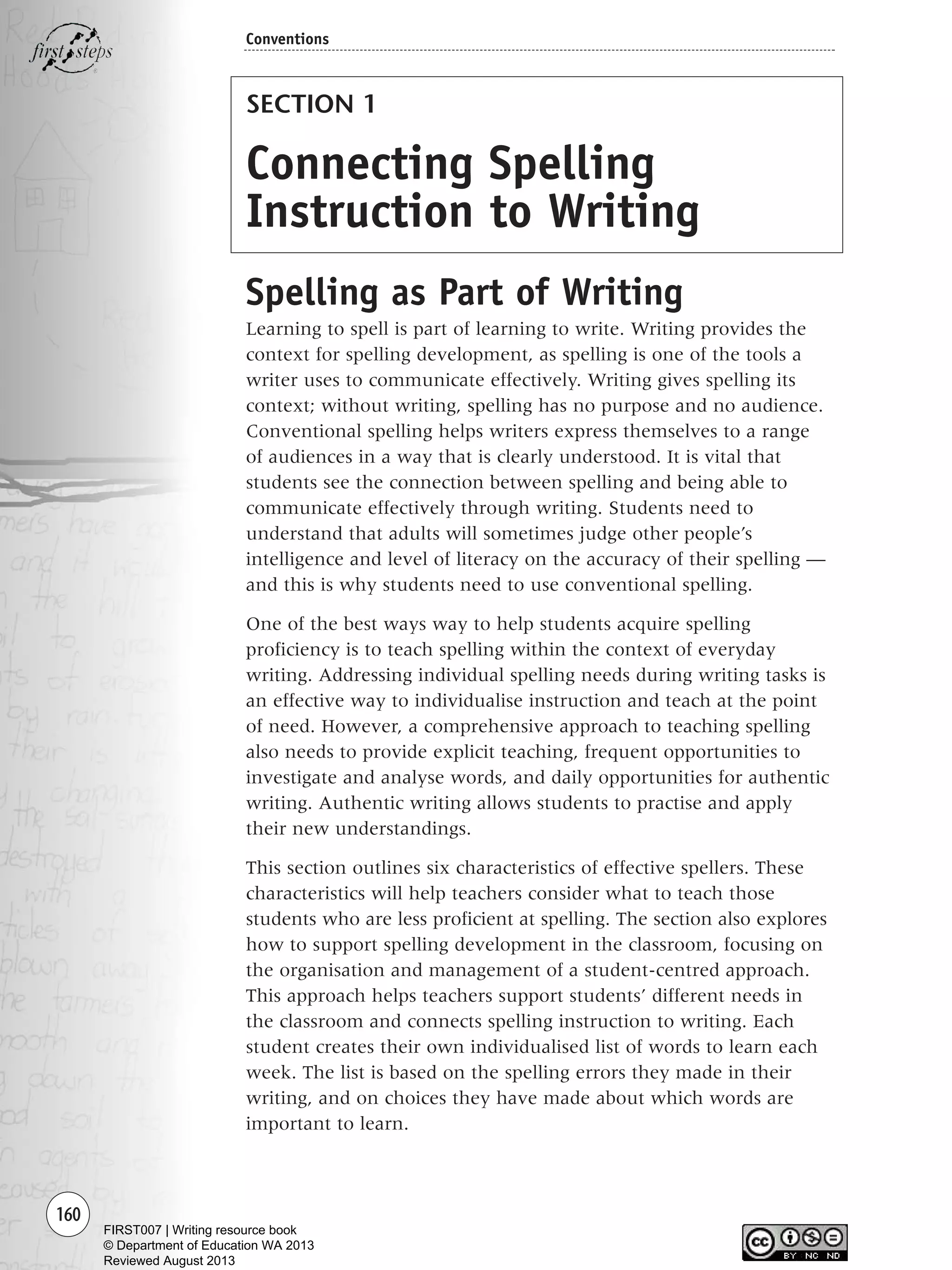 160
Conventions
SECTION 1
Connecting Spelling
Instruction to Writing
Spelling as Part of Writing
Learning to spell is part of learning to write. Writing provides the
context for spelling development, as spelling is one of the tools a
writer uses to communicate effectively. Writing gives spelling its
context; without writing, spelling has no purpose and no audience.
Conventional spelling helps writers express themselves to a range
of audiences in a way that is clearly understood. It is vital that
students see the connection between spelling and being able to
communicate effectively through writing. Students need to
understand that adults will sometimes judge other people’s
intelligence and level of literacy on the accuracy of their spelling —
and this is why students need to use conventional spelling.
One of the best ways way to help students acquire spelling
proficiency is to teach spelling within the context of everyday
writing. Addressing individual spelling needs during writing tasks is
an effective way to individualise instruction and teach at the point
of need. However, a comprehensive approach to teaching spelling
also needs to provide explicit teaching, frequent opportunities to
investigate and analyse words, and daily opportunities for authentic
writing. Authentic writing allows students to practise and apply
their new understandings.
This section outlines six characteristics of effective spellers. These
characteristics will help teachers consider what to teach those
students who are less proficient at spelling. The section also explores
how to support spelling development in the classroom, focusing on
the organisation and management of a student-centred approach.
This approach helps teachers support students’ different needs in
the classroom and connects spelling instruction to writing. Each
student creates their own individualised list of words to learn each
week. The list is based on the spelling errors they made in their
writing, and on choices they have made about which words are
important to learn.
Writing Resource_chpt 2-3FINAL 6/29/06 10:45 AM Page 160
FIRST007 | Writing resource book
© Department of Education WA 2013
Reviewed August 2013
 