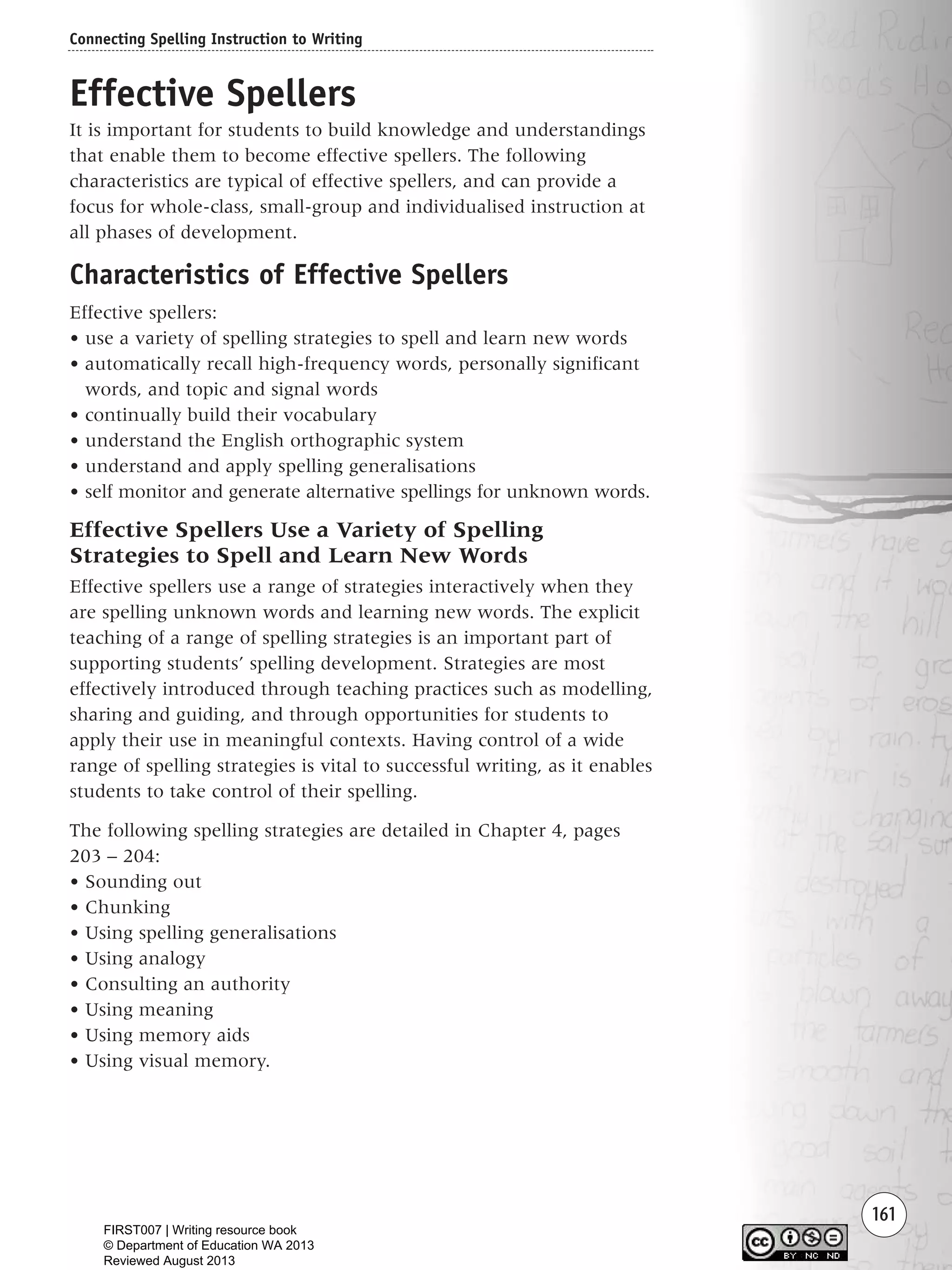 161
Effective Spellers
It is important for students to build knowledge and understandings
that enable them to become effective spellers. The following
characteristics are typical of effective spellers, and can provide a
focus for whole-class, small-group and individualised instruction at
all phases of development.
Characteristics of Effective Spellers
Effective spellers:
• use a variety of spelling strategies to spell and learn new words
• automatically recall high-frequency words, personally significant
words, and topic and signal words
• continually build their vocabulary
• understand the English orthographic system
• understand and apply spelling generalisations
• self monitor and generate alternative spellings for unknown words.
Effective Spellers Use a Variety of Spelling
Strategies to Spell and Learn New Words
Effective spellers use a range of strategies interactively when they
are spelling unknown words and learning new words. The explicit
teaching of a range of spelling strategies is an important part of
supporting students’ spelling development. Strategies are most
effectively introduced through teaching practices such as modelling,
sharing and guiding, and through opportunities for students to
apply their use in meaningful contexts. Having control of a wide
range of spelling strategies is vital to successful writing, as it enables
students to take control of their spelling.
The following spelling strategies are detailed in Chapter 4, pages
203 – 204:
• Sounding out
• Chunking
• Using spelling generalisations
• Using analogy
• Consulting an authority
• Using meaning
• Using memory aids
• Using visual memory.
Connecting Spelling Instruction to Writing
Writing Resource_chpt 2-3FINAL 6/29/06 10:45 AM Page 161
FIRST007 | Writing resource book
© Department of Education WA 2013
Reviewed August 2013
 