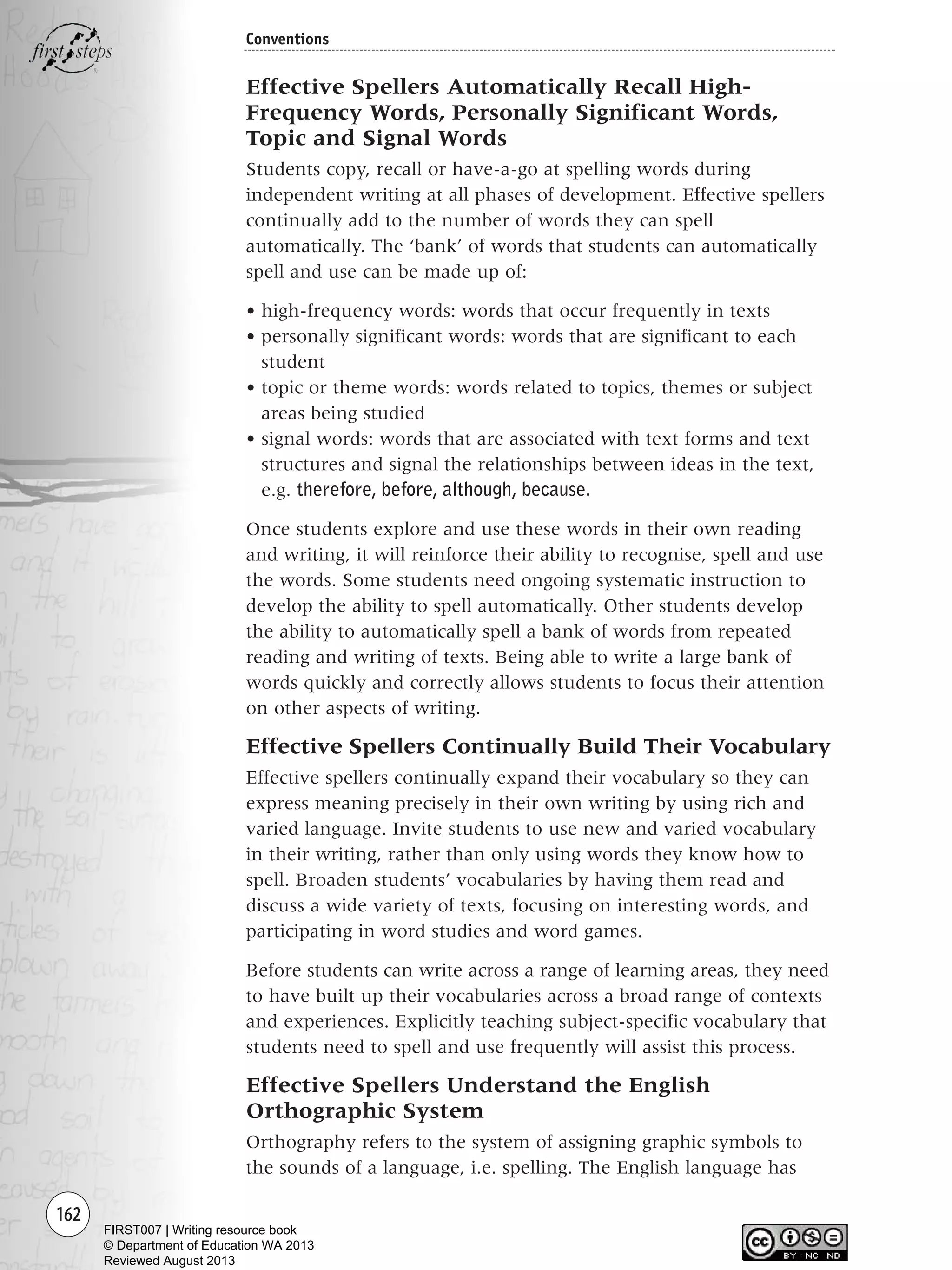 162
Conventions
Effective Spellers Automatically Recall High-
Frequency Words, Personally Significant Words,
Topic and Signal Words
Students copy, recall or have-a-go at spelling words during
independent writing at all phases of development. Effective spellers
continually add to the number of words they can spell
automatically. The ‘bank’ of words that students can automatically
spell and use can be made up of:
• high-frequency words: words that occur frequently in texts
• personally significant words: words that are significant to each
student
• topic or theme words: words related to topics, themes or subject
areas being studied
• signal words: words that are associated with text forms and text
structures and signal the relationships between ideas in the text,
e.g. therefore, before, although, because.
Once students explore and use these words in their own reading
and writing, it will reinforce their ability to recognise, spell and use
the words. Some students need ongoing systematic instruction to
develop the ability to spell automatically. Other students develop
the ability to automatically spell a bank of words from repeated
reading and writing of texts. Being able to write a large bank of
words quickly and correctly allows students to focus their attention
on other aspects of writing.
Effective Spellers Continually Build Their Vocabulary
Effective spellers continually expand their vocabulary so they can
express meaning precisely in their own writing by using rich and
varied language. Invite students to use new and varied vocabulary
in their writing, rather than only using words they know how to
spell. Broaden students’ vocabularies by having them read and
discuss a wide variety of texts, focusing on interesting words, and
participating in word studies and word games.
Before students can write across a range of learning areas, they need
to have built up their vocabularies across a broad range of contexts
and experiences. Explicitly teaching subject-specific vocabulary that
students need to spell and use frequently will assist this process.
Effective Spellers Understand the English
Orthographic System
Orthography refers to the system of assigning graphic symbols to
the sounds of a language, i.e. spelling. The English language has
Writing Resource_chpt 2-3FINAL 6/29/06 10:45 AM Page 162
FIRST007 | Writing resource book
© Department of Education WA 2013
Reviewed August 2013
 