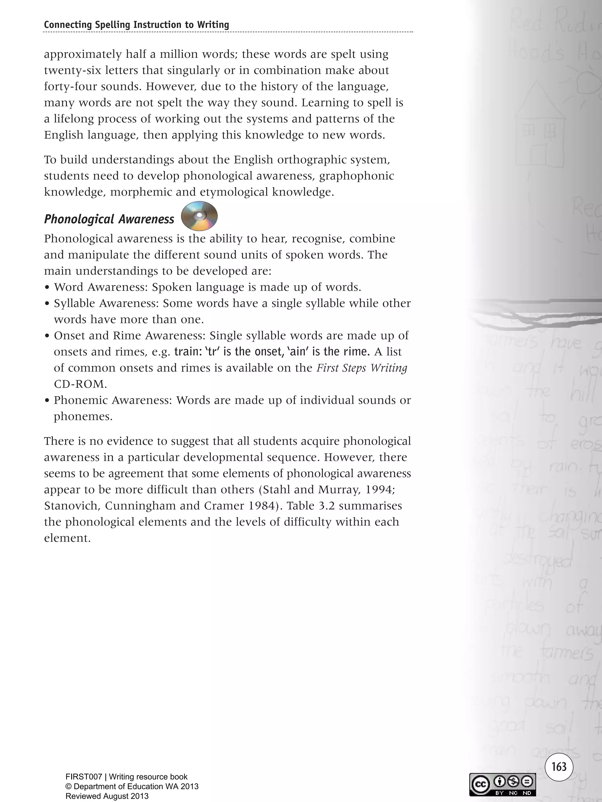 163
approximately half a million words; these words are spelt using
twenty-six letters that singularly or in combination make about
forty-four sounds. However, due to the history of the language,
many words are not spelt the way they sound. Learning to spell is
a lifelong process of working out the systems and patterns of the
English language, then applying this knowledge to new words.
To build understandings about the English orthographic system,
students need to develop phonological awareness, graphophonic
knowledge, morphemic and etymological knowledge.
Phonological Awareness
Phonological awareness is the ability to hear, recognise, combine
and manipulate the different sound units of spoken words. The
main understandings to be developed are:
• Word Awareness: Spoken language is made up of words.
• Syllable Awareness: Some words have a single syllable while other
words have more than one.
• Onset and Rime Awareness: Single syllable words are made up of
onsets and rimes, e.g. train: ‘tr’ is the onset,‘ain’ is the rime. A list
of common onsets and rimes is available on the First Steps Writing
CD-ROM.
• Phonemic Awareness: Words are made up of individual sounds or
phonemes.
There is no evidence to suggest that all students acquire phonological
awareness in a particular developmental sequence. However, there
seems to be agreement that some elements of phonological awareness
appear to be more difficult than others (Stahl and Murray, 1994;
Stanovich, Cunningham and Cramer 1984). Table 3.2 summarises
the phonological elements and the levels of difficulty within each
element.
Connecting Spelling Instruction to Writing
Writing Resource_chpt 2-3FINAL 6/29/06 10:45 AM Page 163
FIRST007 | Writing resource book
© Department of Education WA 2013
Reviewed August 2013
 