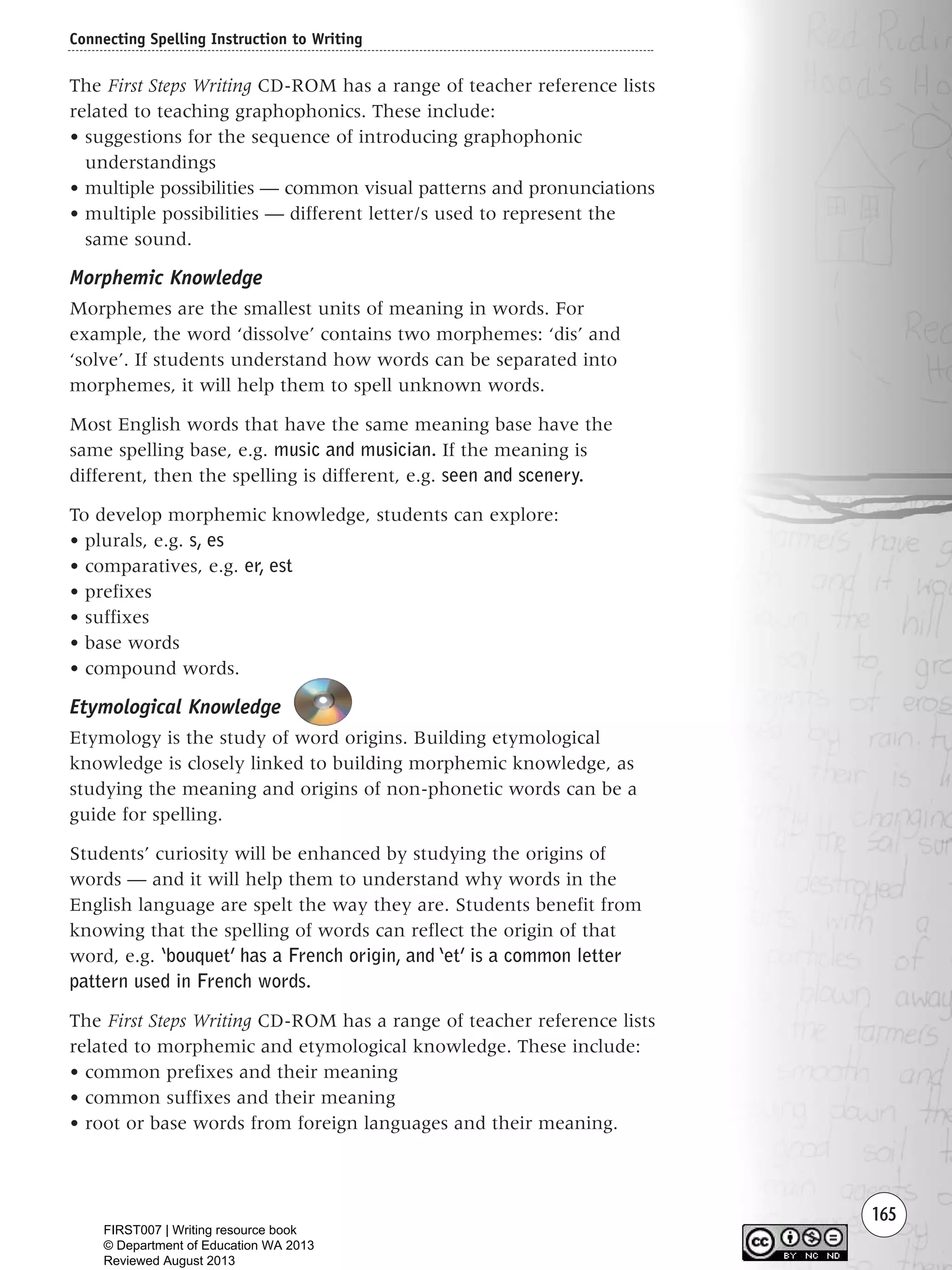 165
The First Steps Writing CD-ROM has a range of teacher reference lists
related to teaching graphophonics. These include:
• suggestions for the sequence of introducing graphophonic
understandings
• multiple possibilities — common visual patterns and pronunciations
• multiple possibilities — different letter/s used to represent the
same sound.
Morphemic Knowledge
Morphemes are the smallest units of meaning in words. For
example, the word ‘dissolve’ contains two morphemes: ‘dis’ and
‘solve’. If students understand how words can be separated into
morphemes, it will help them to spell unknown words.
Most English words that have the same meaning base have the
same spelling base, e.g. music and musician. If the meaning is
different, then the spelling is different, e.g. seen and scenery.
To develop morphemic knowledge, students can explore:
• plurals, e.g. s, es
• comparatives, e.g. er, est
• prefixes
• suffixes
• base words
• compound words.
Etymological Knowledge
Etymology is the study of word origins. Building etymological
knowledge is closely linked to building morphemic knowledge, as
studying the meaning and origins of non-phonetic words can be a
guide for spelling.
Students’ curiosity will be enhanced by studying the origins of
words — and it will help them to understand why words in the
English language are spelt the way they are. Students benefit from
knowing that the spelling of words can reflect the origin of that
word, e.g. ‘bouquet’ has a French origin, and ‘et’ is a common letter
pattern used in French words.
The First Steps Writing CD-ROM has a range of teacher reference lists
related to morphemic and etymological knowledge. These include:
• common prefixes and their meaning
• common suffixes and their meaning
• root or base words from foreign languages and their meaning.
Connecting Spelling Instruction to Writing
Writing Resource_chpt 2-3FINAL 6/29/06 10:46 AM Page 165
FIRST007 | Writing resource book
© Department of Education WA 2013
Reviewed August 2013
 