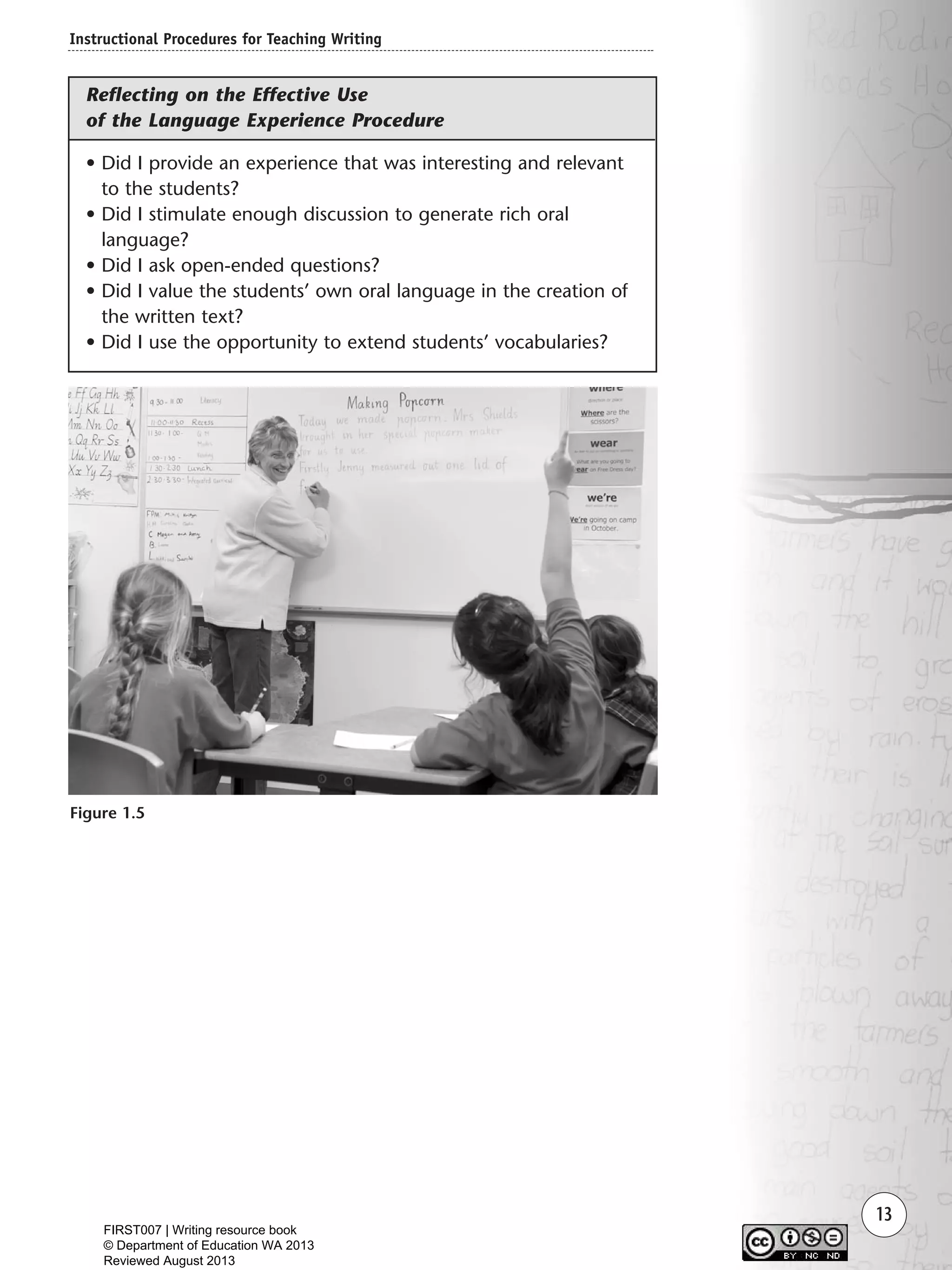 Instructional Procedures for Teaching Writing
13
Figure 1.5
• Did I provide an experience that was interesting and relevant
to the students?
• Did I stimulate enough discussion to generate rich oral
language?
• Did I ask open-ended questions?
• Did I value the students’ own oral language in the creation of
the written text?
• Did I use the opportunity to extend students’ vocabularies?
Reflecting on the Effective Use
of the Language Experience Procedure
Writing Resource_chpt 1_FINAL 6/29/06 10:30 AM Page 13
FIRST007 | Writing resource book
© Department of Education WA 2013
Reviewed August 2013
 