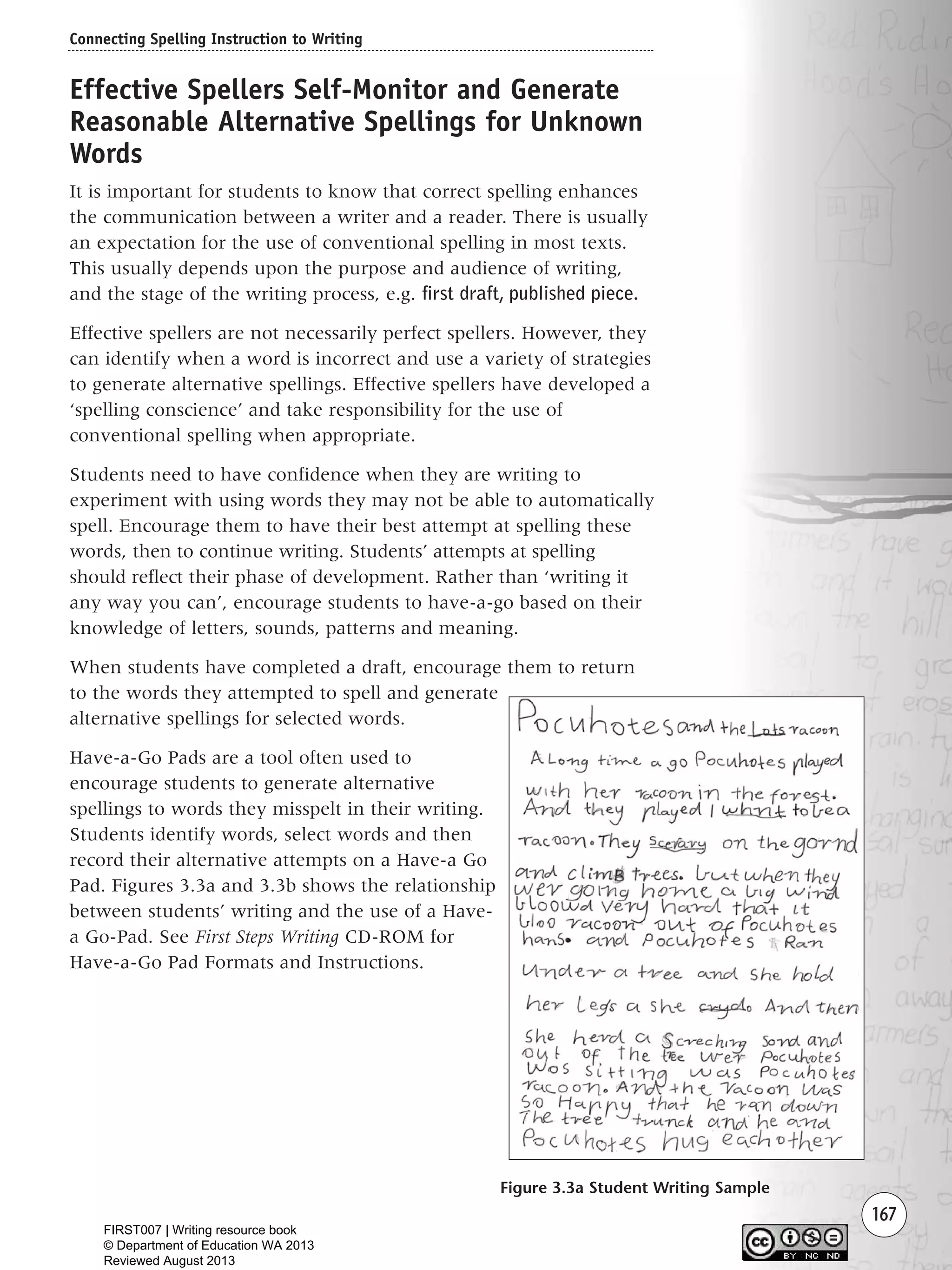 167
Effective Spellers Self-Monitor and Generate
Reasonable Alternative Spellings for Unknown
Words
It is important for students to know that correct spelling enhances
the communication between a writer and a reader. There is usually
an expectation for the use of conventional spelling in most texts.
This usually depends upon the purpose and audience of writing,
and the stage of the writing process, e.g. first draft, published piece.
Effective spellers are not necessarily perfect spellers. However, they
can identify when a word is incorrect and use a variety of strategies
to generate alternative spellings. Effective spellers have developed a
‘spelling conscience’ and take responsibility for the use of
conventional spelling when appropriate.
Students need to have confidence when they are writing to
experiment with using words they may not be able to automatically
spell. Encourage them to have their best attempt at spelling these
words, then to continue writing. Students’ attempts at spelling
should reflect their phase of development. Rather than ‘writing it
any way you can’, encourage students to have-a-go based on their
knowledge of letters, sounds, patterns and meaning.
When students have completed a draft, encourage them to return
to the words they attempted to spell and generate
alternative spellings for selected words.
Have-a-Go Pads are a tool often used to
encourage students to generate alternative
spellings to words they misspelt in their writing.
Students identify words, select words and then
record their alternative attempts on a Have-a Go
Pad. Figures 3.3a and 3.3b shows the relationship
between students’ writing and the use of a Have-
a Go-Pad. See First Steps Writing CD-ROM for
Have-a-Go Pad Formats and Instructions.
Connecting Spelling Instruction to Writing
Figure 3.3a Student Writing Sample
Writing Resource_chpt 2-3FINAL 6/29/06 10:46 AM Page 167
FIRST007 | Writing resource book
© Department of Education WA 2013
Reviewed August 2013
 