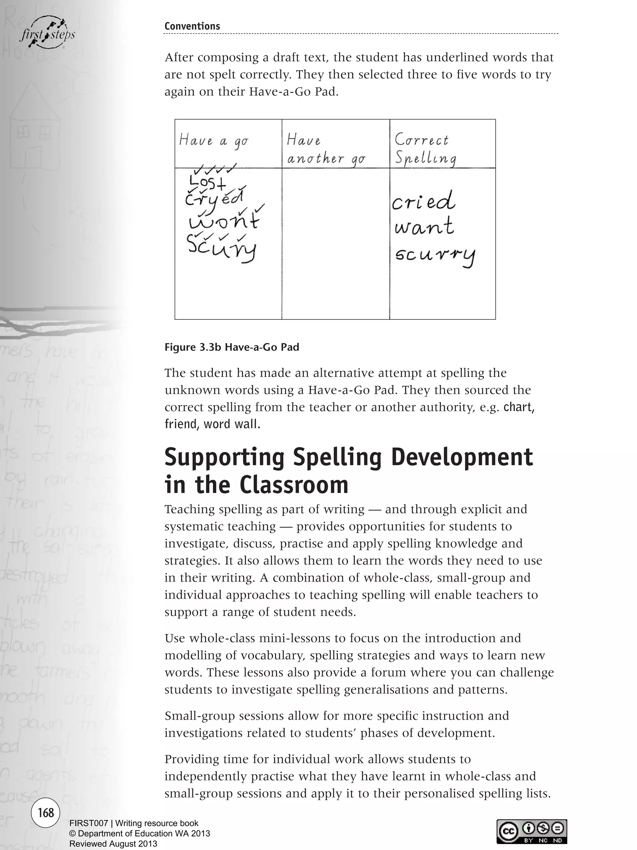 168
Conventions
After composing a draft text, the student has underlined words that
are not spelt correctly. They then selected three to five words to try
again on their Have-a-Go Pad.
Figure 3.3b Have-a-Go Pad
The student has made an alternative attempt at spelling the
unknown words using a Have-a-Go Pad. They then sourced the
correct spelling from the teacher or another authority, e.g. chart,
friend, word wall.
Supporting Spelling Development
in the Classroom
Teaching spelling as part of writing — and through explicit and
systematic teaching — provides opportunities for students to
investigate, discuss, practise and apply spelling knowledge and
strategies. It also allows them to learn the words they need to use
in their writing. A combination of whole-class, small-group and
individual approaches to teaching spelling will enable teachers to
support a range of student needs.
Use whole-class mini-lessons to focus on the introduction and
modelling of vocabulary, spelling strategies and ways to learn new
words. These lessons also provide a forum where you can challenge
students to investigate spelling generalisations and patterns.
Small-group sessions allow for more specific instruction and
investigations related to students’ phases of development.
Providing time for individual work allows students to
independently practise what they have learnt in whole-class and
small-group sessions and apply it to their personalised spelling lists.
Writing Resource_chpt 2-3FINAL 6/29/06 10:46 AM Page 168
FIRST007 | Writing resource book
© Department of Education WA 2013
Reviewed August 2013
 