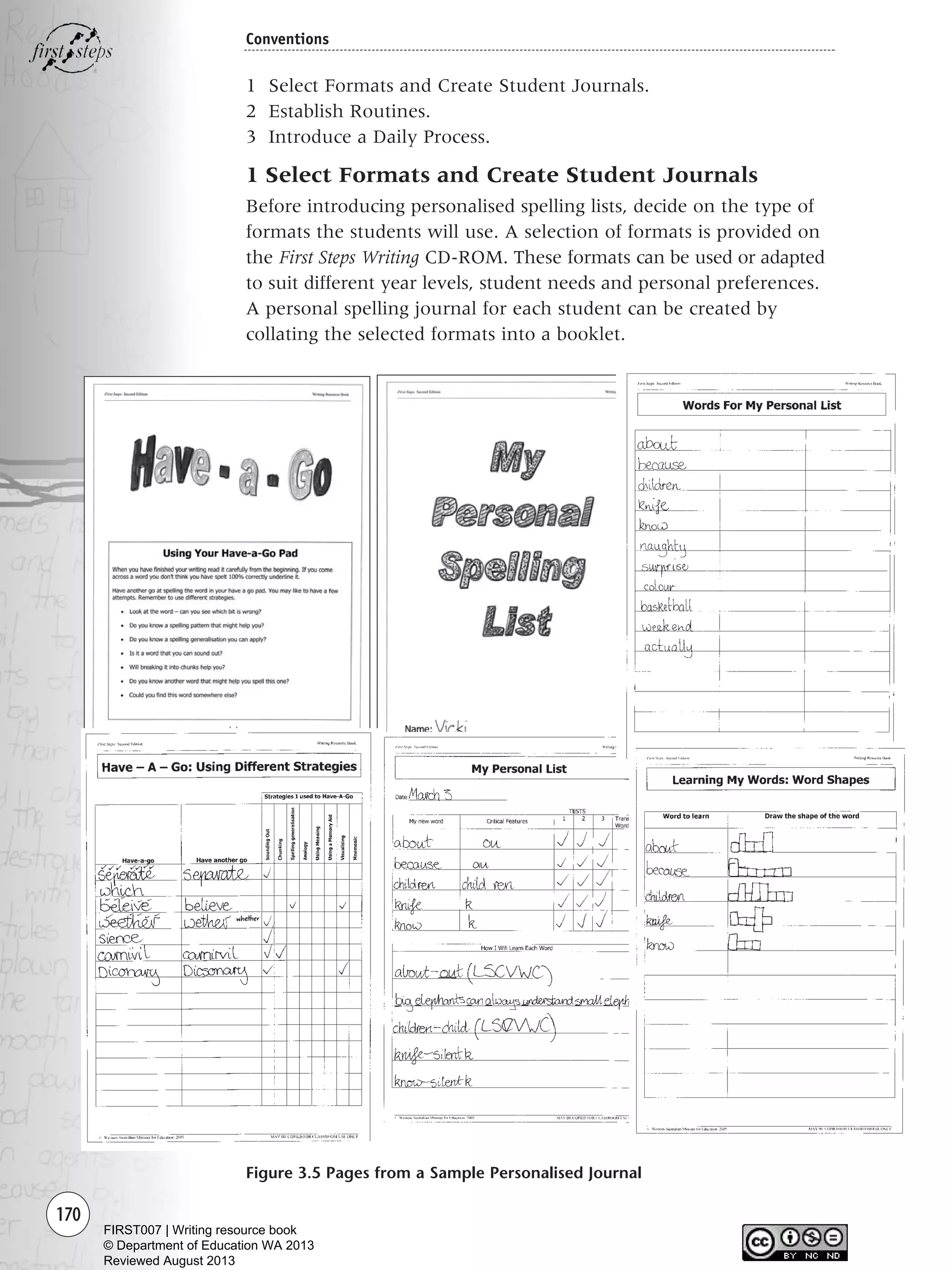 170
Conventions
1 Select Formats and Create Student Journals.
2 Establish Routines.
3 Introduce a Daily Process.
1 Select Formats and Create Student Journals
Before introducing personalised spelling lists, decide on the type of
formats the students will use. A selection of formats is provided on
the First Steps Writing CD-ROM. These formats can be used or adapted
to suit different year levels, student needs and personal preferences.
A personal spelling journal for each student can be created by
collating the selected formats into a booklet.
Figure 3.5 Pages from a Sample Personalised Journal
Writing Resource_chpt 2-3FINAL 6/29/06 10:46 AM Page 170
FIRST007 | Writing resource book
© Department of Education WA 2013
Reviewed August 2013
 