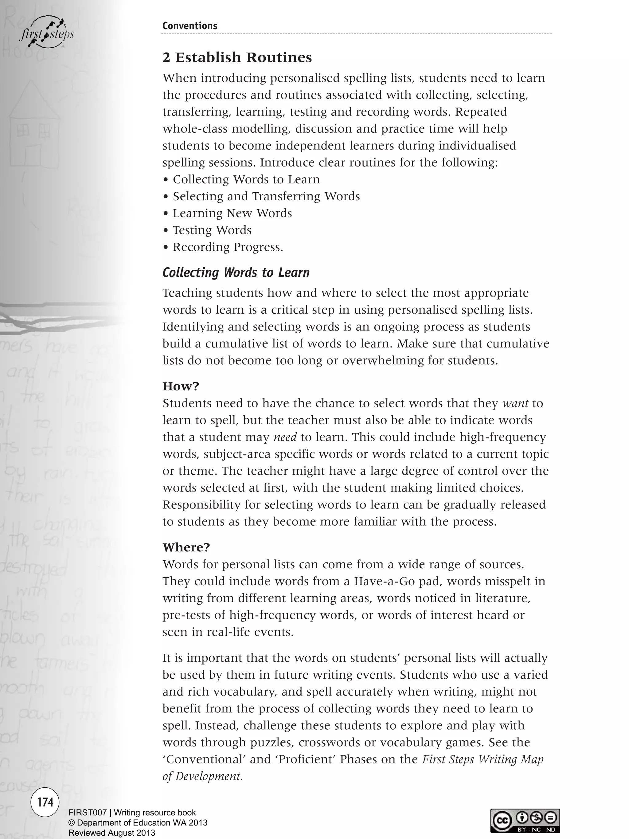 174
Conventions
2 Establish Routines
When introducing personalised spelling lists, students need to learn
the procedures and routines associated with collecting, selecting,
transferring, learning, testing and recording words. Repeated
whole-class modelling, discussion and practice time will help
students to become independent learners during individualised
spelling sessions. Introduce clear routines for the following:
• Collecting Words to Learn
• Selecting and Transferring Words
• Learning New Words
• Testing Words
• Recording Progress.
Collecting Words to Learn
Teaching students how and where to select the most appropriate
words to learn is a critical step in using personalised spelling lists.
Identifying and selecting words is an ongoing process as students
build a cumulative list of words to learn. Make sure that cumulative
lists do not become too long or overwhelming for students.
How?
Students need to have the chance to select words that they want to
learn to spell, but the teacher must also be able to indicate words
that a student may need to learn. This could include high-frequency
words, subject-area specific words or words related to a current topic
or theme. The teacher might have a large degree of control over the
words selected at first, with the student making limited choices.
Responsibility for selecting words to learn can be gradually released
to students as they become more familiar with the process.
Where?
Words for personal lists can come from a wide range of sources.
They could include words from a Have-a-Go pad, words misspelt in
writing from different learning areas, words noticed in literature,
pre-tests of high-frequency words, or words of interest heard or
seen in real-life events.
It is important that the words on students’ personal lists will actually
be used by them in future writing events. Students who use a varied
and rich vocabulary, and spell accurately when writing, might not
benefit from the process of collecting words they need to learn to
spell. Instead, challenge these students to explore and play with
words through puzzles, crosswords or vocabulary games. See the
‘Conventional’ and ‘Proficient’ Phases on the First Steps Writing Map
of Development.
Writing Resource_chpt 2-3FINAL 6/29/06 10:46 AM Page 174
FIRST007 | Writing resource book
© Department of Education WA 2013
Reviewed August 2013
 