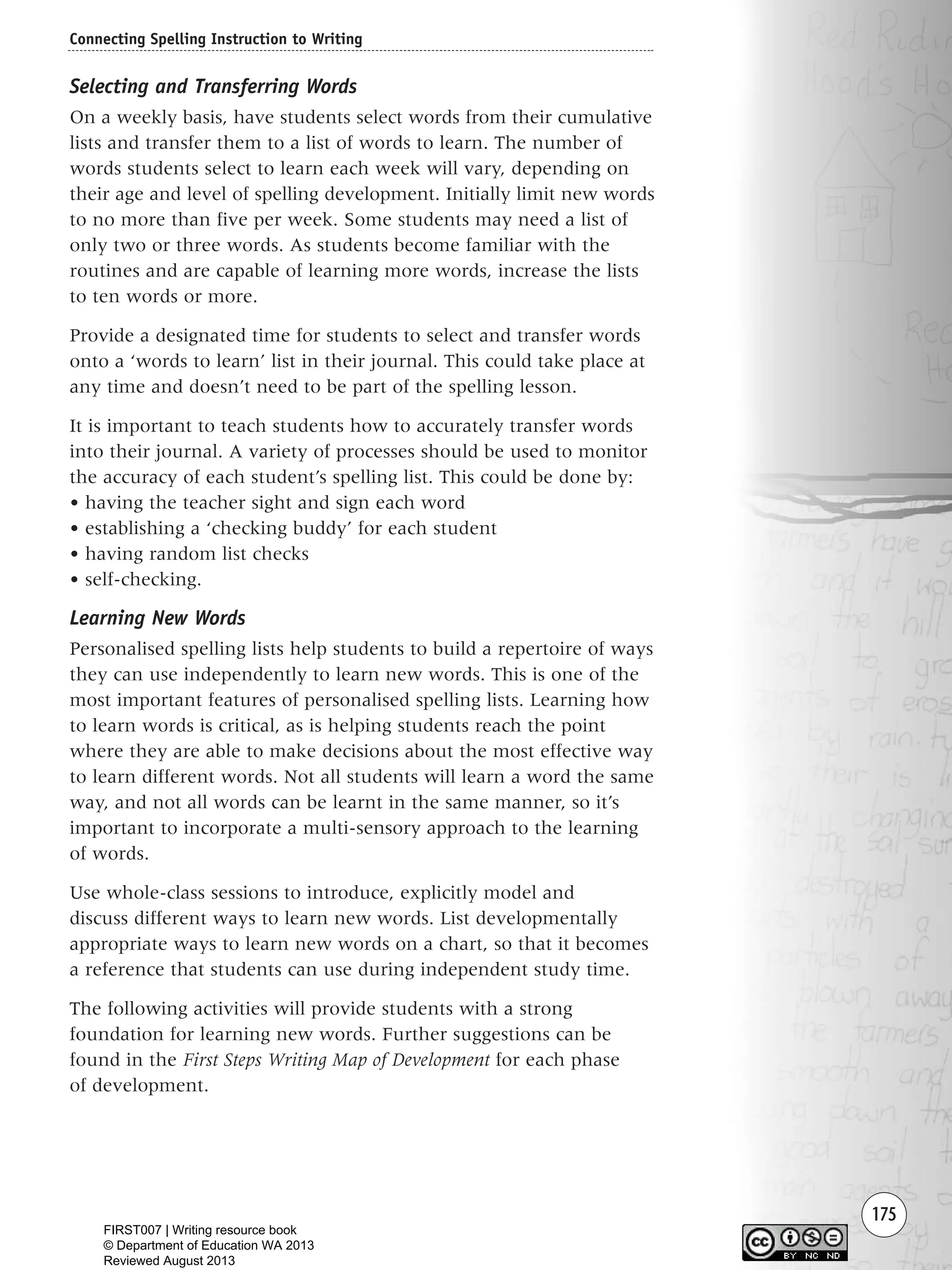 175
Selecting and Transferring Words
On a weekly basis, have students select words from their cumulative
lists and transfer them to a list of words to learn. The number of
words students select to learn each week will vary, depending on
their age and level of spelling development. Initially limit new words
to no more than five per week. Some students may need a list of
only two or three words. As students become familiar with the
routines and are capable of learning more words, increase the lists
to ten words or more.
Provide a designated time for students to select and transfer words
onto a ‘words to learn’ list in their journal. This could take place at
any time and doesn’t need to be part of the spelling lesson.
It is important to teach students how to accurately transfer words
into their journal. A variety of processes should be used to monitor
the accuracy of each student’s spelling list. This could be done by:
• having the teacher sight and sign each word
• establishing a ‘checking buddy’ for each student
• having random list checks
• self-checking.
Learning New Words
Personalised spelling lists help students to build a repertoire of ways
they can use independently to learn new words. This is one of the
most important features of personalised spelling lists. Learning how
to learn words is critical, as is helping students reach the point
where they are able to make decisions about the most effective way
to learn different words. Not all students will learn a word the same
way, and not all words can be learnt in the same manner, so it’s
important to incorporate a multi-sensory approach to the learning
of words.
Use whole-class sessions to introduce, explicitly model and
discuss different ways to learn new words. List developmentally
appropriate ways to learn new words on a chart, so that it becomes
a reference that students can use during independent study time.
The following activities will provide students with a strong
foundation for learning new words. Further suggestions can be
found in the First Steps Writing Map of Development for each phase
of development.
Connecting Spelling Instruction to Writing
Writing Resource_chpt 2-3FINAL 6/29/06 10:46 AM Page 175
FIRST007 | Writing resource book
© Department of Education WA 2013
Reviewed August 2013
 