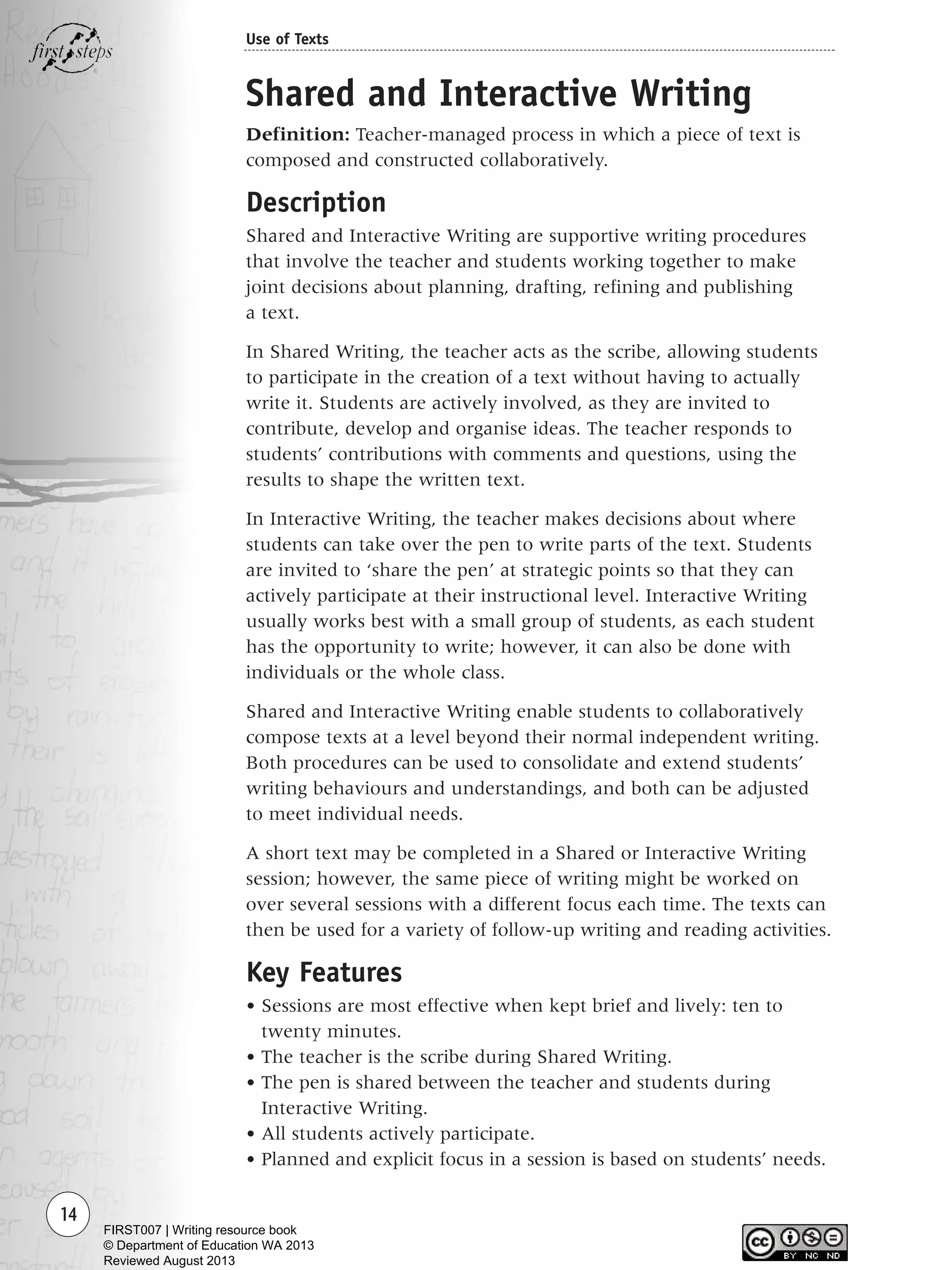 14
Use of Texts
Shared and Interactive Writing
Definition: Teacher-managed process in which a piece of text is
composed and constructed collaboratively.
Description
Shared and Interactive Writing are supportive writing procedures
that involve the teacher and students working together to make
joint decisions about planning, drafting, refining and publishing
a text.
In Shared Writing, the teacher acts as the scribe, allowing students
to participate in the creation of a text without having to actually
write it. Students are actively involved, as they are invited to
contribute, develop and organise ideas. The teacher responds to
students’ contributions with comments and questions, using the
results to shape the written text.
In Interactive Writing, the teacher makes decisions about where
students can take over the pen to write parts of the text. Students
are invited to ‘share the pen’ at strategic points so that they can
actively participate at their instructional level. Interactive Writing
usually works best with a small group of students, as each student
has the opportunity to write; however, it can also be done with
individuals or the whole class.
Shared and Interactive Writing enable students to collaboratively
compose texts at a level beyond their normal independent writing.
Both procedures can be used to consolidate and extend students’
writing behaviours and understandings, and both can be adjusted
to meet individual needs.
A short text may be completed in a Shared or Interactive Writing
session; however, the same piece of writing might be worked on
over several sessions with a different focus each time. The texts can
then be used for a variety of follow-up writing and reading activities.
Key Features
• Sessions are most effective when kept brief and lively: ten to
twenty minutes.
• The teacher is the scribe during Shared Writing.
• The pen is shared between the teacher and students during
Interactive Writing.
• All students actively participate.
• Planned and explicit focus in a session is based on students’ needs.
Writing Resource_chpt 1_FINAL 6/29/06 10:30 AM Page 14
FIRST007 | Writing resource book
© Department of Education WA 2013
Reviewed August 2013
 