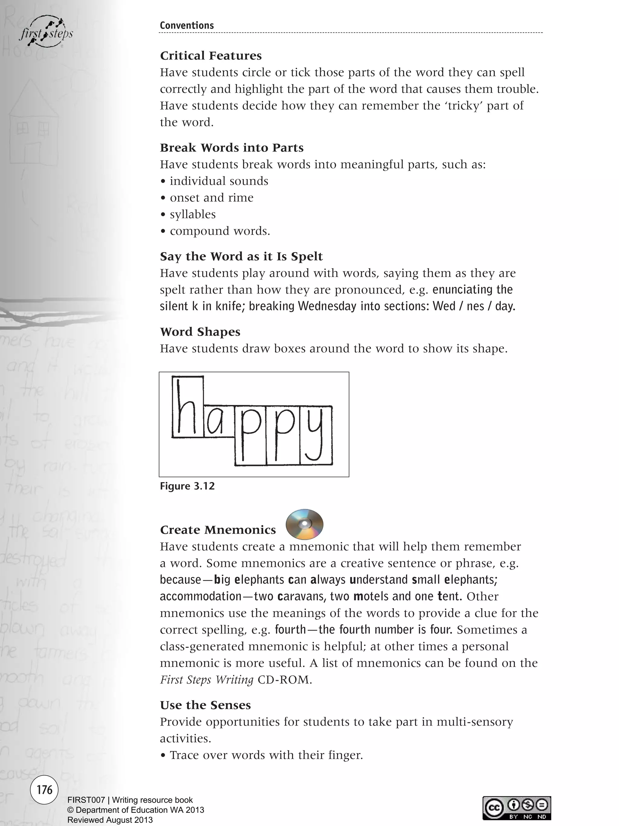 176
Conventions
Critical Features
Have students circle or tick those parts of the word they can spell
correctly and highlight the part of the word that causes them trouble.
Have students decide how they can remember the ‘tricky’ part of
the word.
Break Words into Parts
Have students break words into meaningful parts, such as:
• individual sounds
• onset and rime
• syllables
• compound words.
Say the Word as it Is Spelt
Have students play around with words, saying them as they are
spelt rather than how they are pronounced, e.g. enunciating the
silent k in knife; breaking Wednesday into sections: Wed / nes / day.
Word Shapes
Have students draw boxes around the word to show its shape.
Figure 3.12
Create Mnemonics
Have students create a mnemonic that will help them remember
a word. Some mnemonics are a creative sentence or phrase, e.g.
because—big elephants can always understand small elephants;
accommodation—two caravans, two motels and one tent. Other
mnemonics use the meanings of the words to provide a clue for the
correct spelling, e.g. fourth—the fourth number is four. Sometimes a
class-generated mnemonic is helpful; at other times a personal
mnemonic is more useful. A list of mnemonics can be found on the
First Steps Writing CD-ROM.
Use the Senses
Provide opportunities for students to take part in multi-sensory
activities.
• Trace over words with their finger.
Writing Resource_chpt 2-3FINAL 6/29/06 10:46 AM Page 176
FIRST007 | Writing resource book
© Department of Education WA 2013
Reviewed August 2013
 