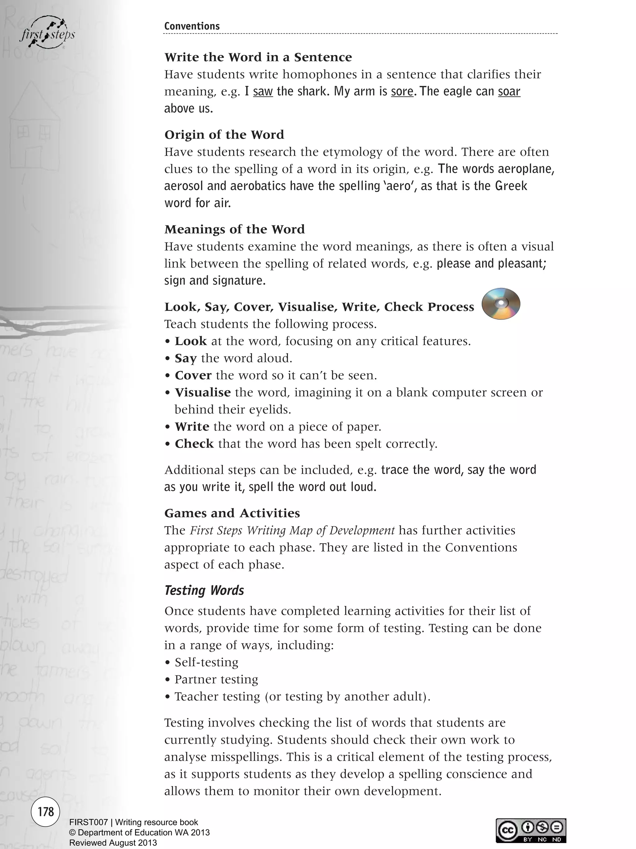 178
Conventions
Write the Word in a Sentence
Have students write homophones in a sentence that clarifies their
meaning, e.g. I saw the shark. My arm is sore. The eagle can soar
above us.
Origin of the Word
Have students research the etymology of the word. There are often
clues to the spelling of a word in its origin, e.g. The words aeroplane,
aerosol and aerobatics have the spelling ‘aero’, as that is the Greek
word for air.
Meanings of the Word
Have students examine the word meanings, as there is often a visual
link between the spelling of related words, e.g. please and pleasant;
sign and signature.
Look, Say, Cover, Visualise, Write, Check Process
Teach students the following process.
• Look at the word, focusing on any critical features.
• Say the word aloud.
• Cover the word so it can’t be seen.
• Visualise the word, imagining it on a blank computer screen or
behind their eyelids.
• Write the word on a piece of paper.
• Check that the word has been spelt correctly.
Additional steps can be included, e.g. trace the word, say the word
as you write it, spell the word out loud.
Games and Activities
The First Steps Writing Map of Development has further activities
appropriate to each phase. They are listed in the Conventions
aspect of each phase.
Testing Words
Once students have completed learning activities for their list of
words, provide time for some form of testing. Testing can be done
in a range of ways, including:
• Self-testing
• Partner testing
• Teacher testing (or testing by another adult).
Testing involves checking the list of words that students are
currently studying. Students should check their own work to
analyse misspellings. This is a critical element of the testing process,
as it supports students as they develop a spelling conscience and
allows them to monitor their own development.
Writing Resource_chpt 2-3FINAL 6/29/06 10:46 AM Page 178
FIRST007 | Writing resource book
© Department of Education WA 2013
Reviewed August 2013
 