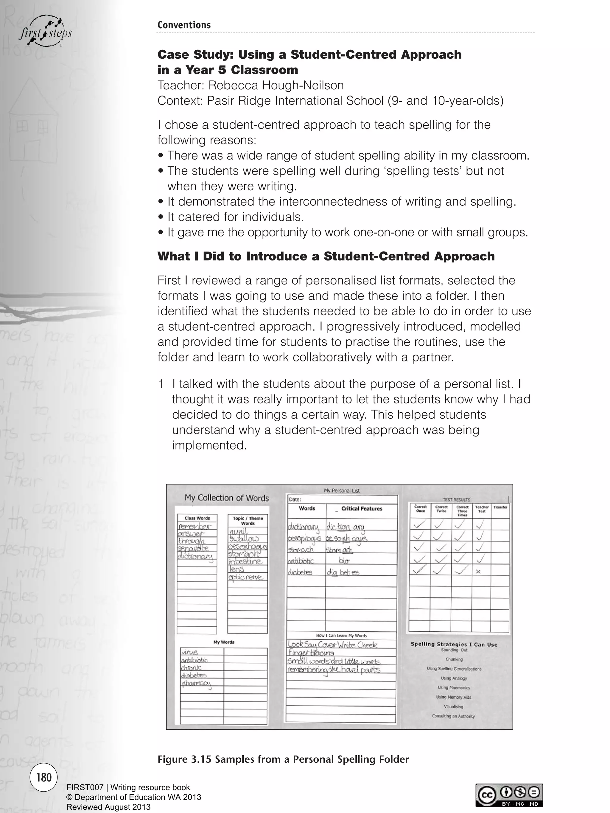 180
Conventions
Case Study: Using a Student-Centred Approach
in a Year 5 Classroom
Teacher: Rebecca Hough-Neilson
Context: Pasir Ridge International School (9- and 10-year-olds)
I chose a student-centred approach to teach spelling for the
following reasons:
• There was a wide range of student spelling ability in my classroom.
• The students were spelling well during ‘spelling tests’ but not
when they were writing.
• It demonstrated the interconnectedness of writing and spelling.
• It catered for individuals.
• It gave me the opportunity to work one-on-one or with small groups.
What I Did to Introduce a Student-Centred Approach
First I reviewed a range of personalised list formats, selected the
formats I was going to use and made these into a folder. I then
identified what the students needed to be able to do in order to use
a student-centred approach. I progressively introduced, modelled
and provided time for students to practise the routines, use the
folder and learn to work collaboratively with a partner.
1 I talked with the students about the purpose of a personal list. I
thought it was really important to let the students know why I had
decided to do things a certain way. This helped students
understand why a student-centred approach was being
implemented.
Figure 3.15 Samples from a Personal Spelling Folder
Writing Resource_chpt 2-3FINAL 6/29/06 10:47 AM Page 180
FIRST007 | Writing resource book
© Department of Education WA 2013
Reviewed August 2013
 