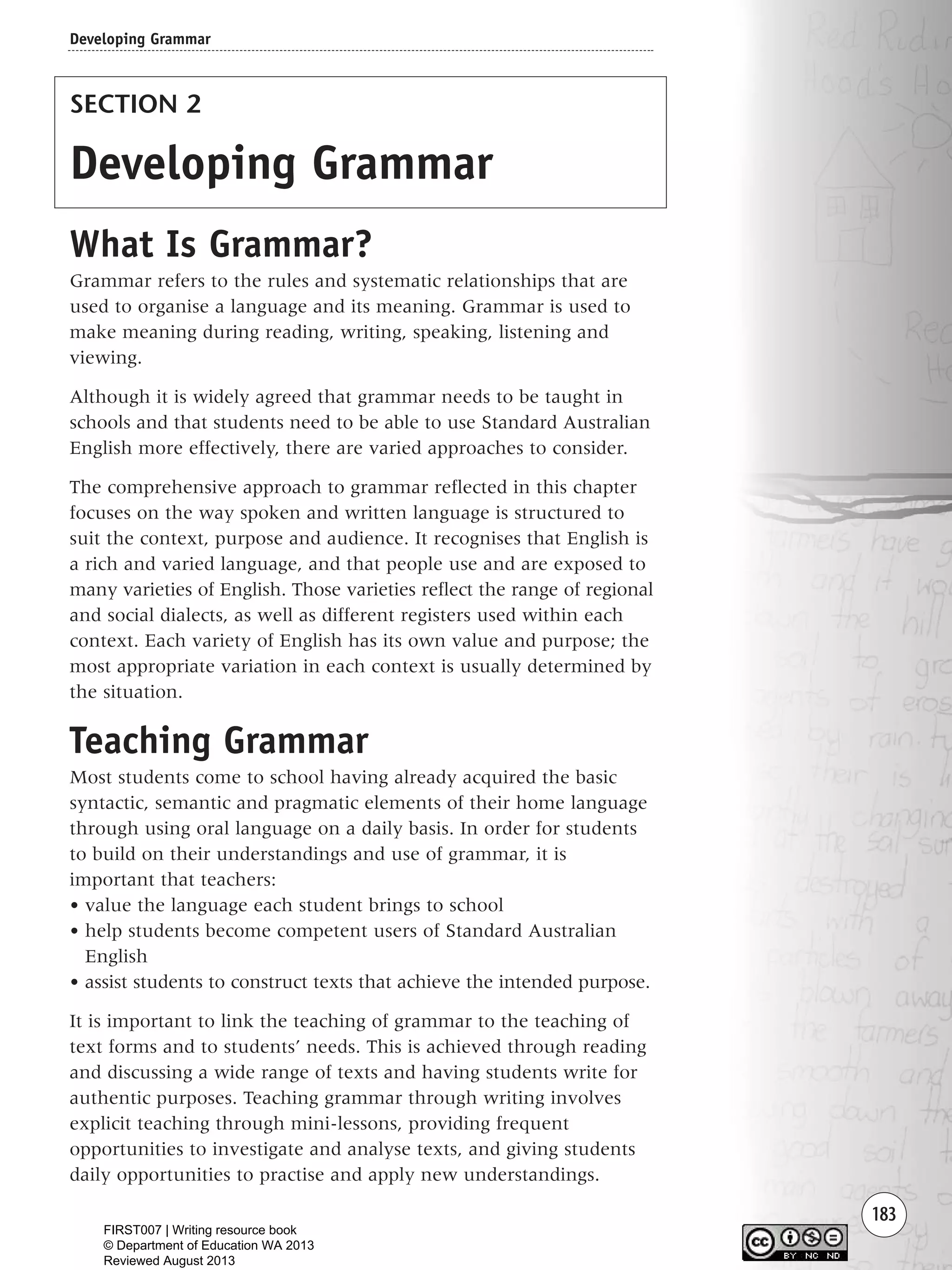 183
SECTION 2
Developing Grammar
What Is Grammar?
Grammar refers to the rules and systematic relationships that are
used to organise a language and its meaning. Grammar is used to
make meaning during reading, writing, speaking, listening and
viewing.
Although it is widely agreed that grammar needs to be taught in
schools and that students need to be able to use Standard Australian
English more effectively, there are varied approaches to consider.
The comprehensive approach to grammar reflected in this chapter
focuses on the way spoken and written language is structured to
suit the context, purpose and audience. It recognises that English is
a rich and varied language, and that people use and are exposed to
many varieties of English. Those varieties reflect the range of regional
and social dialects, as well as different registers used within each
context. Each variety of English has its own value and purpose; the
most appropriate variation in each context is usually determined by
the situation.
Teaching Grammar
Most students come to school having already acquired the basic
syntactic, semantic and pragmatic elements of their home language
through using oral language on a daily basis. In order for students
to build on their understandings and use of grammar, it is
important that teachers:
• value the language each student brings to school
• help students become competent users of Standard Australian
English
• assist students to construct texts that achieve the intended purpose.
It is important to link the teaching of grammar to the teaching of
text forms and to students’ needs. This is achieved through reading
and discussing a wide range of texts and having students write for
authentic purposes. Teaching grammar through writing involves
explicit teaching through mini-lessons, providing frequent
opportunities to investigate and analyse texts, and giving students
daily opportunities to practise and apply new understandings.
Developing Grammar
Writing Resource_chpt 2-3FINAL 6/29/06 10:47 AM Page 183
FIRST007 | Writing resource book
© Department of Education WA 2013
Reviewed August 2013
 