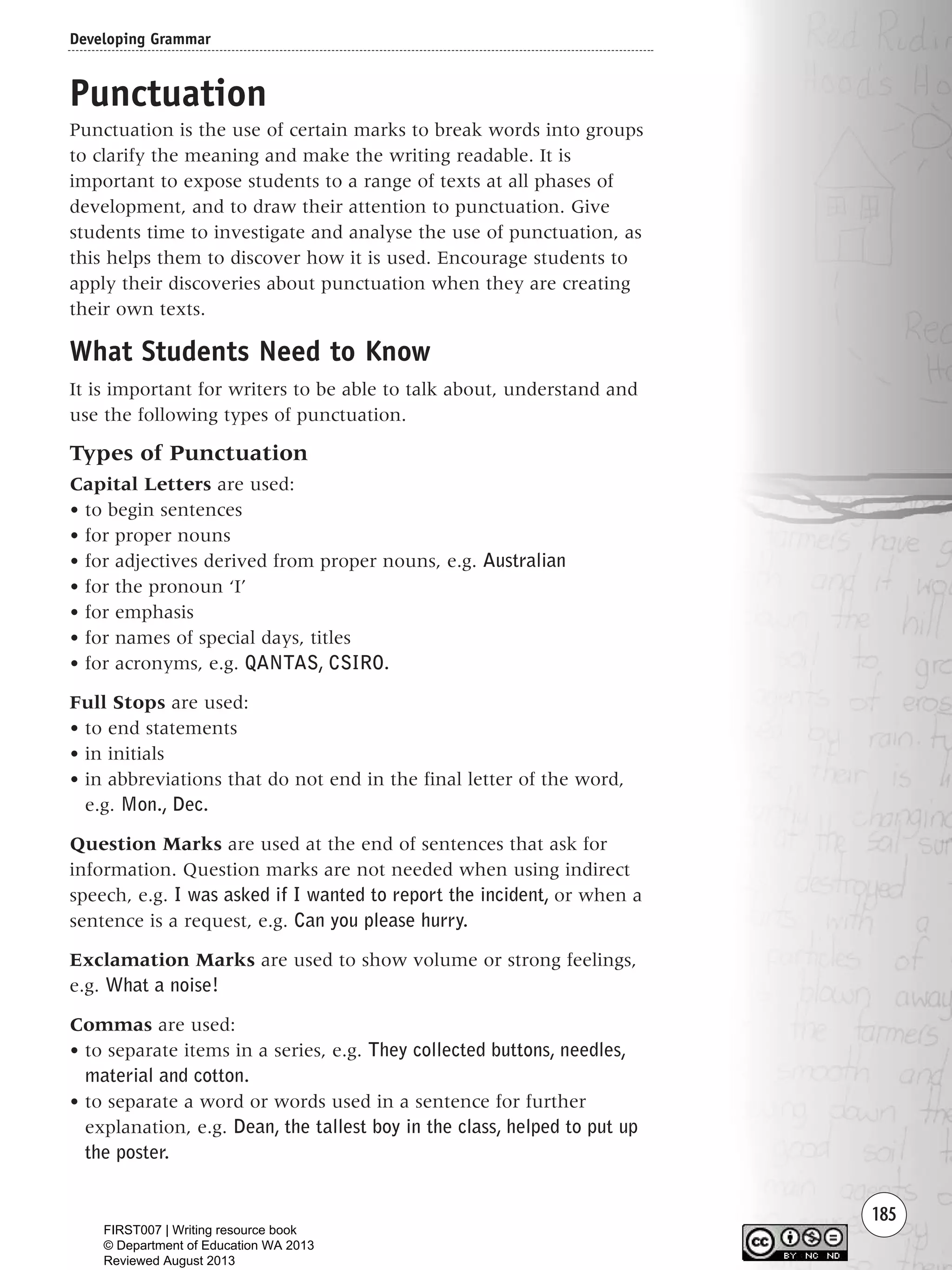 185
Punctuation
Punctuation is the use of certain marks to break words into groups
to clarify the meaning and make the writing readable. It is
important to expose students to a range of texts at all phases of
development, and to draw their attention to punctuation. Give
students time to investigate and analyse the use of punctuation, as
this helps them to discover how it is used. Encourage students to
apply their discoveries about punctuation when they are creating
their own texts.
What Students Need to Know
It is important for writers to be able to talk about, understand and
use the following types of punctuation.
Types of Punctuation
Capital Letters are used:
• to begin sentences
• for proper nouns
• for adjectives derived from proper nouns, e.g. Australian
• for the pronoun ‘I’
• for emphasis
• for names of special days, titles
• for acronyms, e.g. QANTAS, CSIRO.
Full Stops are used:
• to end statements
• in initials
• in abbreviations that do not end in the final letter of the word,
e.g. Mon., Dec.
Question Marks are used at the end of sentences that ask for
information. Question marks are not needed when using indirect
speech, e.g. I was asked if I wanted to report the incident, or when a
sentence is a request, e.g. Can you please hurry.
Exclamation Marks are used to show volume or strong feelings,
e.g. What a noise!
Commas are used:
• to separate items in a series, e.g. They collected buttons, needles,
material and cotton.
• to separate a word or words used in a sentence for further
explanation, e.g. Dean, the tallest boy in the class, helped to put up
the poster.
Developing Grammar
Writing Resource_chpt 2-3FINAL 6/29/06 10:47 AM Page 185
FIRST007 | Writing resource book
© Department of Education WA 2013
Reviewed August 2013
 