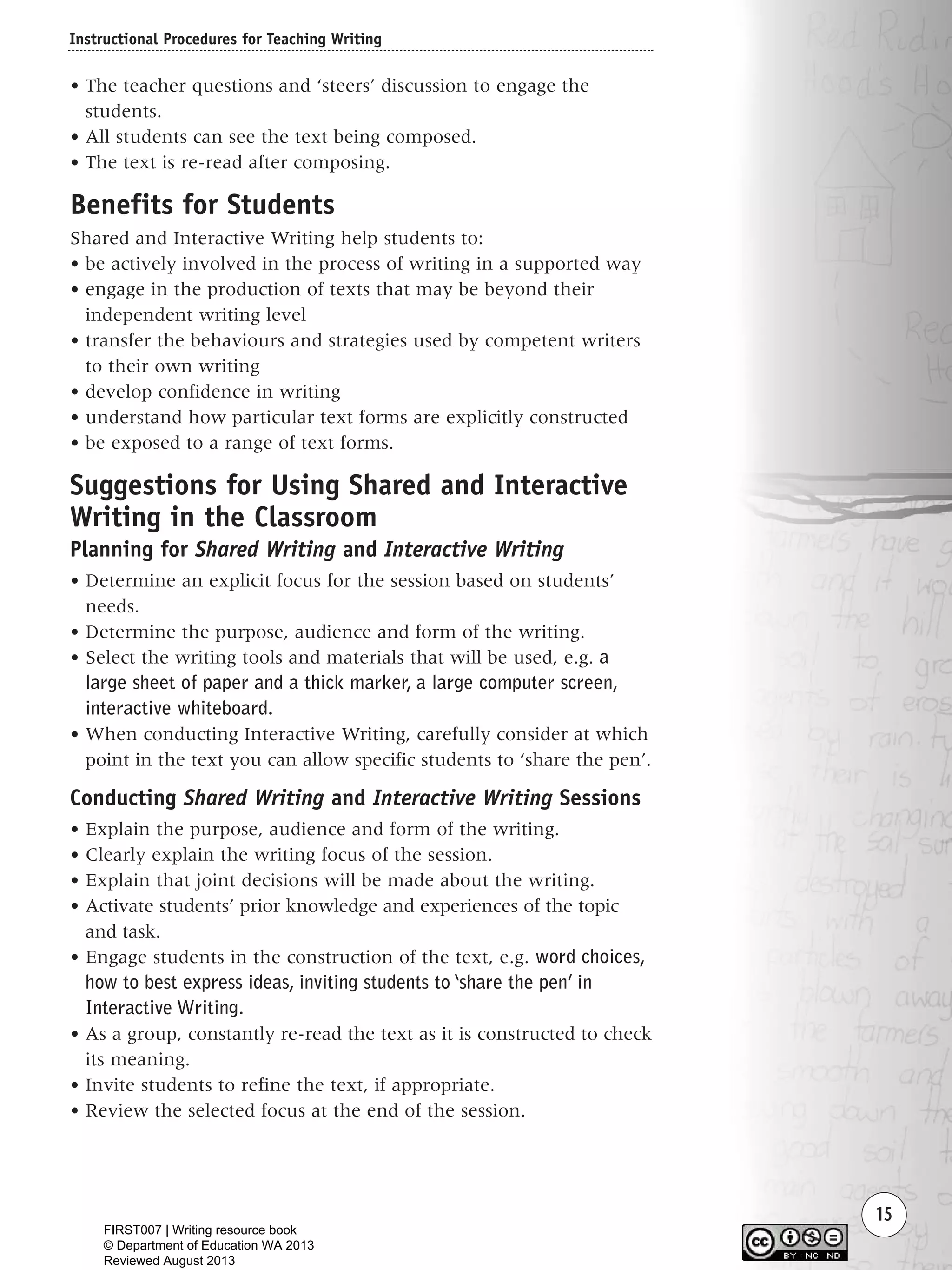Instructional Procedures for Teaching Writing
15
• The teacher questions and ‘steers’ discussion to engage the
students.
• All students can see the text being composed.
• The text is re-read after composing.
Benefits for Students
Shared and Interactive Writing help students to:
• be actively involved in the process of writing in a supported way
• engage in the production of texts that may be beyond their
independent writing level
• transfer the behaviours and strategies used by competent writers
to their own writing
• develop confidence in writing
• understand how particular text forms are explicitly constructed
• be exposed to a range of text forms.
Suggestions for Using Shared and Interactive
Writing in the Classroom
Planning for Shared Writing and Interactive Writing
• Determine an explicit focus for the session based on students’
needs.
• Determine the purpose, audience and form of the writing.
• Select the writing tools and materials that will be used, e.g. a
large sheet of paper and a thick marker, a large computer screen,
interactive whiteboard.
• When conducting Interactive Writing, carefully consider at which
point in the text you can allow specific students to ‘share the pen’.
Conducting Shared Writing and Interactive Writing Sessions
• Explain the purpose, audience and form of the writing.
• Clearly explain the writing focus of the session.
• Explain that joint decisions will be made about the writing.
• Activate students’ prior knowledge and experiences of the topic
and task.
• Engage students in the construction of the text, e.g. word choices,
how to best express ideas, inviting students to ‘share the pen’ in
Interactive Writing.
• As a group, constantly re-read the text as it is constructed to check
its meaning.
• Invite students to refine the text, if appropriate.
• Review the selected focus at the end of the session.
Writing Resource_chpt 1_FINAL 6/29/06 10:30 AM Page 15
FIRST007 | Writing resource book
© Department of Education WA 2013
Reviewed August 2013
 