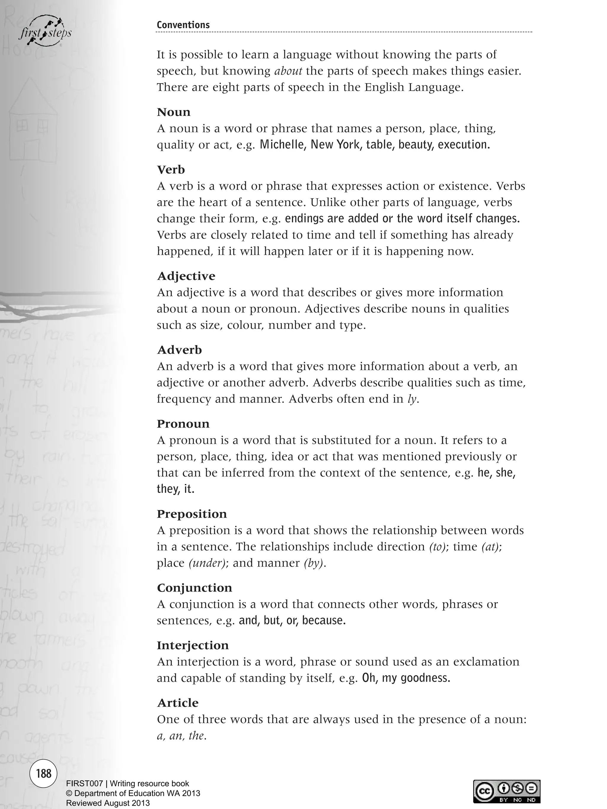 188
Conventions
It is possible to learn a language without knowing the parts of
speech, but knowing about the parts of speech makes things easier.
There are eight parts of speech in the English Language.
Noun
A noun is a word or phrase that names a person, place, thing,
quality or act, e.g. Michelle, New York, table, beauty, execution.
Verb
A verb is a word or phrase that expresses action or existence. Verbs
are the heart of a sentence. Unlike other parts of language, verbs
change their form, e.g. endings are added or the word itself changes.
Verbs are closely related to time and tell if something has already
happened, if it will happen later or if it is happening now.
Adjective
An adjective is a word that describes or gives more information
about a noun or pronoun. Adjectives describe nouns in qualities
such as size, colour, number and type.
Adverb
An adverb is a word that gives more information about a verb, an
adjective or another adverb. Adverbs describe qualities such as time,
frequency and manner. Adverbs often end in ly.
Pronoun
A pronoun is a word that is substituted for a noun. It refers to a
person, place, thing, idea or act that was mentioned previously or
that can be inferred from the context of the sentence, e.g. he, she,
they, it.
Preposition
A preposition is a word that shows the relationship between words
in a sentence. The relationships include direction (to); time (at);
place (under); and manner (by).
Conjunction
A conjunction is a word that connects other words, phrases or
sentences, e.g. and, but, or, because.
Interjection
An interjection is a word, phrase or sound used as an exclamation
and capable of standing by itself, e.g. Oh, my goodness.
Article
One of three words that are always used in the presence of a noun:
a, an, the.
Writing Resource_chpt 2-3FINAL 6/29/06 10:47 AM Page 188
FIRST007 | Writing resource book
© Department of Education WA 2013
Reviewed August 2013
 