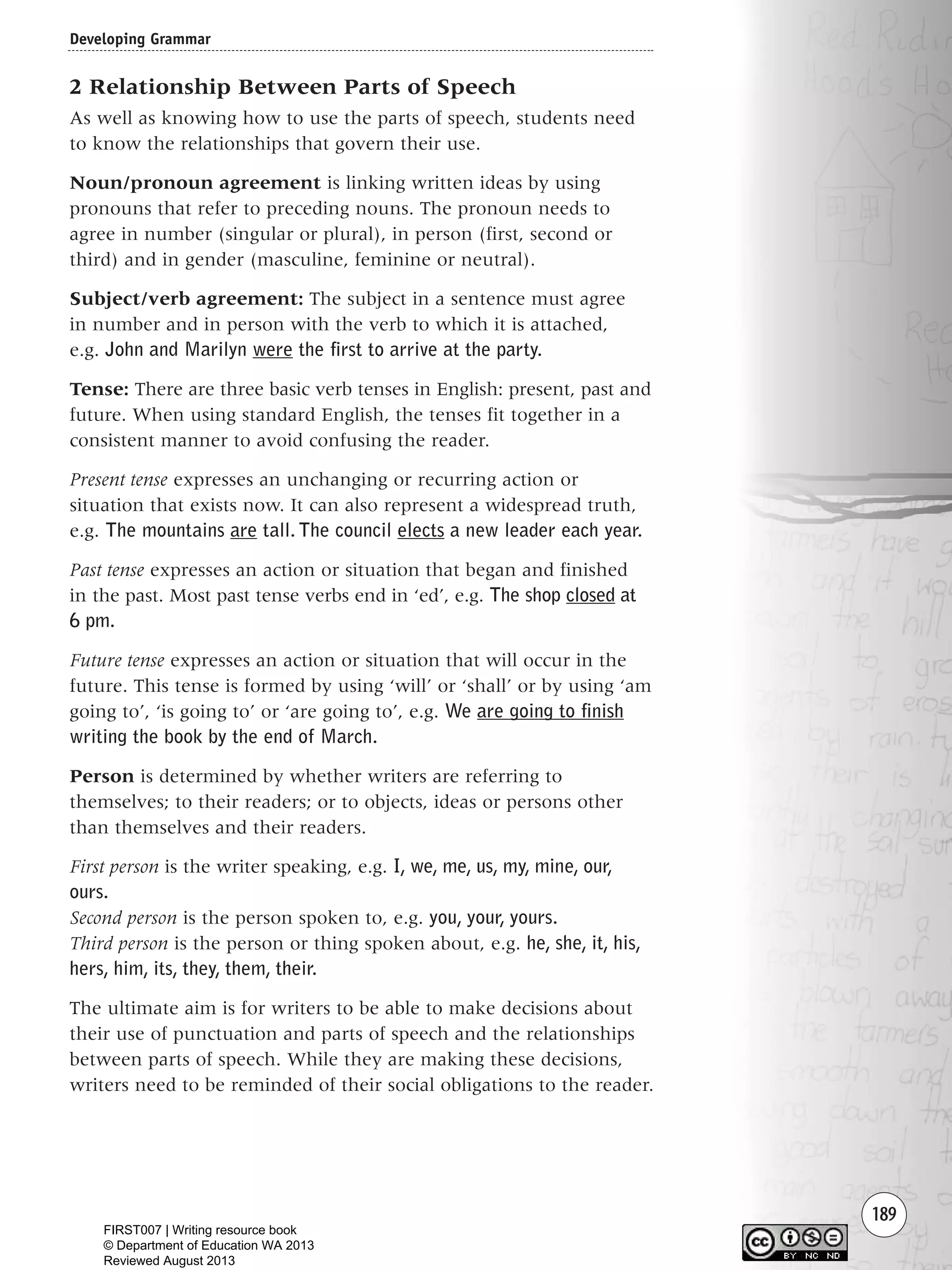 189
2 Relationship Between Parts of Speech
As well as knowing how to use the parts of speech, students need
to know the relationships that govern their use.
Noun/pronoun agreement is linking written ideas by using
pronouns that refer to preceding nouns. The pronoun needs to
agree in number (singular or plural), in person (first, second or
third) and in gender (masculine, feminine or neutral).
Subject/verb agreement: The subject in a sentence must agree
in number and in person with the verb to which it is attached,
e.g. John and Marilyn were the first to arrive at the party.
Tense: There are three basic verb tenses in English: present, past and
future. When using standard English, the tenses fit together in a
consistent manner to avoid confusing the reader.
Present tense expresses an unchanging or recurring action or
situation that exists now. It can also represent a widespread truth,
e.g. The mountains are tall. The council elects a new leader each year.
Past tense expresses an action or situation that began and finished
in the past. Most past tense verbs end in ‘ed’, e.g. The shop closed at
6 pm.
Future tense expresses an action or situation that will occur in the
future. This tense is formed by using ‘will’ or ‘shall’ or by using ‘am
going to’, ‘is going to’ or ‘are going to’, e.g. We are going to finish
writing the book by the end of March.
Person is determined by whether writers are referring to
themselves; to their readers; or to objects, ideas or persons other
than themselves and their readers.
First person is the writer speaking, e.g. I, we, me, us, my, mine, our,
ours.
Second person is the person spoken to, e.g. you, your, yours.
Third person is the person or thing spoken about, e.g. he, she, it, his,
hers, him, its, they, them, their.
The ultimate aim is for writers to be able to make decisions about
their use of punctuation and parts of speech and the relationships
between parts of speech. While they are making these decisions,
writers need to be reminded of their social obligations to the reader.
Developing Grammar
Writing Resource_chpt 2-3FINAL 6/29/06 10:47 AM Page 189
FIRST007 | Writing resource book
© Department of Education WA 2013
Reviewed August 2013
 