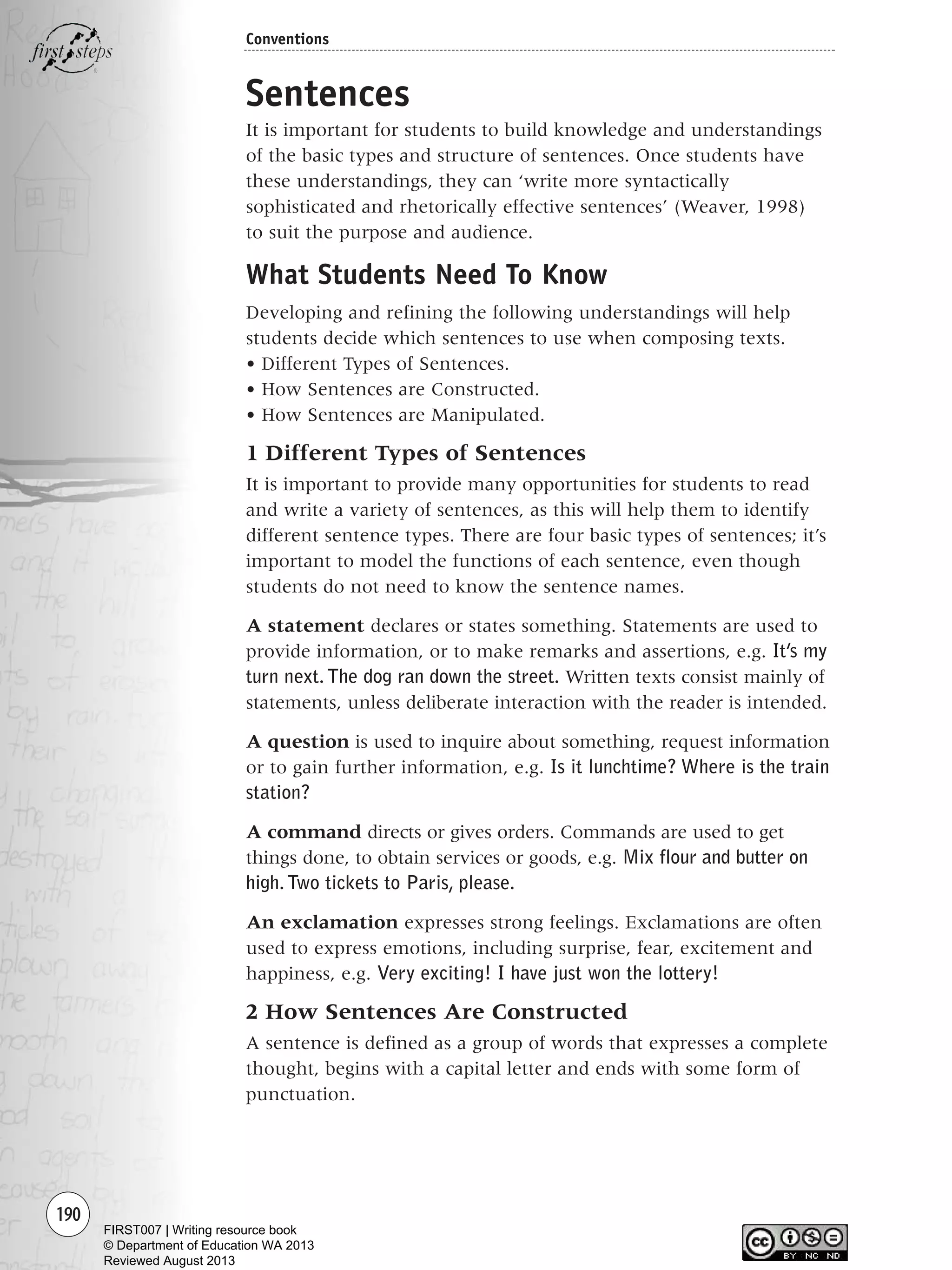 190
Conventions
Sentences
It is important for students to build knowledge and understandings
of the basic types and structure of sentences. Once students have
these understandings, they can ‘write more syntactically
sophisticated and rhetorically effective sentences’ (Weaver, 1998)
to suit the purpose and audience.
What Students Need To Know
Developing and refining the following understandings will help
students decide which sentences to use when composing texts.
• Different Types of Sentences.
• How Sentences are Constructed.
• How Sentences are Manipulated.
1 Different Types of Sentences
It is important to provide many opportunities for students to read
and write a variety of sentences, as this will help them to identify
different sentence types. There are four basic types of sentences; it’s
important to model the functions of each sentence, even though
students do not need to know the sentence names.
A statement declares or states something. Statements are used to
provide information, or to make remarks and assertions, e.g. It’s my
turn next. The dog ran down the street. Written texts consist mainly of
statements, unless deliberate interaction with the reader is intended.
A question is used to inquire about something, request information
or to gain further information, e.g. Is it lunchtime? Where is the train
station?
A command directs or gives orders. Commands are used to get
things done, to obtain services or goods, e.g. Mix flour and butter on
high.Two tickets to Paris, please.
An exclamation expresses strong feelings. Exclamations are often
used to express emotions, including surprise, fear, excitement and
happiness, e.g. Very exciting! I have just won the lottery!
2 How Sentences Are Constructed
A sentence is defined as a group of words that expresses a complete
thought, begins with a capital letter and ends with some form of
punctuation.
Writing Resource_chpt 2-3FINAL 6/29/06 10:47 AM Page 190
FIRST007 | Writing resource book
© Department of Education WA 2013
Reviewed August 2013
 