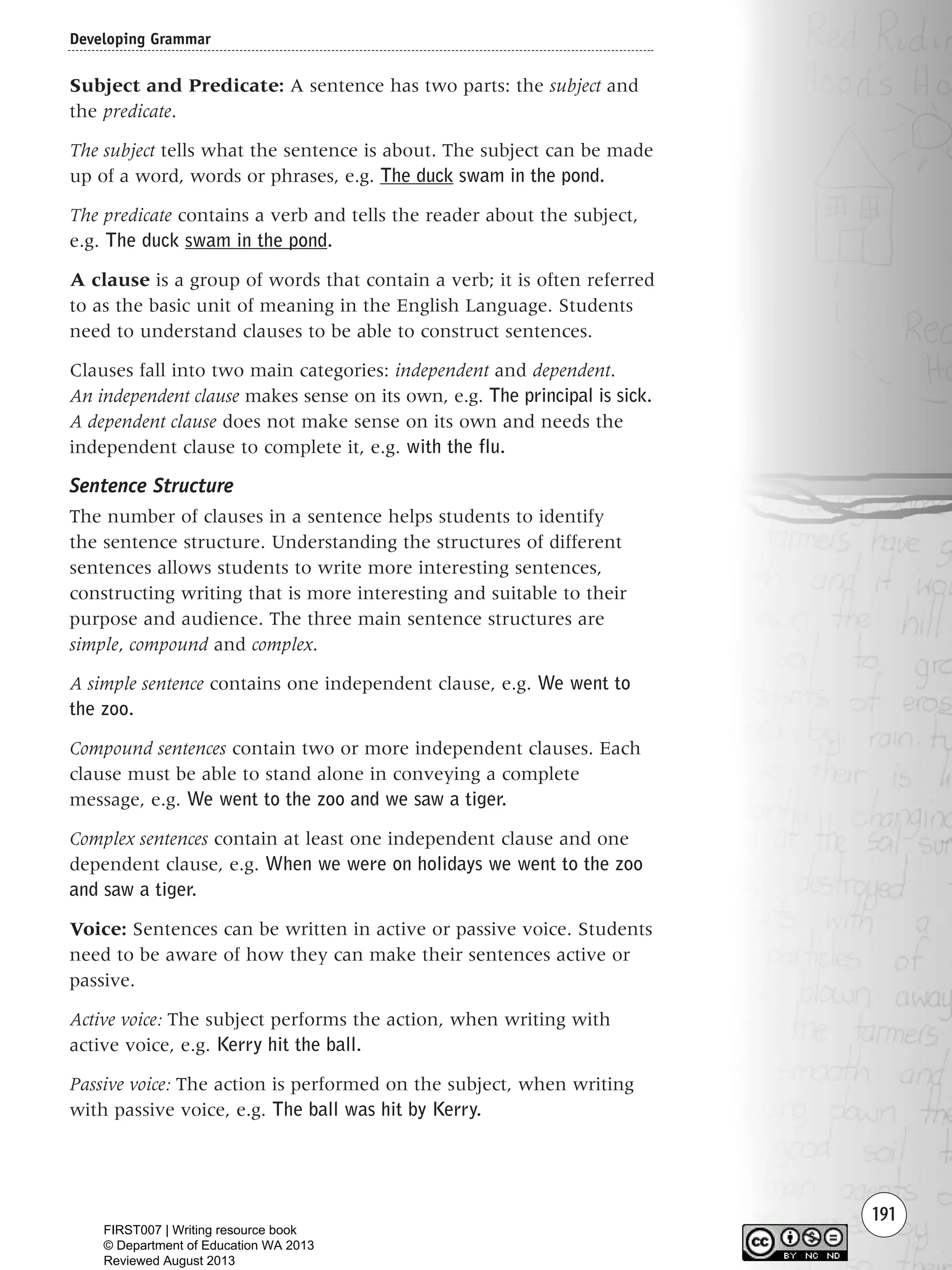 191
Subject and Predicate: A sentence has two parts: the subject and
the predicate.
The subject tells what the sentence is about. The subject can be made
up of a word, words or phrases, e.g. The duck swam in the pond.
The predicate contains a verb and tells the reader about the subject,
e.g. The duck swam in the pond.
A clause is a group of words that contain a verb; it is often referred
to as the basic unit of meaning in the English Language. Students
need to understand clauses to be able to construct sentences.
Clauses fall into two main categories: independent and dependent.
An independent clause makes sense on its own, e.g. The principal is sick.
A dependent clause does not make sense on its own and needs the
independent clause to complete it, e.g. with the flu.
Sentence Structure
The number of clauses in a sentence helps students to identify
the sentence structure. Understanding the structures of different
sentences allows students to write more interesting sentences,
constructing writing that is more interesting and suitable to their
purpose and audience. The three main sentence structures are
simple, compound and complex.
A simple sentence contains one independent clause, e.g. We went to
the zoo.
Compound sentences contain two or more independent clauses. Each
clause must be able to stand alone in conveying a complete
message, e.g. We went to the zoo and we saw a tiger.
Complex sentences contain at least one independent clause and one
dependent clause, e.g. When we were on holidays we went to the zoo
and saw a tiger.
Voice: Sentences can be written in active or passive voice. Students
need to be aware of how they can make their sentences active or
passive.
Active voice: The subject performs the action, when writing with
active voice, e.g. Kerry hit the ball.
Passive voice: The action is performed on the subject, when writing
with passive voice, e.g. The ball was hit by Kerry.
Developing Grammar
Writing Resource_chpt 2-3FINAL 6/29/06 10:47 AM Page 191
FIRST007 | Writing resource book
© Department of Education WA 2013
Reviewed August 2013
 