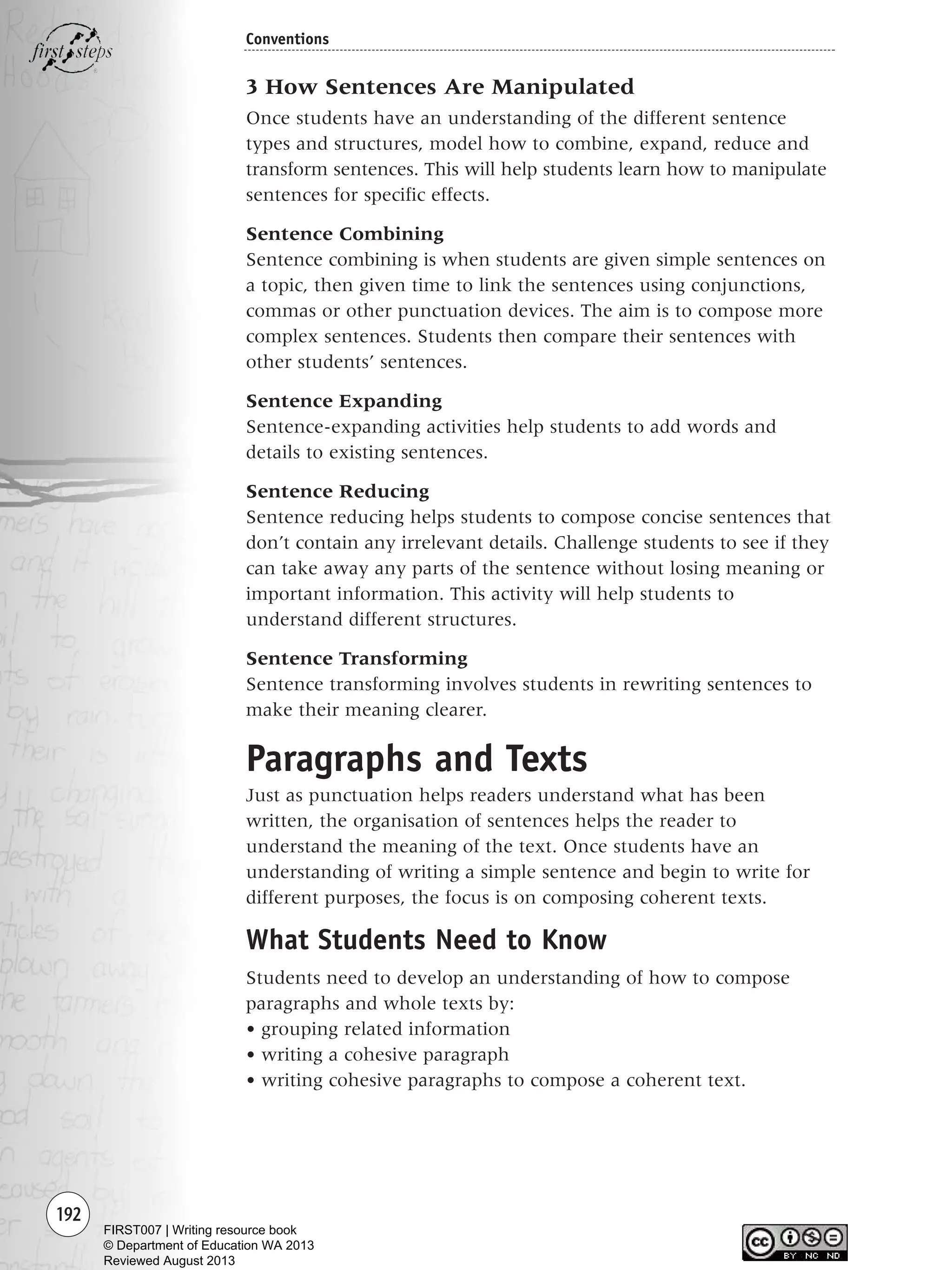 192
Conventions
3 How Sentences Are Manipulated
Once students have an understanding of the different sentence
types and structures, model how to combine, expand, reduce and
transform sentences. This will help students learn how to manipulate
sentences for specific effects.
Sentence Combining
Sentence combining is when students are given simple sentences on
a topic, then given time to link the sentences using conjunctions,
commas or other punctuation devices. The aim is to compose more
complex sentences. Students then compare their sentences with
other students’ sentences.
Sentence Expanding
Sentence-expanding activities help students to add words and
details to existing sentences.
Sentence Reducing
Sentence reducing helps students to compose concise sentences that
don’t contain any irrelevant details. Challenge students to see if they
can take away any parts of the sentence without losing meaning or
important information. This activity will help students to
understand different structures.
Sentence Transforming
Sentence transforming involves students in rewriting sentences to
make their meaning clearer.
Paragraphs and Texts
Just as punctuation helps readers understand what has been
written, the organisation of sentences helps the reader to
understand the meaning of the text. Once students have an
understanding of writing a simple sentence and begin to write for
different purposes, the focus is on composing coherent texts.
What Students Need to Know
Students need to develop an understanding of how to compose
paragraphs and whole texts by:
• grouping related information
• writing a cohesive paragraph
• writing cohesive paragraphs to compose a coherent text.
Writing Resource_chpt 2-3FINAL 6/29/06 10:47 AM Page 192
FIRST007 | Writing resource book
© Department of Education WA 2013
Reviewed August 2013
 