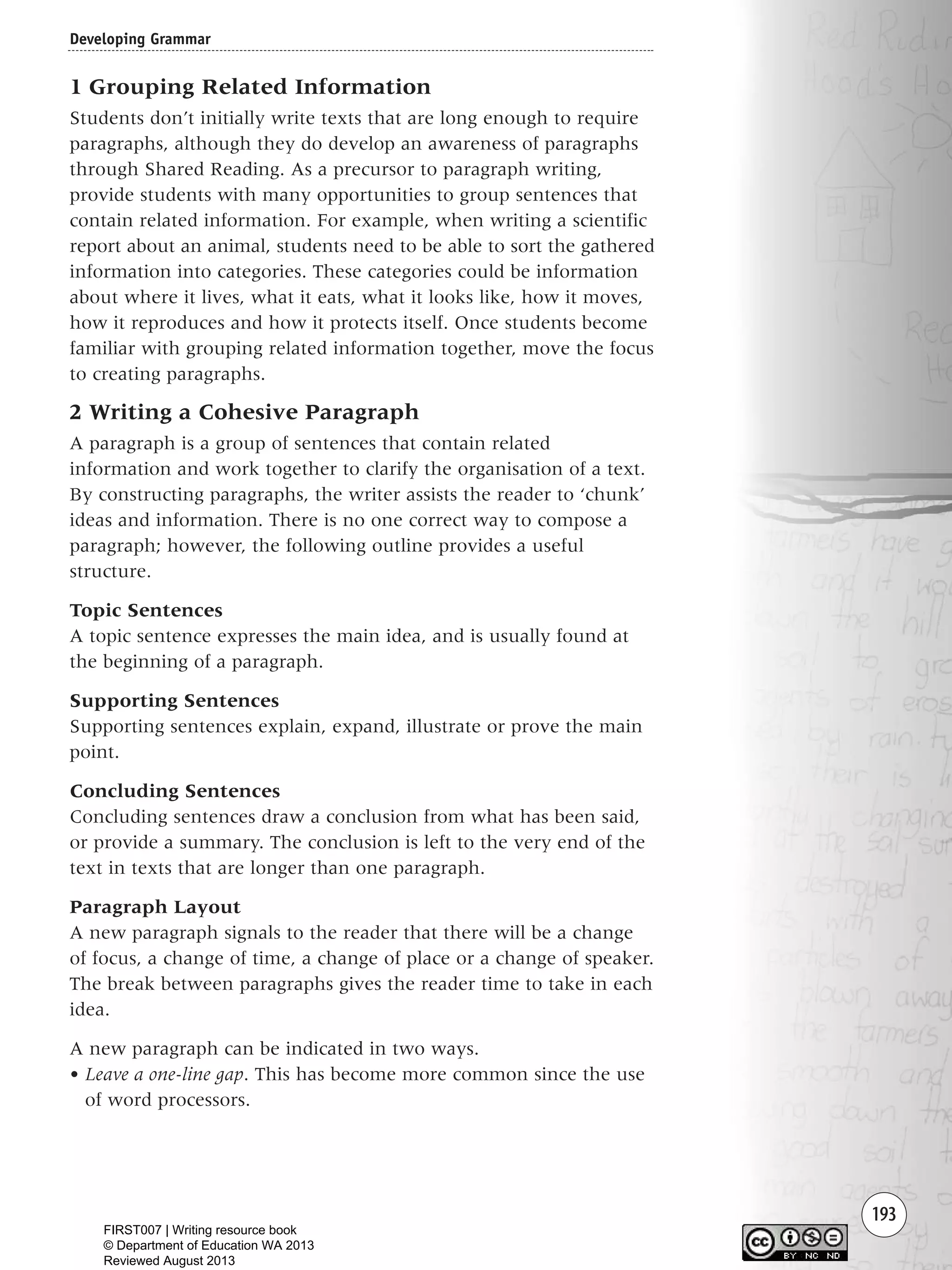 193
1 Grouping Related Information
Students don’t initially write texts that are long enough to require
paragraphs, although they do develop an awareness of paragraphs
through Shared Reading. As a precursor to paragraph writing,
provide students with many opportunities to group sentences that
contain related information. For example, when writing a scientific
report about an animal, students need to be able to sort the gathered
information into categories. These categories could be information
about where it lives, what it eats, what it looks like, how it moves,
how it reproduces and how it protects itself. Once students become
familiar with grouping related information together, move the focus
to creating paragraphs.
2 Writing a Cohesive Paragraph
A paragraph is a group of sentences that contain related
information and work together to clarify the organisation of a text.
By constructing paragraphs, the writer assists the reader to ‘chunk’
ideas and information. There is no one correct way to compose a
paragraph; however, the following outline provides a useful
structure.
Topic Sentences
A topic sentence expresses the main idea, and is usually found at
the beginning of a paragraph.
Supporting Sentences
Supporting sentences explain, expand, illustrate or prove the main
point.
Concluding Sentences
Concluding sentences draw a conclusion from what has been said,
or provide a summary. The conclusion is left to the very end of the
text in texts that are longer than one paragraph.
Paragraph Layout
A new paragraph signals to the reader that there will be a change
of focus, a change of time, a change of place or a change of speaker.
The break between paragraphs gives the reader time to take in each
idea.
A new paragraph can be indicated in two ways.
• Leave a one-line gap. This has become more common since the use
of word processors.
Developing Grammar
Writing Resource_chpt 2-3FINAL 6/29/06 10:47 AM Page 193
FIRST007 | Writing resource book
© Department of Education WA 2013
Reviewed August 2013
 