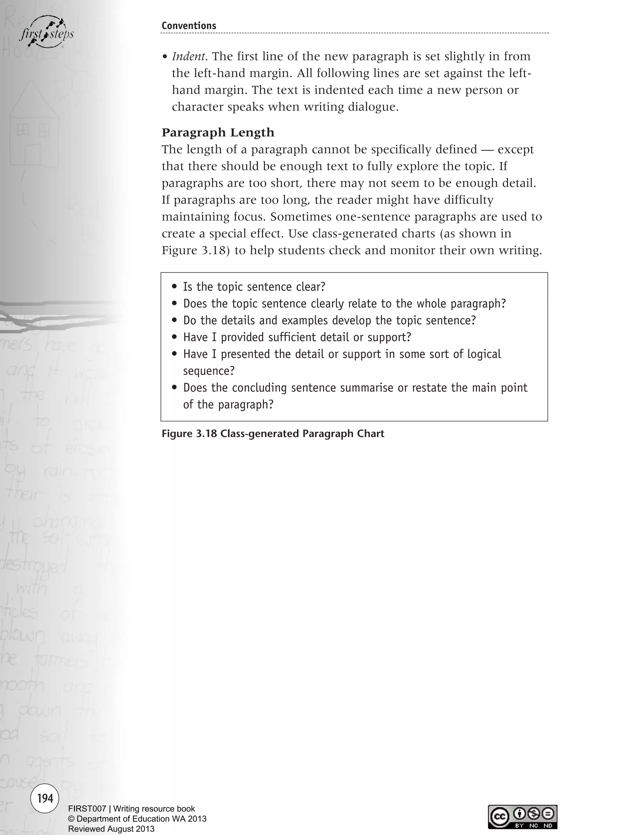 194
Conventions
• Indent. The first line of the new paragraph is set slightly in from
the left-hand margin. All following lines are set against the left-
hand margin. The text is indented each time a new person or
character speaks when writing dialogue.
Paragraph Length
The length of a paragraph cannot be specifically defined — except
that there should be enough text to fully explore the topic. If
paragraphs are too short, there may not seem to be enough detail.
If paragraphs are too long, the reader might have difficulty
maintaining focus. Sometimes one-sentence paragraphs are used to
create a special effect. Use class-generated charts (as shown in
Figure 3.18) to help students check and monitor their own writing.
Figure 3.18 Class-generated Paragraph Chart
• Is the topic sentence clear?
• Does the topic sentence clearly relate to the whole paragraph?
• Do the details and examples develop the topic sentence?
• Have I provided sufficient detail or support?
• Have I presented the detail or support in some sort of logical
sequence?
• Does the concluding sentence summarise or restate the main point
of the paragraph?
Writing Resource_chpt 2-3FINAL 6/29/06 10:47 AM Page 194
FIRST007 | Writing resource book
© Department of Education WA 2013
Reviewed August 2013
 