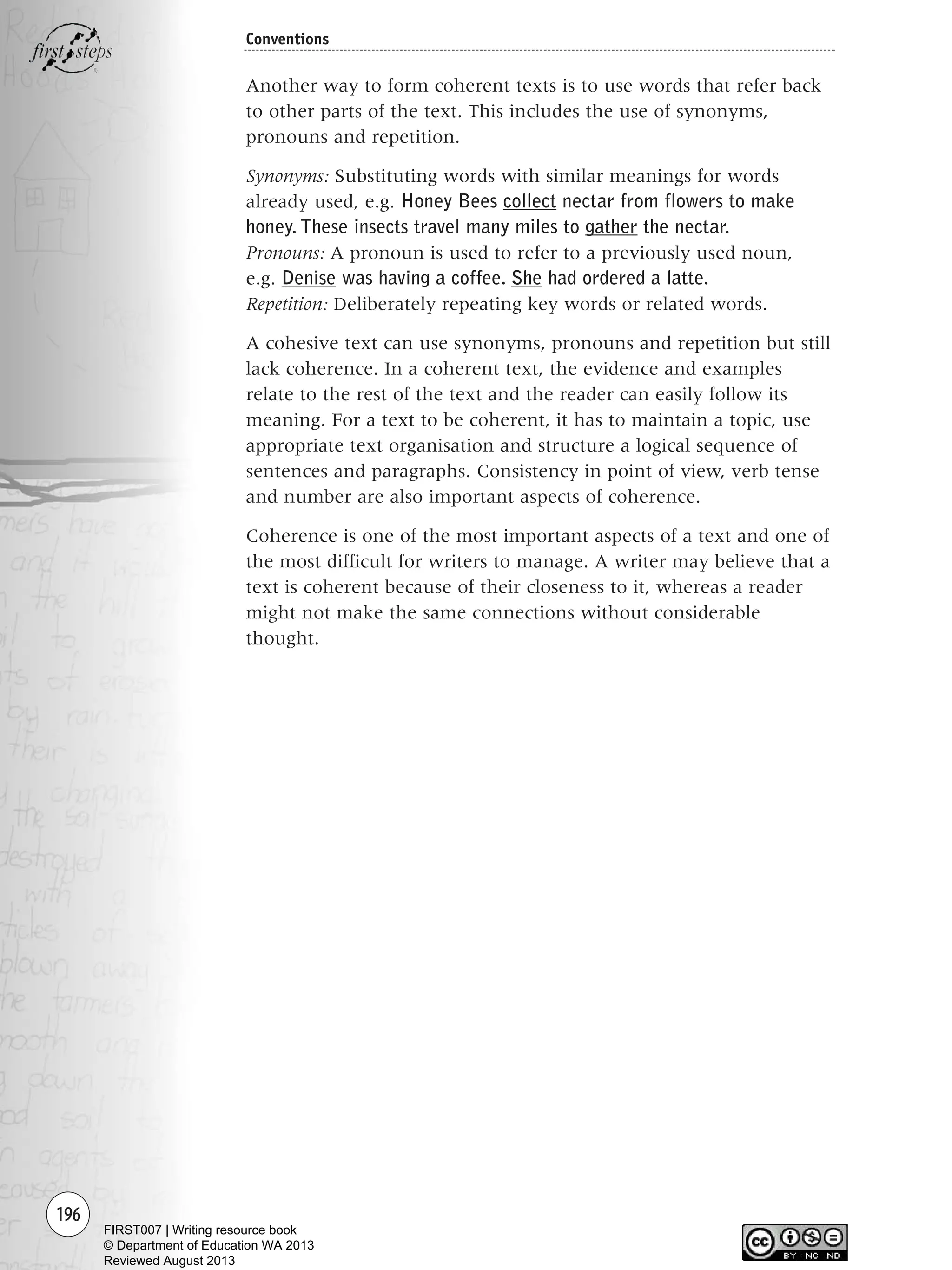 196
Conventions
Another way to form coherent texts is to use words that refer back
to other parts of the text. This includes the use of synonyms,
pronouns and repetition.
Synonyms: Substituting words with similar meanings for words
already used, e.g. Honey Bees collect nectar from flowers to make
honey. These insects travel many miles to gather the nectar.
Pronouns: A pronoun is used to refer to a previously used noun,
e.g. Denise was having a coffee. She had ordered a latte.
Repetition: Deliberately repeating key words or related words.
A cohesive text can use synonyms, pronouns and repetition but still
lack coherence. In a coherent text, the evidence and examples
relate to the rest of the text and the reader can easily follow its
meaning. For a text to be coherent, it has to maintain a topic, use
appropriate text organisation and structure a logical sequence of
sentences and paragraphs. Consistency in point of view, verb tense
and number are also important aspects of coherence.
Coherence is one of the most important aspects of a text and one of
the most difficult for writers to manage. A writer may believe that a
text is coherent because of their closeness to it, whereas a reader
might not make the same connections without considerable
thought.
Writing Resource_chpt 2-3FINAL 6/29/06 10:47 AM Page 196
FIRST007 | Writing resource book
© Department of Education WA 2013
Reviewed August 2013
 