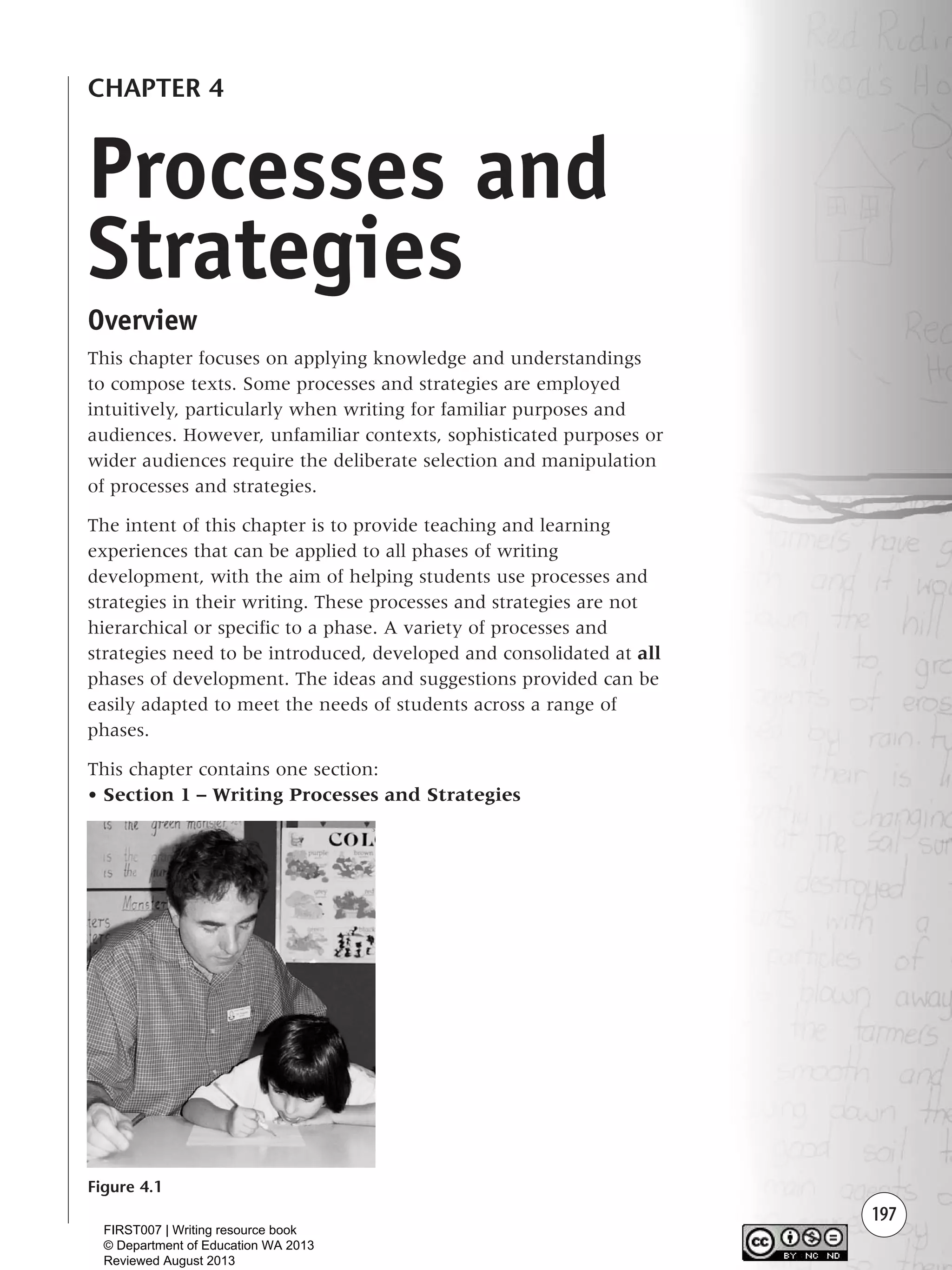 197
CHAPTER 4
Overview
This chapter focuses on applying knowledge and understandings
to compose texts. Some processes and strategies are employed
intuitively, particularly when writing for familiar purposes and
audiences. However, unfamiliar contexts, sophisticated purposes or
wider audiences require the deliberate selection and manipulation
of processes and strategies.
The intent of this chapter is to provide teaching and learning
experiences that can be applied to all phases of writing
development, with the aim of helping students use processes and
strategies in their writing. These processes and strategies are not
hierarchical or specific to a phase. A variety of processes and
strategies need to be introduced, developed and consolidated at all
phases of development. The ideas and suggestions provided can be
easily adapted to meet the needs of students across a range of
phases.
This chapter contains one section:
• Section 1 – Writing Processes and Strategies
Figure 4.1
Processes and
Strategies
Writing Resource_chpt 4 FINAL 6/29/06 10:53 AM Page 197
FIRST007 | Writing resource book
© Department of Education WA 2013
Reviewed August 2013
 