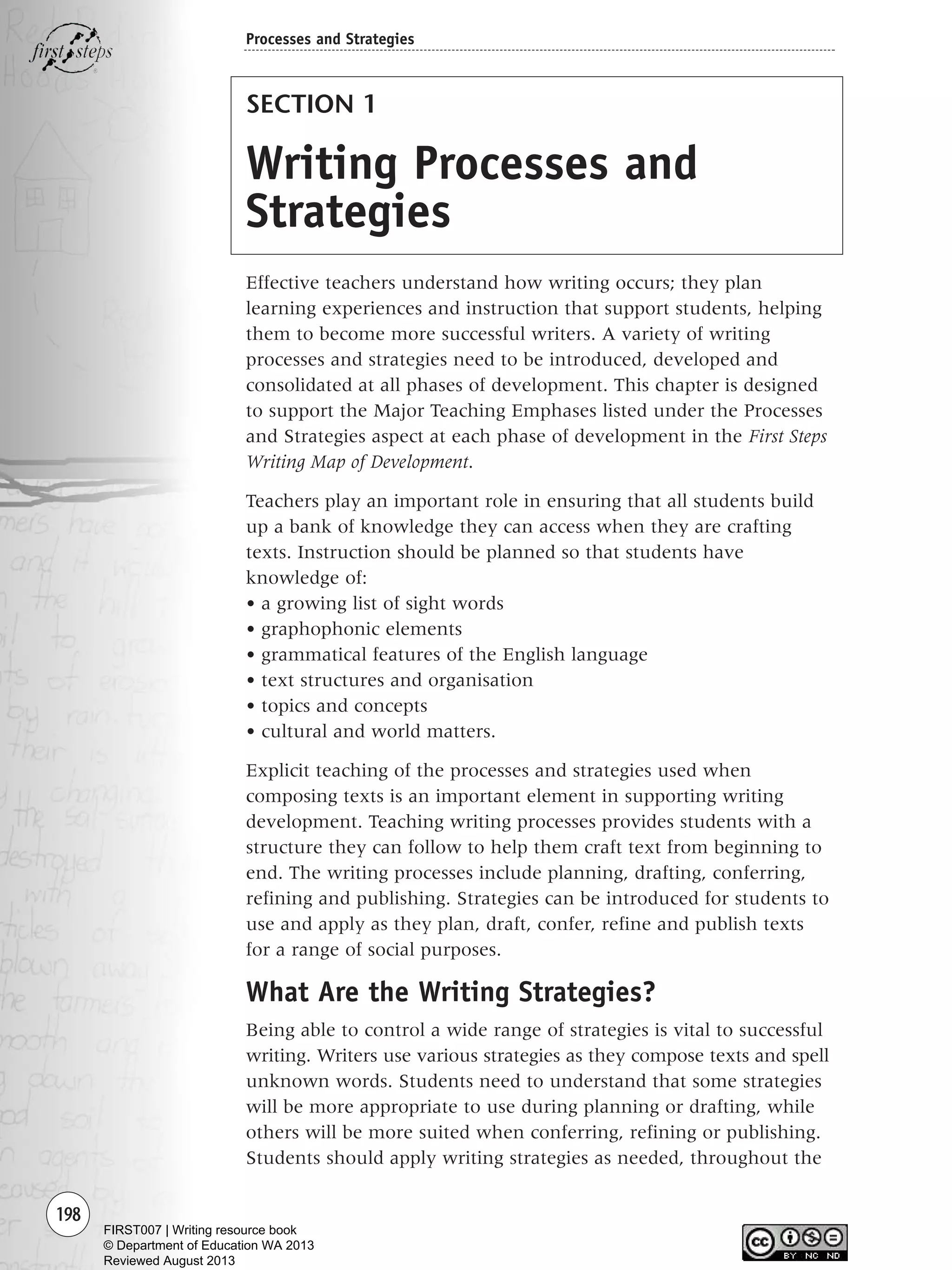 198
SECTION 1
Writing Processes and
Strategies
Effective teachers understand how writing occurs; they plan
learning experiences and instruction that support students, helping
them to become more successful writers. A variety of writing
processes and strategies need to be introduced, developed and
consolidated at all phases of development. This chapter is designed
to support the Major Teaching Emphases listed under the Processes
and Strategies aspect at each phase of development in the First Steps
Writing Map of Development.
Teachers play an important role in ensuring that all students build
up a bank of knowledge they can access when they are crafting
texts. Instruction should be planned so that students have
knowledge of:
• a growing list of sight words
• graphophonic elements
• grammatical features of the English language
• text structures and organisation
• topics and concepts
• cultural and world matters.
Explicit teaching of the processes and strategies used when
composing texts is an important element in supporting writing
development. Teaching writing processes provides students with a
structure they can follow to help them craft text from beginning to
end. The writing processes include planning, drafting, conferring,
refining and publishing. Strategies can be introduced for students to
use and apply as they plan, draft, confer, refine and publish texts
for a range of social purposes.
What Are the Writing Strategies?
Being able to control a wide range of strategies is vital to successful
writing. Writers use various strategies as they compose texts and spell
unknown words. Students need to understand that some strategies
will be more appropriate to use during planning or drafting, while
others will be more suited when conferring, refining or publishing.
Students should apply writing strategies as needed, throughout the
Processes and Strategies
Writing Resource_chpt 4 FINAL 6/29/06 10:53 AM Page 198
FIRST007 | Writing resource book
© Department of Education WA 2013
Reviewed August 2013
 