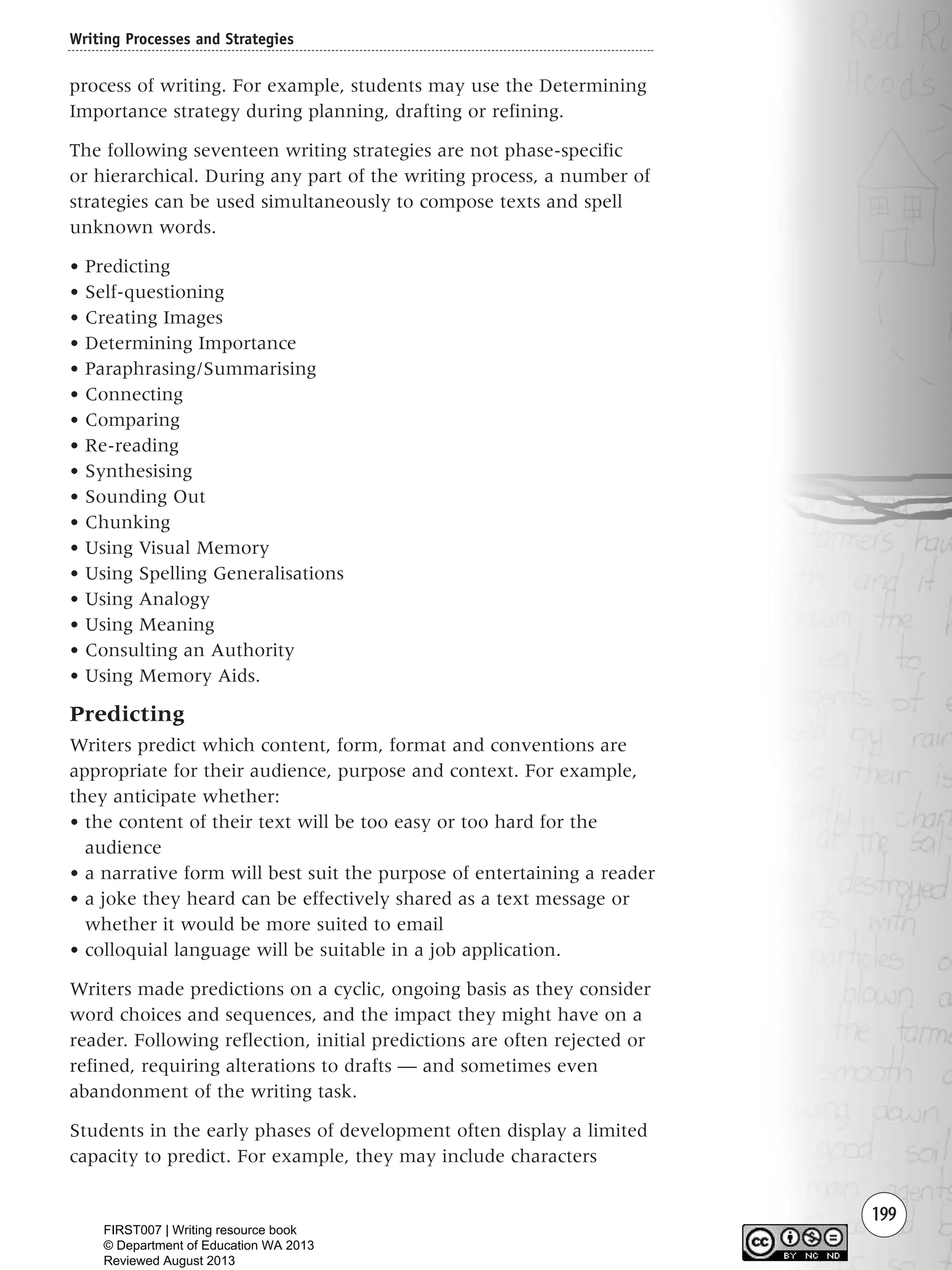 199
process of writing. For example, students may use the Determining
Importance strategy during planning, drafting or refining.
The following seventeen writing strategies are not phase-specific
or hierarchical. During any part of the writing process, a number of
strategies can be used simultaneously to compose texts and spell
unknown words.
• Predicting
• Self-questioning
• Creating Images
• Determining Importance
• Paraphrasing/Summarising
• Connecting
• Comparing
• Re-reading
• Synthesising
• Sounding Out
• Chunking
• Using Visual Memory
• Using Spelling Generalisations
• Using Analogy
• Using Meaning
• Consulting an Authority
• Using Memory Aids.
Predicting
Writers predict which content, form, format and conventions are
appropriate for their audience, purpose and context. For example,
they anticipate whether:
• the content of their text will be too easy or too hard for the
audience
• a narrative form will best suit the purpose of entertaining a reader
• a joke they heard can be effectively shared as a text message or
whether it would be more suited to email
• colloquial language will be suitable in a job application.
Writers made predictions on a cyclic, ongoing basis as they consider
word choices and sequences, and the impact they might have on a
reader. Following reflection, initial predictions are often rejected or
refined, requiring alterations to drafts — and sometimes even
abandonment of the writing task.
Students in the early phases of development often display a limited
capacity to predict. For example, they may include characters
Writing Processes and Strategies
Writing Resource_chpt 4 FINAL 6/29/06 10:53 AM Page 199
FIRST007 | Writing resource book
© Department of Education WA 2013
Reviewed August 2013
 