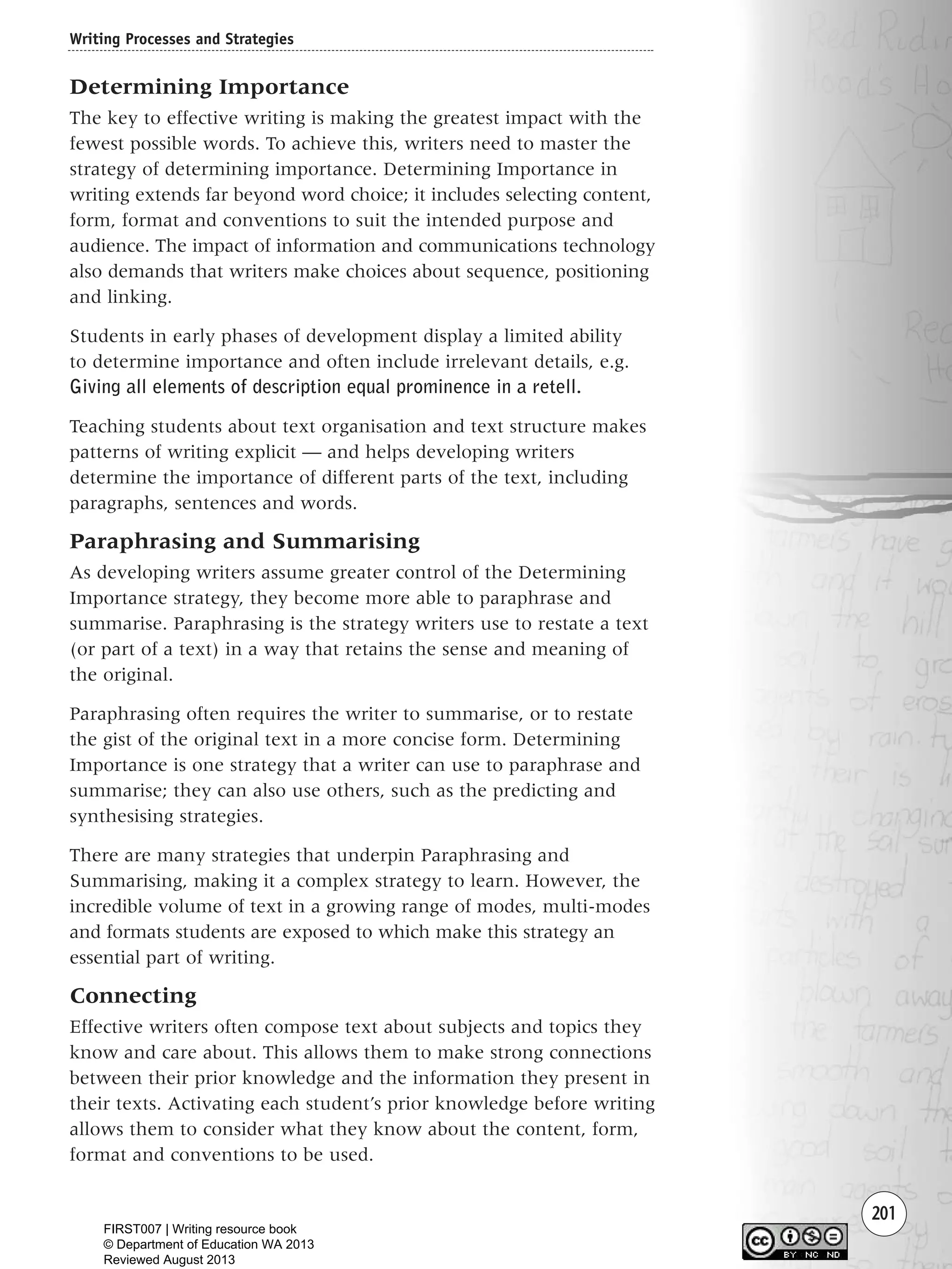 201
Determining Importance
The key to effective writing is making the greatest impact with the
fewest possible words. To achieve this, writers need to master the
strategy of determining importance. Determining Importance in
writing extends far beyond word choice; it includes selecting content,
form, format and conventions to suit the intended purpose and
audience. The impact of information and communications technology
also demands that writers make choices about sequence, positioning
and linking.
Students in early phases of development display a limited ability
to determine importance and often include irrelevant details, e.g.
Giving all elements of description equal prominence in a retell.
Teaching students about text organisation and text structure makes
patterns of writing explicit — and helps developing writers
determine the importance of different parts of the text, including
paragraphs, sentences and words.
Paraphrasing and Summarising
As developing writers assume greater control of the Determining
Importance strategy, they become more able to paraphrase and
summarise. Paraphrasing is the strategy writers use to restate a text
(or part of a text) in a way that retains the sense and meaning of
the original.
Paraphrasing often requires the writer to summarise, or to restate
the gist of the original text in a more concise form. Determining
Importance is one strategy that a writer can use to paraphrase and
summarise; they can also use others, such as the predicting and
synthesising strategies.
There are many strategies that underpin Paraphrasing and
Summarising, making it a complex strategy to learn. However, the
incredible volume of text in a growing range of modes, multi-modes
and formats students are exposed to which make this strategy an
essential part of writing.
Connecting
Effective writers often compose text about subjects and topics they
know and care about. This allows them to make strong connections
between their prior knowledge and the information they present in
their texts. Activating each student’s prior knowledge before writing
allows them to consider what they know about the content, form,
format and conventions to be used.
Writing Processes and Strategies
Writing Resource_chpt 4 FINAL 6/29/06 10:53 AM Page 201
FIRST007 | Writing resource book
© Department of Education WA 2013
Reviewed August 2013
 