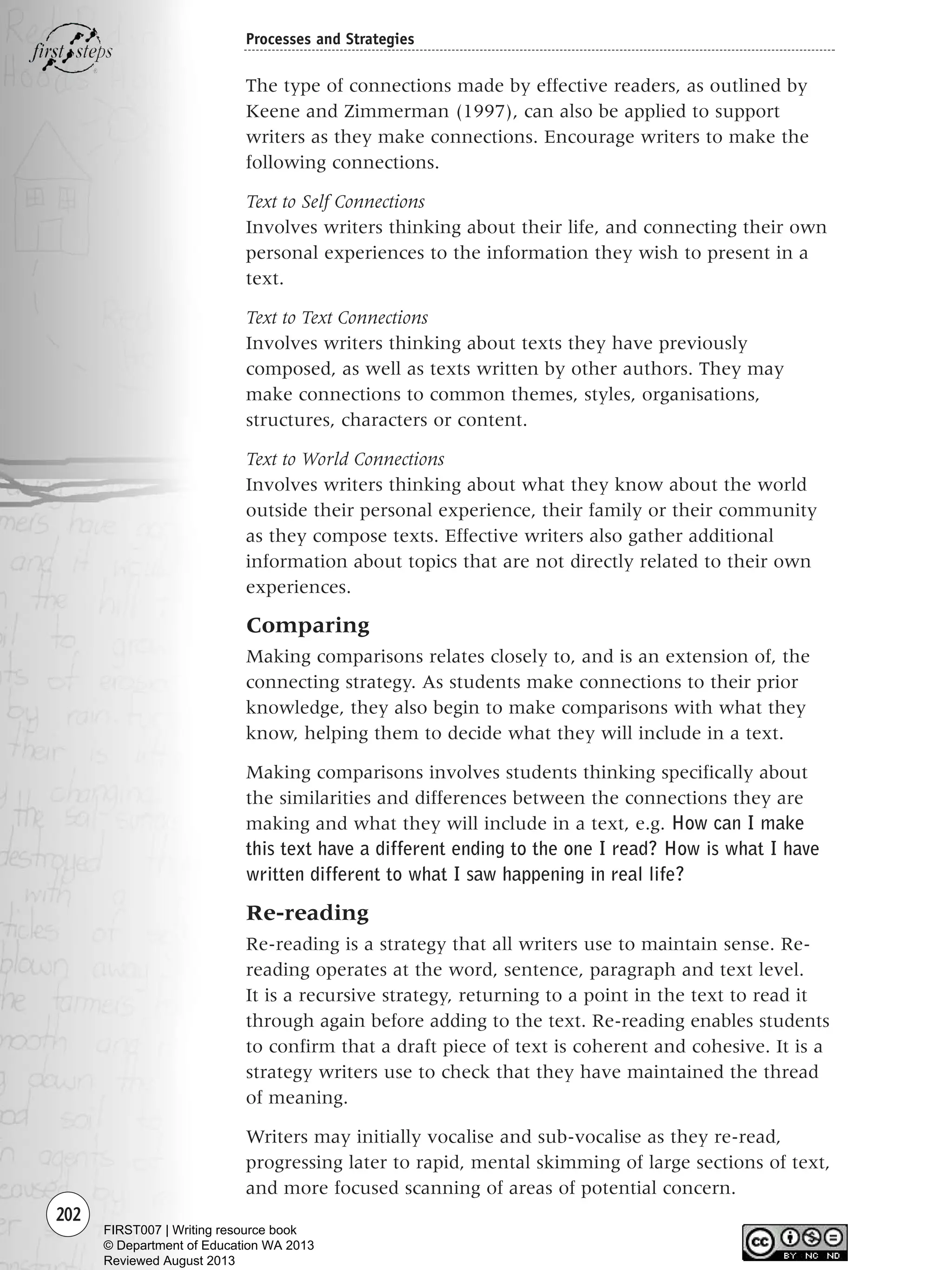 202
Processes and Strategies
The type of connections made by effective readers, as outlined by
Keene and Zimmerman (1997), can also be applied to support
writers as they make connections. Encourage writers to make the
following connections.
Text to Self Connections
Involves writers thinking about their life, and connecting their own
personal experiences to the information they wish to present in a
text.
Text to Text Connections
Involves writers thinking about texts they have previously
composed, as well as texts written by other authors. They may
make connections to common themes, styles, organisations,
structures, characters or content.
Text to World Connections
Involves writers thinking about what they know about the world
outside their personal experience, their family or their community
as they compose texts. Effective writers also gather additional
information about topics that are not directly related to their own
experiences.
Comparing
Making comparisons relates closely to, and is an extension of, the
connecting strategy. As students make connections to their prior
knowledge, they also begin to make comparisons with what they
know, helping them to decide what they will include in a text.
Making comparisons involves students thinking specifically about
the similarities and differences between the connections they are
making and what they will include in a text, e.g. How can I make
this text have a different ending to the one I read? How is what I have
written different to what I saw happening in real life?
Re-reading
Re-reading is a strategy that all writers use to maintain sense. Re-
reading operates at the word, sentence, paragraph and text level.
It is a recursive strategy, returning to a point in the text to read it
through again before adding to the text. Re-reading enables students
to confirm that a draft piece of text is coherent and cohesive. It is a
strategy writers use to check that they have maintained the thread
of meaning.
Writers may initially vocalise and sub-vocalise as they re-read,
progressing later to rapid, mental skimming of large sections of text,
and more focused scanning of areas of potential concern.
Writing Resource_chpt 4 FINAL 6/29/06 10:53 AM Page 202
FIRST007 | Writing resource book
© Department of Education WA 2013
Reviewed August 2013
 
