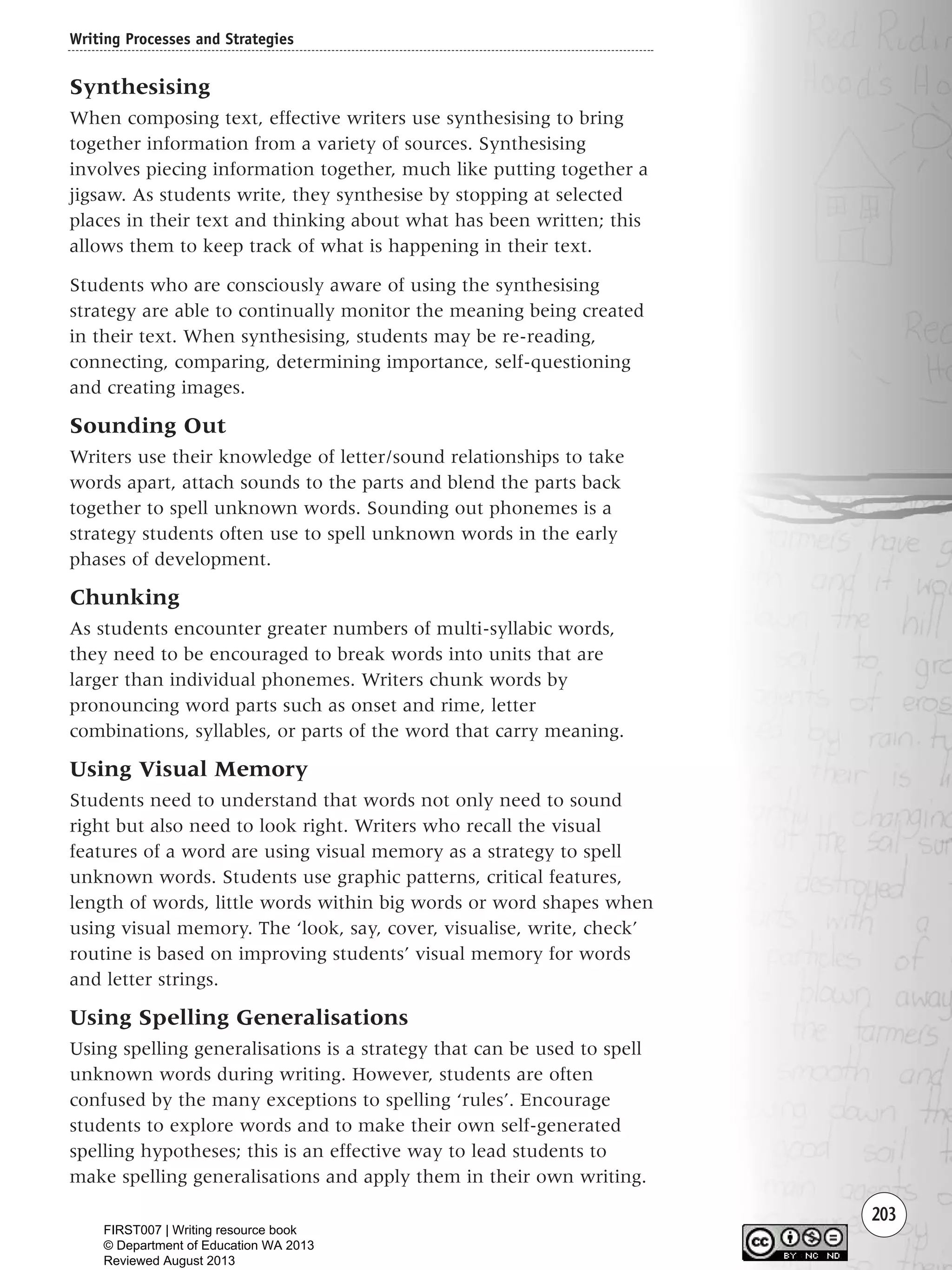 203
Synthesising
When composing text, effective writers use synthesising to bring
together information from a variety of sources. Synthesising
involves piecing information together, much like putting together a
jigsaw. As students write, they synthesise by stopping at selected
places in their text and thinking about what has been written; this
allows them to keep track of what is happening in their text.
Students who are consciously aware of using the synthesising
strategy are able to continually monitor the meaning being created
in their text. When synthesising, students may be re-reading,
connecting, comparing, determining importance, self-questioning
and creating images.
Sounding Out
Writers use their knowledge of letter/sound relationships to take
words apart, attach sounds to the parts and blend the parts back
together to spell unknown words. Sounding out phonemes is a
strategy students often use to spell unknown words in the early
phases of development.
Chunking
As students encounter greater numbers of multi-syllabic words,
they need to be encouraged to break words into units that are
larger than individual phonemes. Writers chunk words by
pronouncing word parts such as onset and rime, letter
combinations, syllables, or parts of the word that carry meaning.
Using Visual Memory
Students need to understand that words not only need to sound
right but also need to look right. Writers who recall the visual
features of a word are using visual memory as a strategy to spell
unknown words. Students use graphic patterns, critical features,
length of words, little words within big words or word shapes when
using visual memory. The ‘look, say, cover, visualise, write, check’
routine is based on improving students’ visual memory for words
and letter strings.
Using Spelling Generalisations
Using spelling generalisations is a strategy that can be used to spell
unknown words during writing. However, students are often
confused by the many exceptions to spelling ‘rules’. Encourage
students to explore words and to make their own self-generated
spelling hypotheses; this is an effective way to lead students to
make spelling generalisations and apply them in their own writing.
Writing Processes and Strategies
Writing Resource_chpt 4 FINAL 6/29/06 10:53 AM Page 203
FIRST007 | Writing resource book
© Department of Education WA 2013
Reviewed August 2013
 