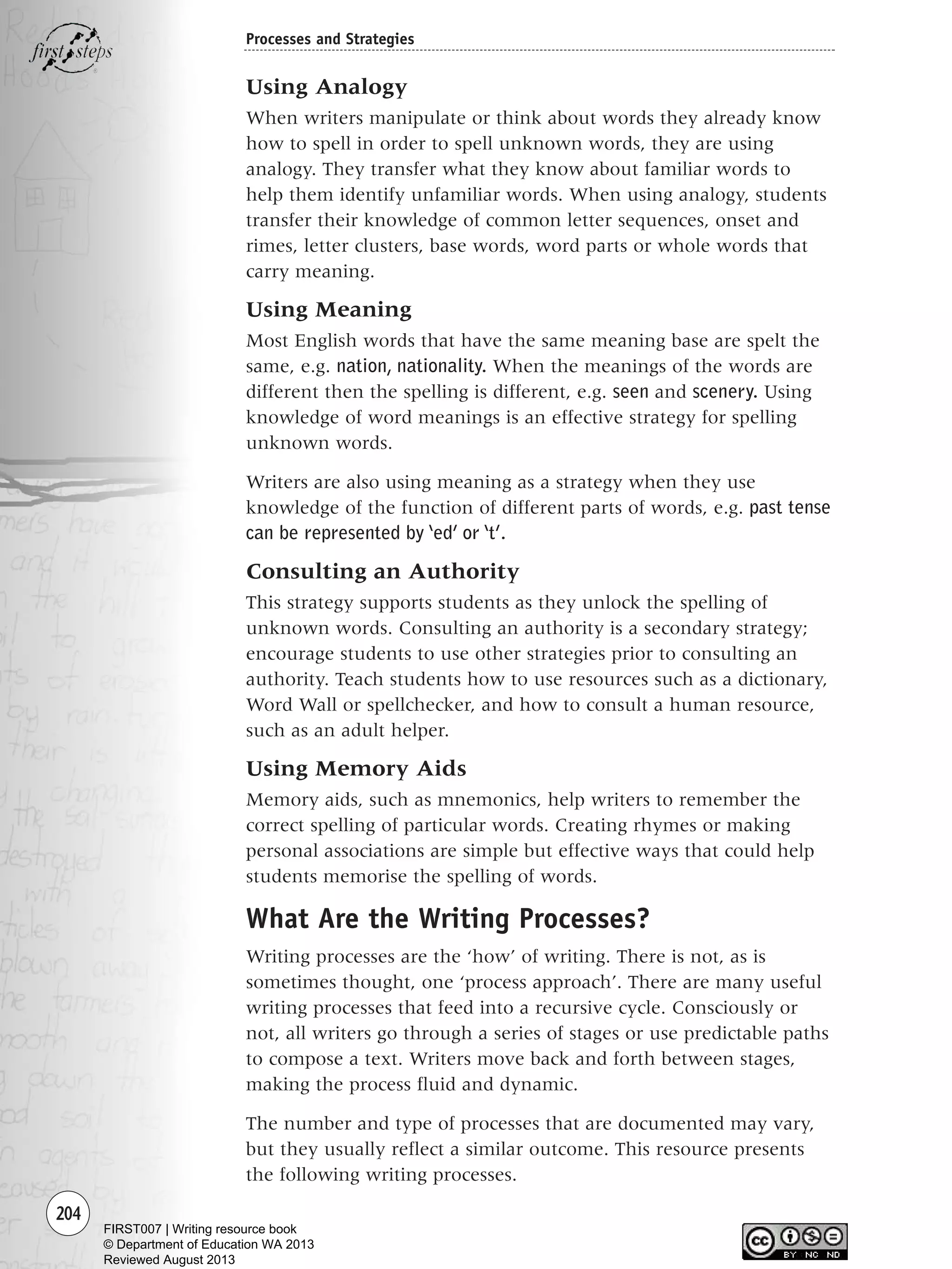 204
Processes and Strategies
Using Analogy
When writers manipulate or think about words they already know
how to spell in order to spell unknown words, they are using
analogy. They transfer what they know about familiar words to
help them identify unfamiliar words. When using analogy, students
transfer their knowledge of common letter sequences, onset and
rimes, letter clusters, base words, word parts or whole words that
carry meaning.
Using Meaning
Most English words that have the same meaning base are spelt the
same, e.g. nation, nationality. When the meanings of the words are
different then the spelling is different, e.g. seen and scenery. Using
knowledge of word meanings is an effective strategy for spelling
unknown words.
Writers are also using meaning as a strategy when they use
knowledge of the function of different parts of words, e.g. past tense
can be represented by ‘ed’ or ‘t’.
Consulting an Authority
This strategy supports students as they unlock the spelling of
unknown words. Consulting an authority is a secondary strategy;
encourage students to use other strategies prior to consulting an
authority. Teach students how to use resources such as a dictionary,
Word Wall or spellchecker, and how to consult a human resource,
such as an adult helper.
Using Memory Aids
Memory aids, such as mnemonics, help writers to remember the
correct spelling of particular words. Creating rhymes or making
personal associations are simple but effective ways that could help
students memorise the spelling of words.
What Are the Writing Processes?
Writing processes are the ‘how’ of writing. There is not, as is
sometimes thought, one ‘process approach’. There are many useful
writing processes that feed into a recursive cycle. Consciously or
not, all writers go through a series of stages or use predictable paths
to compose a text. Writers move back and forth between stages,
making the process fluid and dynamic.
The number and type of processes that are documented may vary,
but they usually reflect a similar outcome. This resource presents
the following writing processes.
Writing Resource_chpt 4 FINAL 6/29/06 10:53 AM Page 204
FIRST007 | Writing resource book
© Department of Education WA 2013
Reviewed August 2013
 