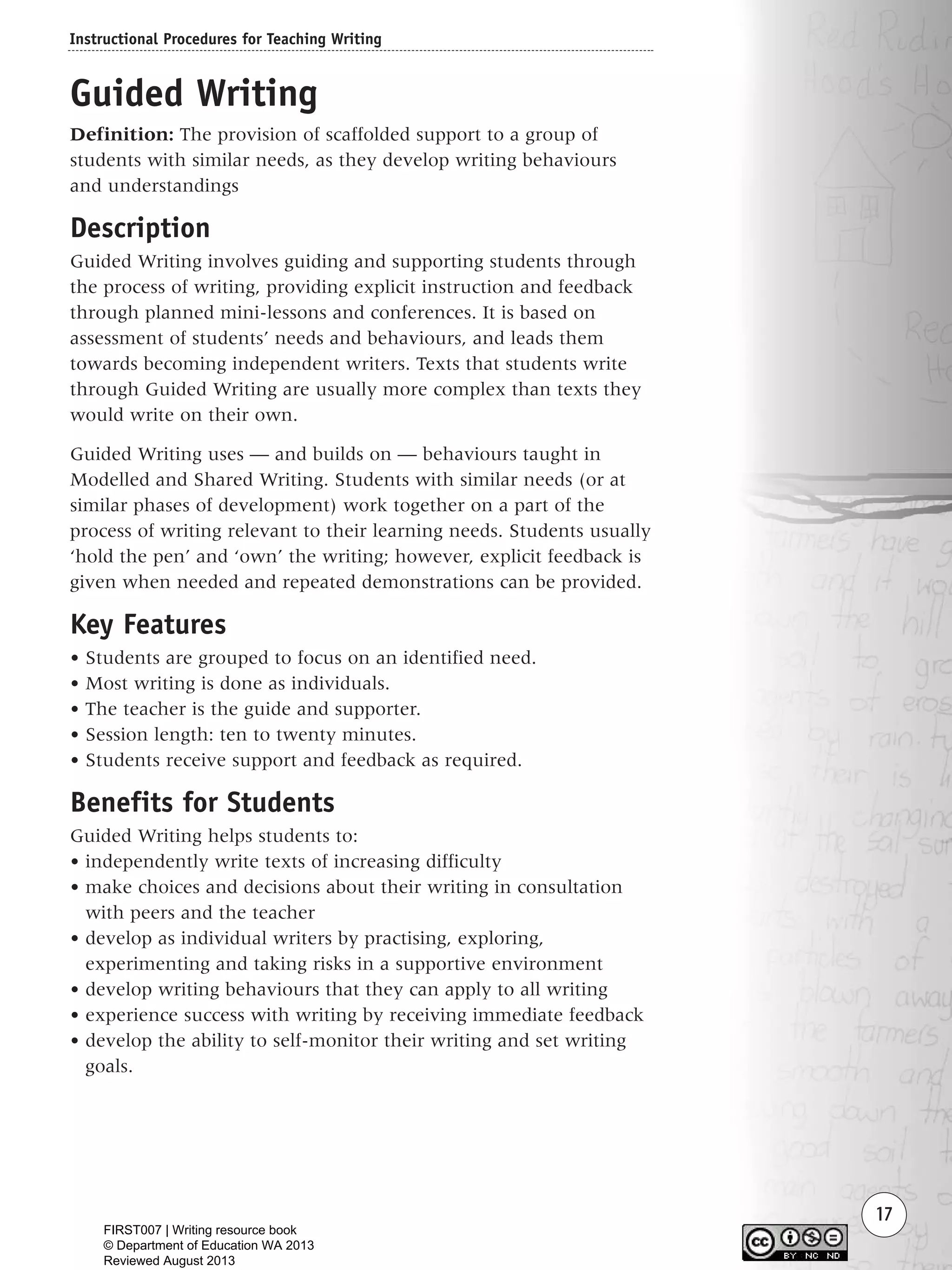 Instructional Procedures for Teaching Writing
17
Guided Writing
Definition: The provision of scaffolded support to a group of
students with similar needs, as they develop writing behaviours
and understandings
Description
Guided Writing involves guiding and supporting students through
the process of writing, providing explicit instruction and feedback
through planned mini-lessons and conferences. It is based on
assessment of students’ needs and behaviours, and leads them
towards becoming independent writers. Texts that students write
through Guided Writing are usually more complex than texts they
would write on their own.
Guided Writing uses — and builds on — behaviours taught in
Modelled and Shared Writing. Students with similar needs (or at
similar phases of development) work together on a part of the
process of writing relevant to their learning needs. Students usually
‘hold the pen’ and ‘own’ the writing; however, explicit feedback is
given when needed and repeated demonstrations can be provided.
Key Features
• Students are grouped to focus on an identified need.
• Most writing is done as individuals.
• The teacher is the guide and supporter.
• Session length: ten to twenty minutes.
• Students receive support and feedback as required.
Benefits for Students
Guided Writing helps students to:
• independently write texts of increasing difficulty
• make choices and decisions about their writing in consultation
with peers and the teacher
• develop as individual writers by practising, exploring,
experimenting and taking risks in a supportive environment
• develop writing behaviours that they can apply to all writing
• experience success with writing by receiving immediate feedback
• develop the ability to self-monitor their writing and set writing
goals.
Writing Resource_chpt 1_FINAL 6/29/06 10:31 AM Page 17
FIRST007 | Writing resource book
© Department of Education WA 2013
Reviewed August 2013
 