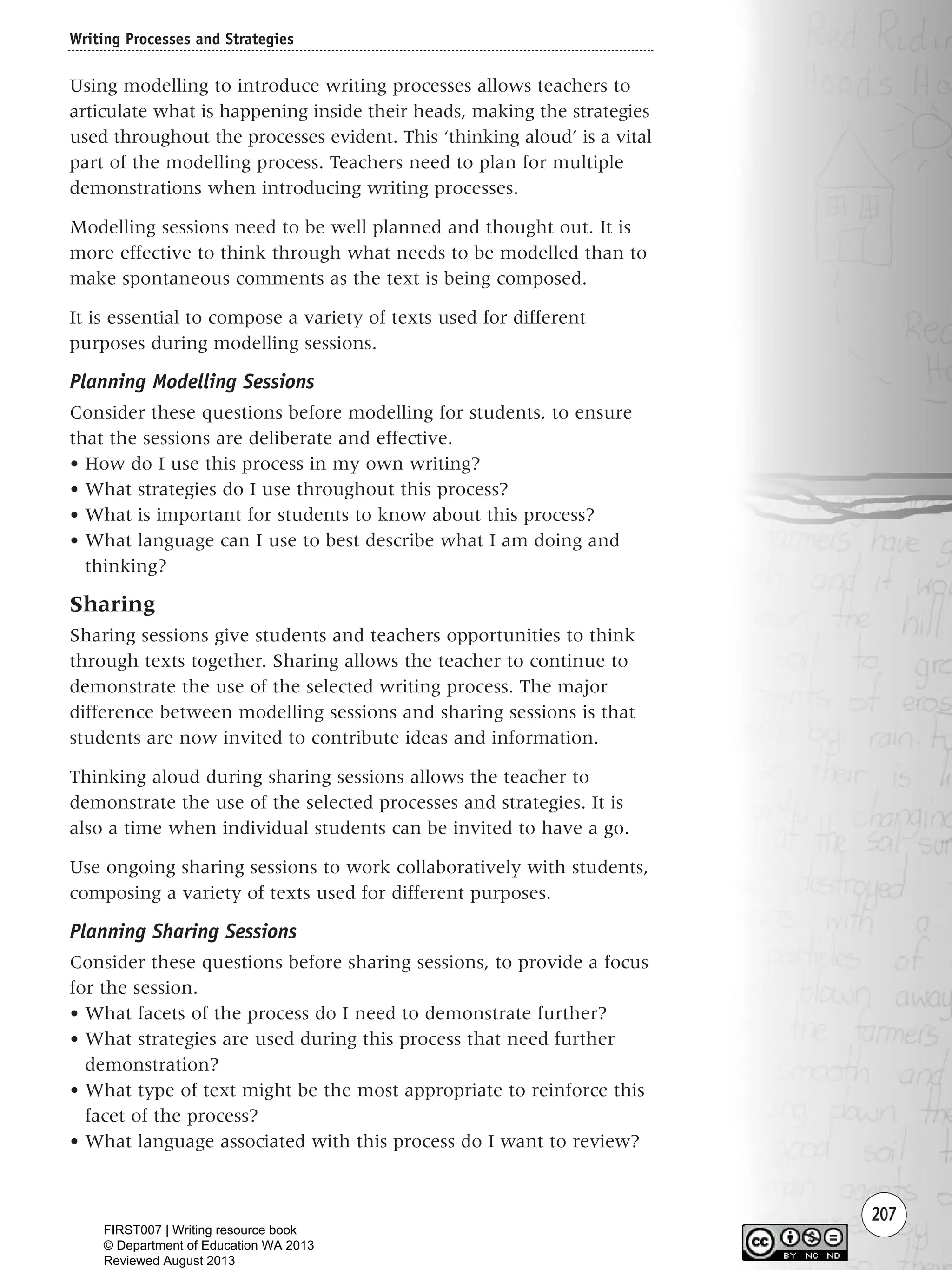 207
Using modelling to introduce writing processes allows teachers to
articulate what is happening inside their heads, making the strategies
used throughout the processes evident. This ‘thinking aloud’ is a vital
part of the modelling process. Teachers need to plan for multiple
demonstrations when introducing writing processes.
Modelling sessions need to be well planned and thought out. It is
more effective to think through what needs to be modelled than to
make spontaneous comments as the text is being composed.
It is essential to compose a variety of texts used for different
purposes during modelling sessions.
Planning Modelling Sessions
Consider these questions before modelling for students, to ensure
that the sessions are deliberate and effective.
• How do I use this process in my own writing?
• What strategies do I use throughout this process?
• What is important for students to know about this process?
• What language can I use to best describe what I am doing and
thinking?
Sharing
Sharing sessions give students and teachers opportunities to think
through texts together. Sharing allows the teacher to continue to
demonstrate the use of the selected writing process. The major
difference between modelling sessions and sharing sessions is that
students are now invited to contribute ideas and information.
Thinking aloud during sharing sessions allows the teacher to
demonstrate the use of the selected processes and strategies. It is
also a time when individual students can be invited to have a go.
Use ongoing sharing sessions to work collaboratively with students,
composing a variety of texts used for different purposes.
Planning Sharing Sessions
Consider these questions before sharing sessions, to provide a focus
for the session.
• What facets of the process do I need to demonstrate further?
• What strategies are used during this process that need further
demonstration?
• What type of text might be the most appropriate to reinforce this
facet of the process?
• What language associated with this process do I want to review?
Writing Processes and Strategies
Writing Resource_chpt 4 FINAL 6/29/06 10:53 AM Page 207
FIRST007 | Writing resource book
© Department of Education WA 2013
Reviewed August 2013
 
