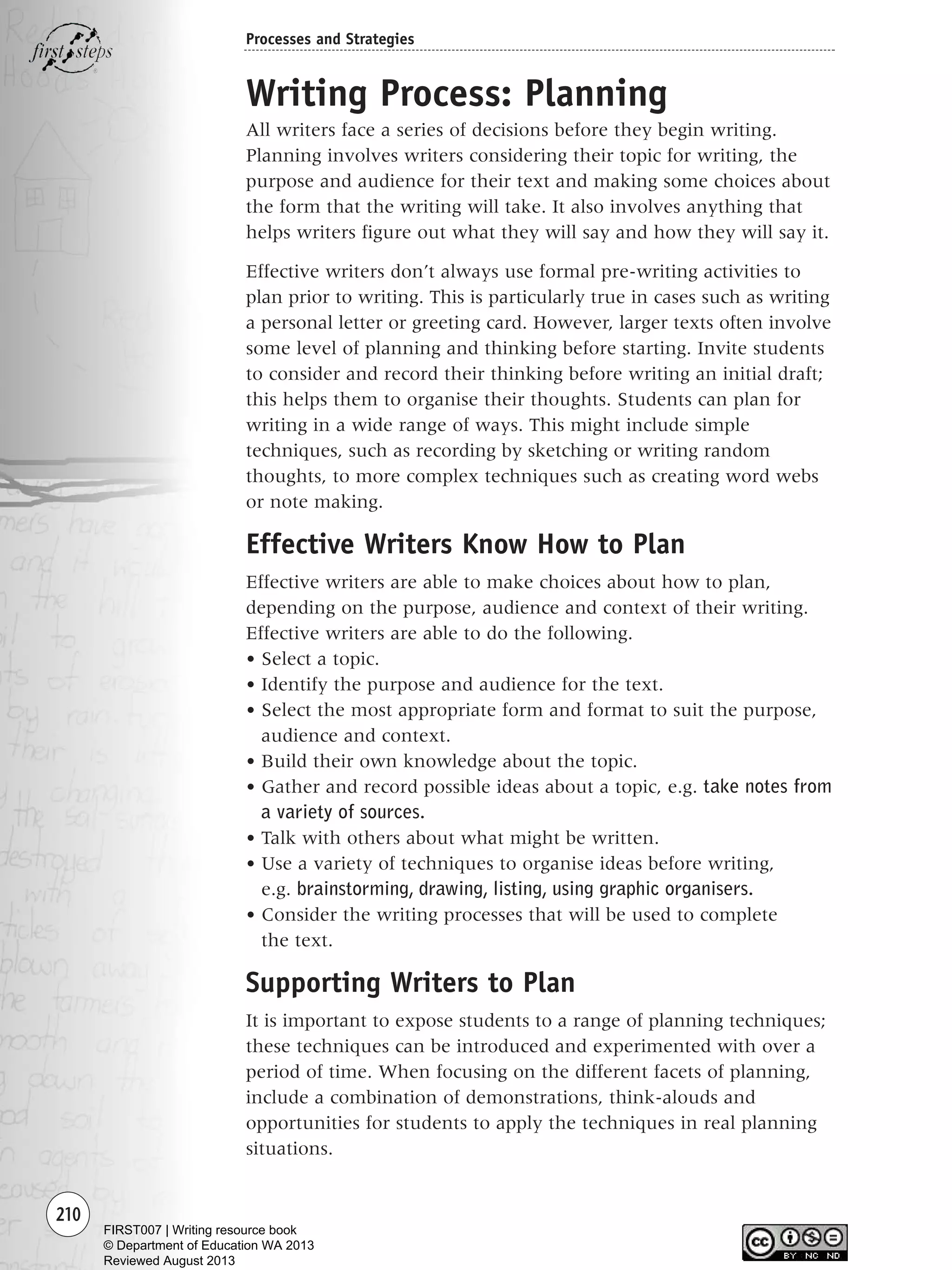 210
Processes and Strategies
Writing Process: Planning
All writers face a series of decisions before they begin writing.
Planning involves writers considering their topic for writing, the
purpose and audience for their text and making some choices about
the form that the writing will take. It also involves anything that
helps writers figure out what they will say and how they will say it.
Effective writers don’t always use formal pre-writing activities to
plan prior to writing. This is particularly true in cases such as writing
a personal letter or greeting card. However, larger texts often involve
some level of planning and thinking before starting. Invite students
to consider and record their thinking before writing an initial draft;
this helps them to organise their thoughts. Students can plan for
writing in a wide range of ways. This might include simple
techniques, such as recording by sketching or writing random
thoughts, to more complex techniques such as creating word webs
or note making.
Effective Writers Know How to Plan
Effective writers are able to make choices about how to plan,
depending on the purpose, audience and context of their writing.
Effective writers are able to do the following.
• Select a topic.
• Identify the purpose and audience for the text.
• Select the most appropriate form and format to suit the purpose,
audience and context.
• Build their own knowledge about the topic.
• Gather and record possible ideas about a topic, e.g. take notes from
a variety of sources.
• Talk with others about what might be written.
• Use a variety of techniques to organise ideas before writing,
e.g. brainstorming, drawing, listing, using graphic organisers.
• Consider the writing processes that will be used to complete
the text.
Supporting Writers to Plan
It is important to expose students to a range of planning techniques;
these techniques can be introduced and experimented with over a
period of time. When focusing on the different facets of planning,
include a combination of demonstrations, think-alouds and
opportunities for students to apply the techniques in real planning
situations.
Writing Resource_chpt 4 FINAL 6/29/06 10:53 AM Page 210
FIRST007 | Writing resource book
© Department of Education WA 2013
Reviewed August 2013
 