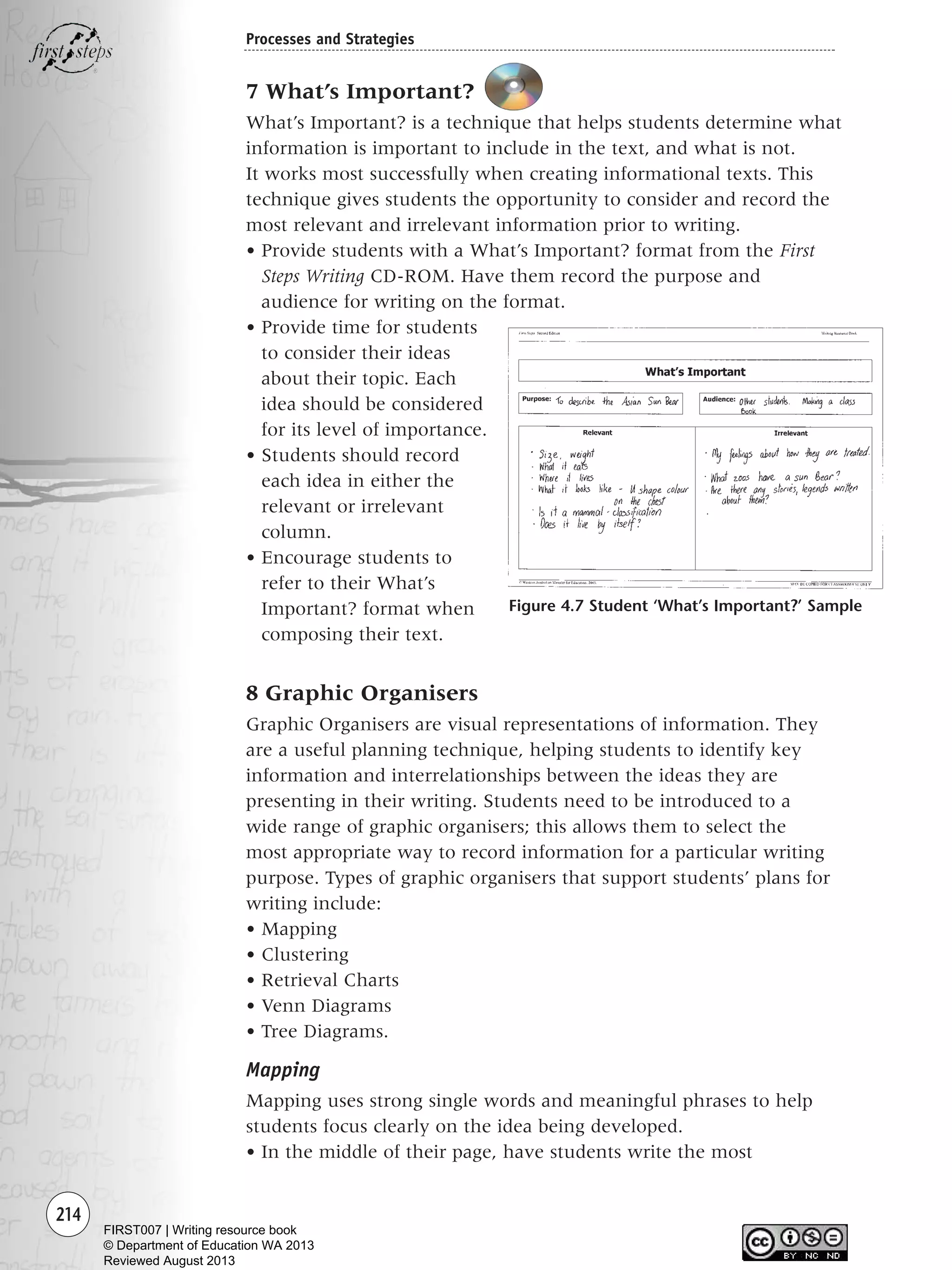 8 Graphic Organisers
Graphic Organisers are visual representations of information. They
are a useful planning technique, helping students to identify key
information and interrelationships between the ideas they are
presenting in their writing. Students need to be introduced to a
wide range of graphic organisers; this allows them to select the
most appropriate way to record information for a particular writing
purpose. Types of graphic organisers that support students’ plans for
writing include:
• Mapping
• Clustering
• Retrieval Charts
• Venn Diagrams
• Tree Diagrams.
Mapping
Mapping uses strong single words and meaningful phrases to help
students focus clearly on the idea being developed.
• In the middle of their page, have students write the most
214
Processes and Strategies
7 What’s Important?
What’s Important? is a technique that helps students determine what
information is important to include in the text, and what is not.
It works most successfully when creating informational texts. This
technique gives students the opportunity to consider and record the
most relevant and irrelevant information prior to writing.
• Provide students with a What’s Important? format from the First
Steps Writing CD-ROM. Have them record the purpose and
audience for writing on the format.
• Provide time for students
to consider their ideas
about their topic. Each
idea should be considered
for its level of importance.
• Students should record
each idea in either the
relevant or irrelevant
column.
• Encourage students to
refer to their What’s
Important? format when
composing their text.
Figure 4.7 Student ‘What’s Important?’ Sample
Writing Resource_chpt 4 FINAL 6/29/06 10:53 AM Page 214
FIRST007 | Writing resource book
© Department of Education WA 2013
Reviewed August 2013
 