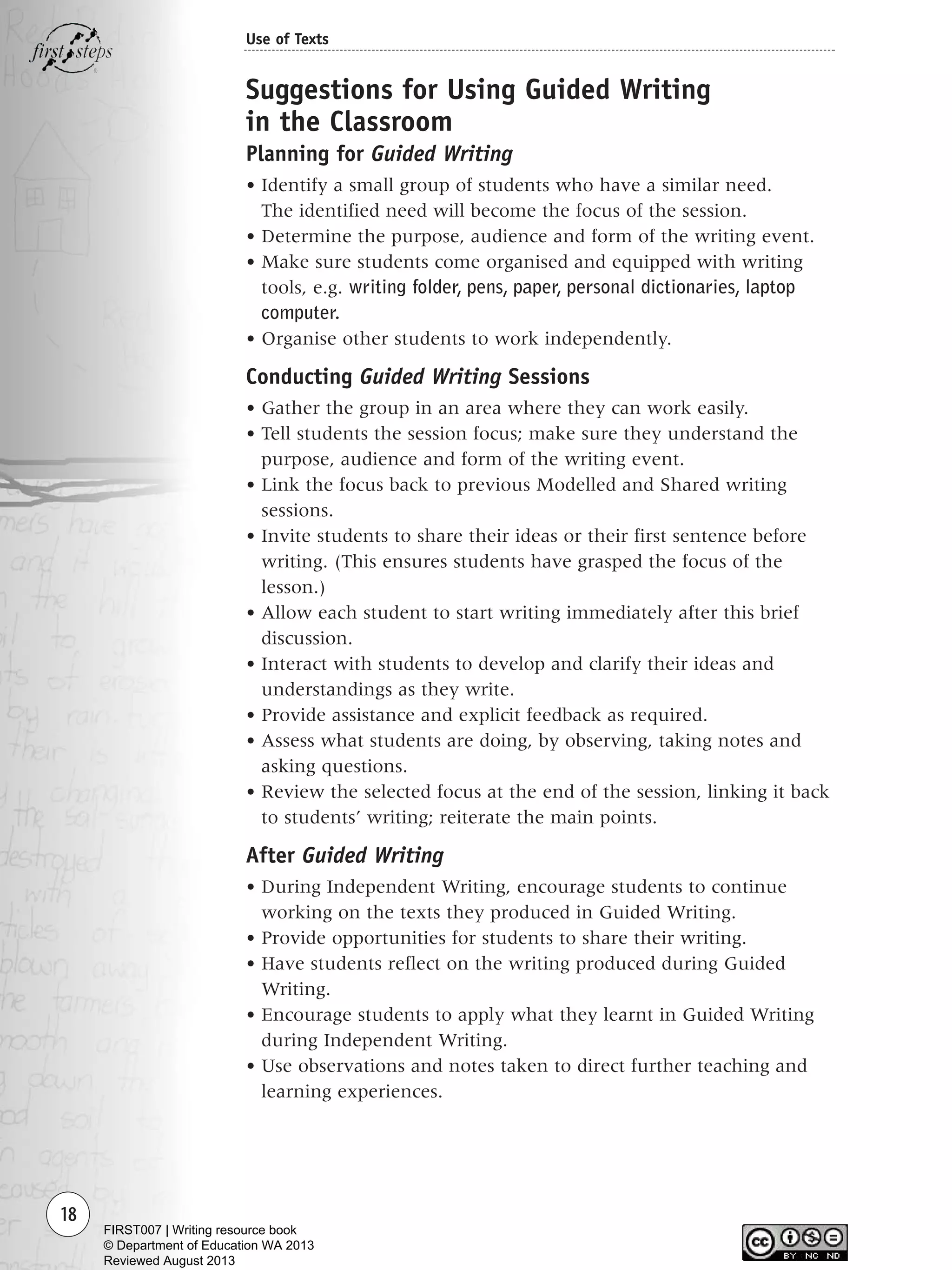 18
Use of Texts
Suggestions for Using Guided Writing
in the Classroom
Planning for Guided Writing
• Identify a small group of students who have a similar need.
The identified need will become the focus of the session.
• Determine the purpose, audience and form of the writing event.
• Make sure students come organised and equipped with writing
tools, e.g. writing folder, pens, paper, personal dictionaries, laptop
computer.
• Organise other students to work independently.
Conducting Guided Writing Sessions
• Gather the group in an area where they can work easily.
• Tell students the session focus; make sure they understand the
purpose, audience and form of the writing event.
• Link the focus back to previous Modelled and Shared writing
sessions.
• Invite students to share their ideas or their first sentence before
writing. (This ensures students have grasped the focus of the
lesson.)
• Allow each student to start writing immediately after this brief
discussion.
• Interact with students to develop and clarify their ideas and
understandings as they write.
• Provide assistance and explicit feedback as required.
• Assess what students are doing, by observing, taking notes and
asking questions.
• Review the selected focus at the end of the session, linking it back
to students’ writing; reiterate the main points.
After Guided Writing
• During Independent Writing, encourage students to continue
working on the texts they produced in Guided Writing.
• Provide opportunities for students to share their writing.
• Have students reflect on the writing produced during Guided
Writing.
• Encourage students to apply what they learnt in Guided Writing
during Independent Writing.
• Use observations and notes taken to direct further teaching and
learning experiences.
Writing Resource_chpt 1_FINAL 6/29/06 10:31 AM Page 18
FIRST007 | Writing resource book
© Department of Education WA 2013
Reviewed August 2013
 