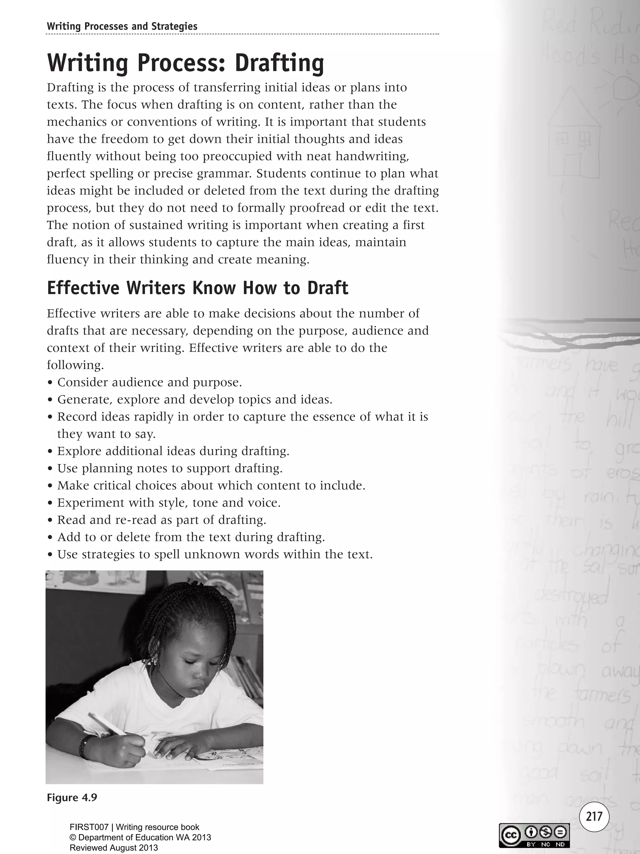 217
Writing Process: Drafting
Drafting is the process of transferring initial ideas or plans into
texts. The focus when drafting is on content, rather than the
mechanics or conventions of writing. It is important that students
have the freedom to get down their initial thoughts and ideas
fluently without being too preoccupied with neat handwriting,
perfect spelling or precise grammar. Students continue to plan what
ideas might be included or deleted from the text during the drafting
process, but they do not need to formally proofread or edit the text.
The notion of sustained writing is important when creating a first
draft, as it allows students to capture the main ideas, maintain
fluency in their thinking and create meaning.
Effective Writers Know How to Draft
Effective writers are able to make decisions about the number of
drafts that are necessary, depending on the purpose, audience and
context of their writing. Effective writers are able to do the
following.
• Consider audience and purpose.
• Generate, explore and develop topics and ideas.
• Record ideas rapidly in order to capture the essence of what it is
they want to say.
• Explore additional ideas during drafting.
• Use planning notes to support drafting.
• Make critical choices about which content to include.
• Experiment with style, tone and voice.
• Read and re-read as part of drafting.
• Add to or delete from the text during drafting.
• Use strategies to spell unknown words within the text.
Writing Processes and Strategies
Figure 4.9
Writing Resource_chpt 4 FINAL 6/29/06 10:53 AM Page 217
FIRST007 | Writing resource book
© Department of Education WA 2013
Reviewed August 2013
 