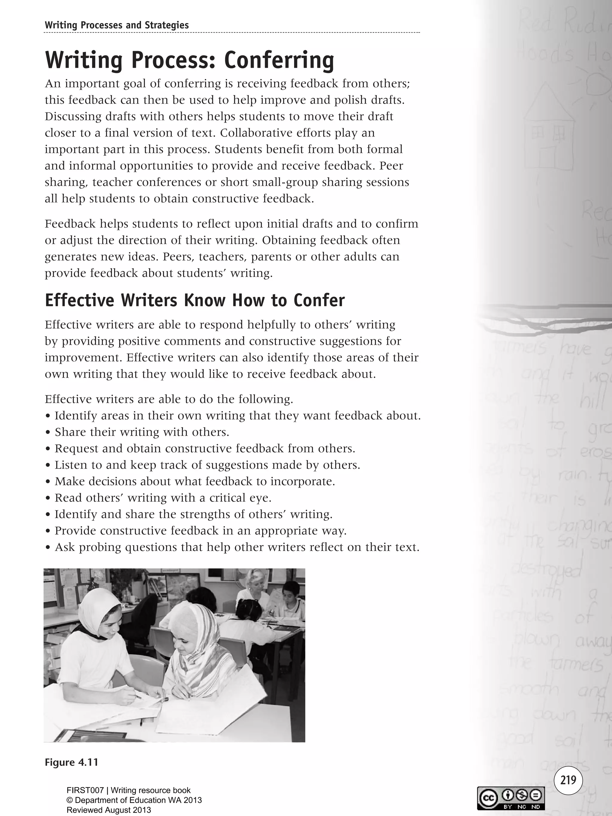 219
Writing Process: Conferring
An important goal of conferring is receiving feedback from others;
this feedback can then be used to help improve and polish drafts.
Discussing drafts with others helps students to move their draft
closer to a final version of text. Collaborative efforts play an
important part in this process. Students benefit from both formal
and informal opportunities to provide and receive feedback. Peer
sharing, teacher conferences or short small-group sharing sessions
all help students to obtain constructive feedback.
Feedback helps students to reflect upon initial drafts and to confirm
or adjust the direction of their writing. Obtaining feedback often
generates new ideas. Peers, teachers, parents or other adults can
provide feedback about students’ writing.
Effective Writers Know How to Confer
Effective writers are able to respond helpfully to others’ writing
by providing positive comments and constructive suggestions for
improvement. Effective writers can also identify those areas of their
own writing that they would like to receive feedback about.
Effective writers are able to do the following.
• Identify areas in their own writing that they want feedback about.
• Share their writing with others.
• Request and obtain constructive feedback from others.
• Listen to and keep track of suggestions made by others.
• Make decisions about what feedback to incorporate.
• Read others’ writing with a critical eye.
• Identify and share the strengths of others’ writing.
• Provide constructive feedback in an appropriate way.
• Ask probing questions that help other writers reflect on their text.
Writing Processes and Strategies
Figure 4.11
Writing Resource_chpt 4 FINAL 6/29/06 10:53 AM Page 219
FIRST007 | Writing resource book
© Department of Education WA 2013
Reviewed August 2013
 