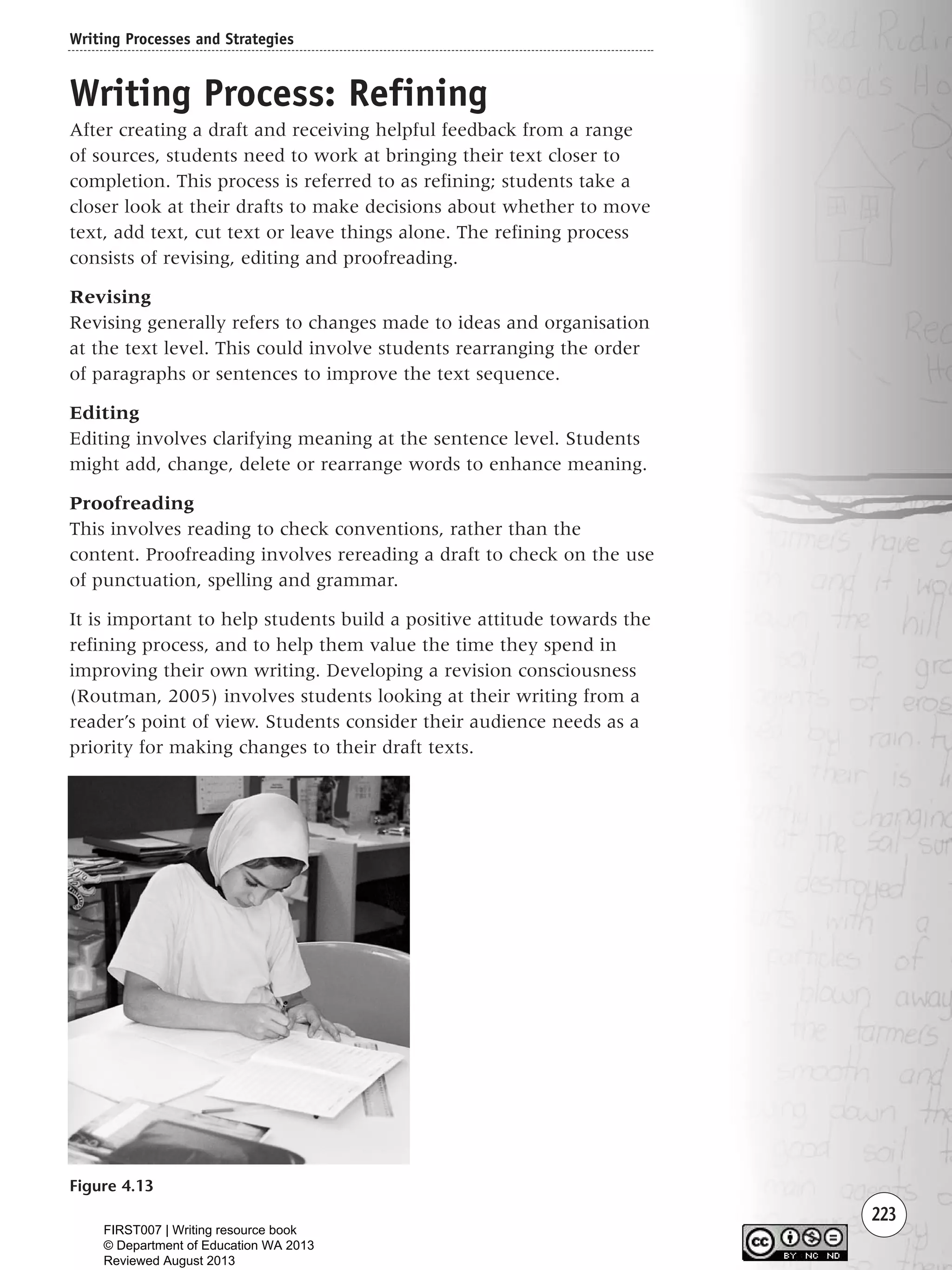 223
Writing Process: Refining
After creating a draft and receiving helpful feedback from a range
of sources, students need to work at bringing their text closer to
completion. This process is referred to as refining; students take a
closer look at their drafts to make decisions about whether to move
text, add text, cut text or leave things alone. The refining process
consists of revising, editing and proofreading.
Revising
Revising generally refers to changes made to ideas and organisation
at the text level. This could involve students rearranging the order
of paragraphs or sentences to improve the text sequence.
Editing
Editing involves clarifying meaning at the sentence level. Students
might add, change, delete or rearrange words to enhance meaning.
Proofreading
This involves reading to check conventions, rather than the
content. Proofreading involves rereading a draft to check on the use
of punctuation, spelling and grammar.
It is important to help students build a positive attitude towards the
refining process, and to help them value the time they spend in
improving their own writing. Developing a revision consciousness
(Routman, 2005) involves students looking at their writing from a
reader’s point of view. Students consider their audience needs as a
priority for making changes to their draft texts.
Writing Processes and Strategies
Figure 4.13
Writing Resource_chpt 4 FINAL 6/29/06 10:54 AM Page 223
FIRST007 | Writing resource book
© Department of Education WA 2013
Reviewed August 2013
 
