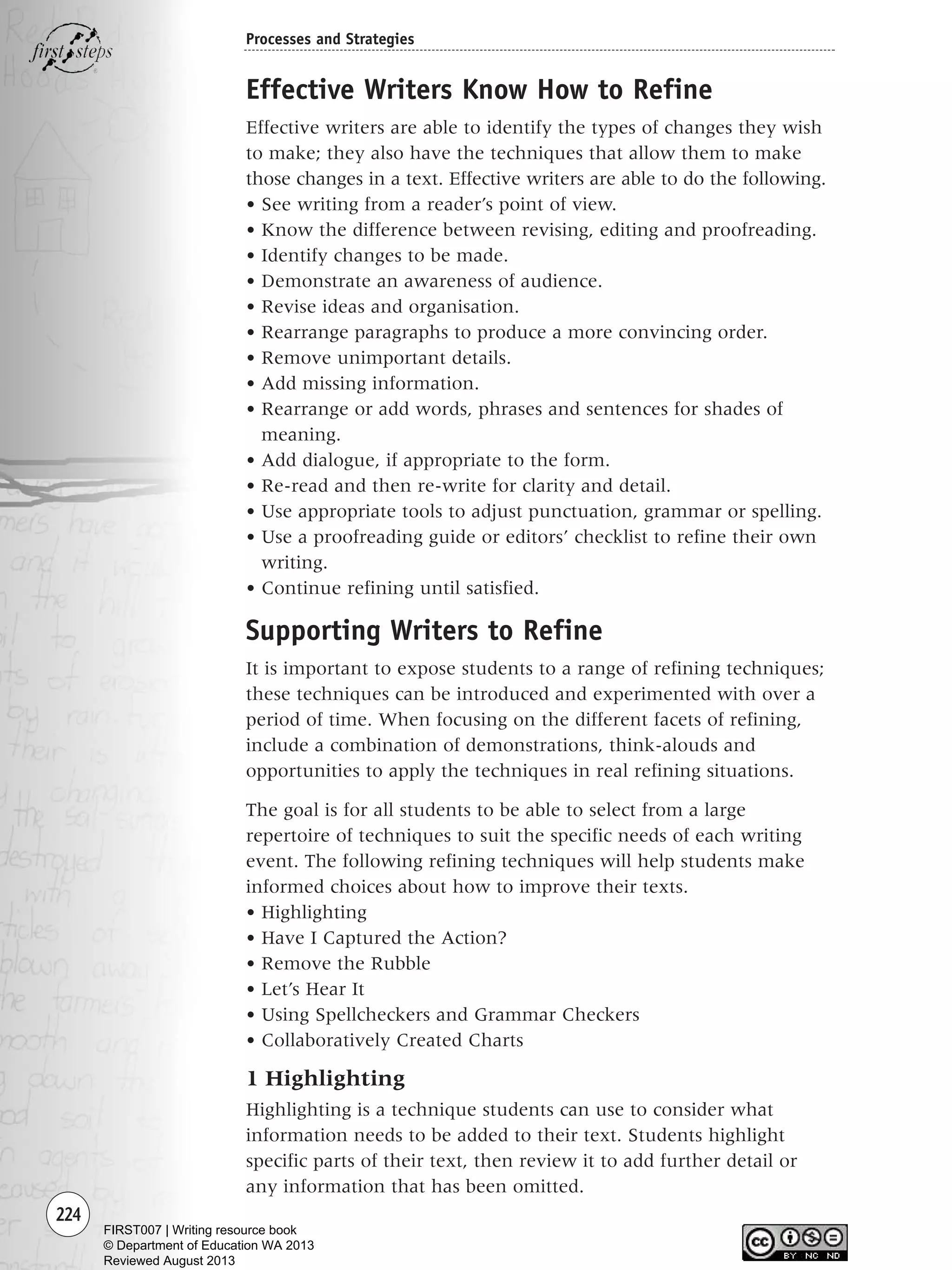 224
Processes and Strategies
Effective Writers Know How to Refine
Effective writers are able to identify the types of changes they wish
to make; they also have the techniques that allow them to make
those changes in a text. Effective writers are able to do the following.
• See writing from a reader’s point of view.
• Know the difference between revising, editing and proofreading.
• Identify changes to be made.
• Demonstrate an awareness of audience.
• Revise ideas and organisation.
• Rearrange paragraphs to produce a more convincing order.
• Remove unimportant details.
• Add missing information.
• Rearrange or add words, phrases and sentences for shades of
meaning.
• Add dialogue, if appropriate to the form.
• Re-read and then re-write for clarity and detail.
• Use appropriate tools to adjust punctuation, grammar or spelling.
• Use a proofreading guide or editors’ checklist to refine their own
writing.
• Continue refining until satisfied.
Supporting Writers to Refine
It is important to expose students to a range of refining techniques;
these techniques can be introduced and experimented with over a
period of time. When focusing on the different facets of refining,
include a combination of demonstrations, think-alouds and
opportunities to apply the techniques in real refining situations.
The goal is for all students to be able to select from a large
repertoire of techniques to suit the specific needs of each writing
event. The following refining techniques will help students make
informed choices about how to improve their texts.
• Highlighting
• Have I Captured the Action?
• Remove the Rubble
• Let’s Hear It
• Using Spellcheckers and Grammar Checkers
• Collaboratively Created Charts
1 Highlighting
Highlighting is a technique students can use to consider what
information needs to be added to their text. Students highlight
specific parts of their text, then review it to add further detail or
any information that has been omitted.
Writing Resource_chpt 4 FINAL 6/29/06 10:54 AM Page 224
FIRST007 | Writing resource book
© Department of Education WA 2013
Reviewed August 2013
 