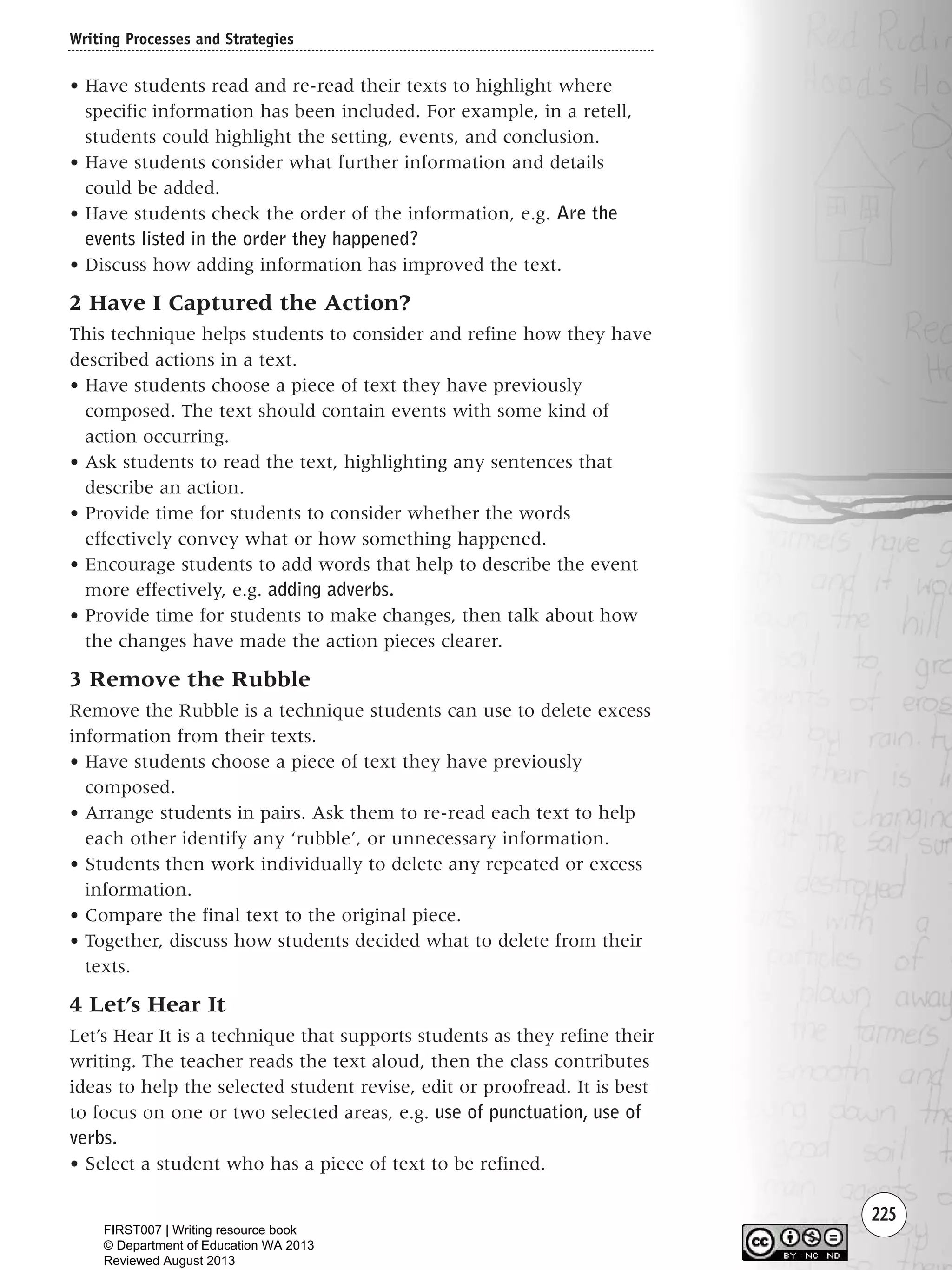 225
• Have students read and re-read their texts to highlight where
specific information has been included. For example, in a retell,
students could highlight the setting, events, and conclusion.
• Have students consider what further information and details
could be added.
• Have students check the order of the information, e.g. Are the
events listed in the order they happened?
• Discuss how adding information has improved the text.
2 Have I Captured the Action?
This technique helps students to consider and refine how they have
described actions in a text.
• Have students choose a piece of text they have previously
composed. The text should contain events with some kind of
action occurring.
• Ask students to read the text, highlighting any sentences that
describe an action.
• Provide time for students to consider whether the words
effectively convey what or how something happened.
• Encourage students to add words that help to describe the event
more effectively, e.g. adding adverbs.
• Provide time for students to make changes, then talk about how
the changes have made the action pieces clearer.
3 Remove the Rubble
Remove the Rubble is a technique students can use to delete excess
information from their texts.
• Have students choose a piece of text they have previously
composed.
• Arrange students in pairs. Ask them to re-read each text to help
each other identify any ‘rubble’, or unnecessary information.
• Students then work individually to delete any repeated or excess
information.
• Compare the final text to the original piece.
• Together, discuss how students decided what to delete from their
texts.
4 Let’s Hear It
Let’s Hear It is a technique that supports students as they refine their
writing. The teacher reads the text aloud, then the class contributes
ideas to help the selected student revise, edit or proofread. It is best
to focus on one or two selected areas, e.g. use of punctuation, use of
verbs.
• Select a student who has a piece of text to be refined.
Writing Processes and Strategies
Writing Resource_chpt 4 FINAL 6/29/06 10:54 AM Page 225
FIRST007 | Writing resource book
© Department of Education WA 2013
Reviewed August 2013
 